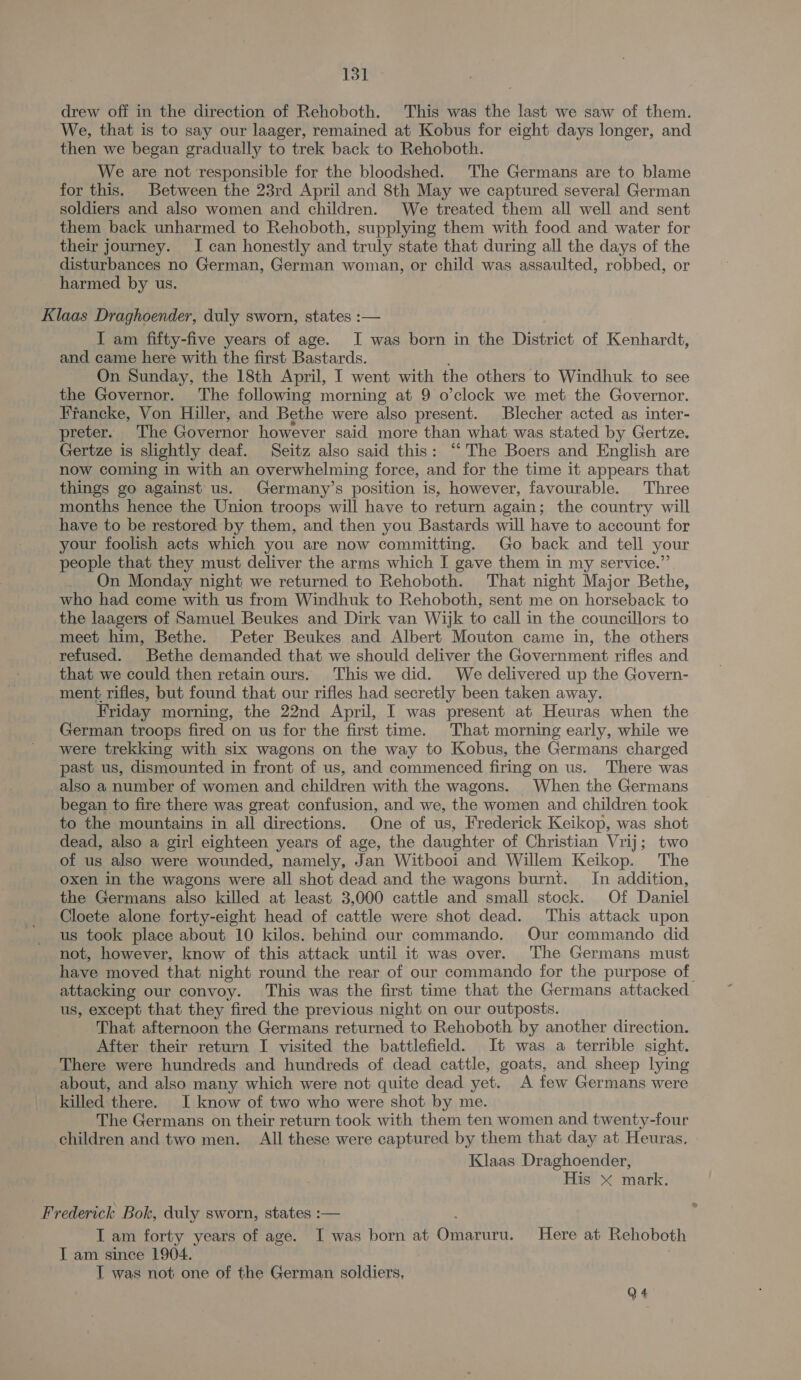 drew off in the direction of Rehoboth. This was the last we saw of them. We, that is to say our laager, remained at Kobus for eight days longer, and then we began gradually to trek back to Rehoboth. We are not responsible for the bloodshed. The Germans are to blame for this. Between the 23rd April and 8th May we captured several German soldiers and also women and children. We treated them all well and sent them back unharmed to Rehoboth, supplying them with food and water for their journey. I can honestly and truly state that during all the days of the disturbances no German, German woman, or child was assaulted, robbed, or harmed by us. Klaas Draghoender, duly sworn, states :— I am fifty-five years of age. I was born in the District of Kenhardt, and came here with the first Bastards. : On Sunday, the 18th April, I went with the others to Windhuk to see the Governor. The following morning at 9 o’clock we met the Governor. Francke, Von Hiller, and Bethe were also present. Blecher acted as inter- preter. The Governor however said more than what was stated by Gertze. Gertze is slightly deaf. Seitz also said this: “The Boers and English are now coming in with an overwhelming force, and for the time it appears that things go against us. Germany’s position is, however, favourable. Three months hence the Union troops will have to return again; the country will have to be restored by them, and then you Bastards will have to account for your foolish acts which you are now committing. Go back and tell your people that they must deliver the arms which I gave them in my service.” On Monday night we returned to Rehoboth. That night Major Bethe, who had come with us from Windhuk to Rehoboth, sent me on horseback to the laagers of Samuel Beukes and Dirk van Wijk to call in the councillors to meet him, Bethe. Peter Beukes and Albert Mouton came in, the others refused. Bethe demanded that we should deliver the Government rifles and that we could then retain ours. This we did. We delivered up the Govern- ment rifles, but found that our rifles had secretly been taken away. Friday morning, the 22nd April, I was present at Heuras when the German troops fired on us for the first time. That morning early, while we were trekking with six wagons on the way to Kobus, the Germans charged past us, dismounted in front of us, and commenced firing on us. There was also a number of women and children with the wagons. When the Germans began to fire there was great confusion, and we, the women and children took to the mountains in all directions. One of us, Frederick Keikop, was shot dead, also a girl eighteen years of age, the daughter of Christian Vrij; two of us also were wounded, namely, Jan Witbooi and Willem Keikop. The oxen in the wagons were all shot dead and the wagons burnt. In addition, the Germans also killed at least 3,000 cattle and small stock. Of Daniel Cloete alone forty-eight head of cattle were shot dead. This attack upon us took place about 10 kilos. behind our commando. Our commando did not, however, know of this attack until it was over. The Germans must have moved that night round the rear of our commando for the purpose of. attacking our convoy. This was the first time that the Germans attacked us, except that they fired the previous night on our outposts. That afternoon the Germans returned to Rehoboth by another direction. After their return I visited the battlefield. It was a terrible sight. There were hundreds and hundreds of dead cattle, goats, and sheep lying about, and also many which were not quite dead yet. A few Germans were killed there. I know of two who were shot by me. The Germans on their return took with them ten women and twenty-four children and two men. All these were captured by them that day at Heuras. Klaas Draghoender, His &lt; mark. * Frederick Bok, duly sworn, states :— I am forty years of age. I was born at Omarara. Here at Rehoboth I am since 1904. T was not one of the German soldiers, Q4