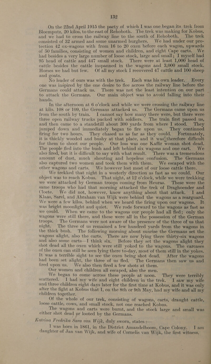 On the 22nd April 1915 the party of which I was one began its trek from Bloemputz, 20 kilos. to the east of Rehoboth. The trek was making for Kobus, and we had to cross the railway line to the south of Rehoboth. The trek consisted of 32 armed and some unarmed burghers. We had under our pro- tection 42 ox-wagons with from 16 to 20 oxen before each wagon, upwards of 50 families, consisting of women and children, and eight Cape carts. We had besides a very large number of loose stock, large and small; I myself had ~ 95 head of cattle and 447 small stock. There were at least 1,000 head of cattle besides the cattle inspanned in the wagons and 3,000 small stock. Horses we had but few. Of all my stock I recovered 47 cattle and 100 sheep and goats. No leader of ours was with the trek. Each was his own leader. Every one was inspired by the one desire to flee across the railway line before the Germans could attack us. There was not the least intention on our part to attack the Germans. Our main object was to avoid falling into their hands. In the afternoon at 6 o’clock and while we were crossing the railway line at kilo. 108 or 109, the Germans attacked us. The Germans came upon us from the south by train. I cannot say how many there were, but there were three open railway trucks packed with soldiers. The train first passed us, and then came to a standstill about 300 yards from where I stood. They jumped down and immediately began to fire upon us. They continued firing for two hours. They chased us as far as they could. Fortunately, it is thickly wooded and bushy at that place, and it was therefore difficult for them to shoot our people. Our loss was one Kaffir woman shot dead. The people fled into the bush and left behind six wagons and one cart. We also fired, but it is difficult to say with what result. There was a tremendous amount of dust, much shouting and hopeless confusion. The Germans also captured two women and took them with them. We escaped with the other wagons and carts. We however lost most of our loose cattle there. We trekked that night in a westerly direction as fast as we could. Our object was to reach Kobus. That night, at 12 o’clock, while we were trekking we were attacked by German troops coming from Heuras. These were the same troops who had that morning attacked the trek of Draghoender and Cloete. We did not, however, know anything about that attack. I and Klaas, Sarel, and Abraham van Wijk were behind the wagons as a rearguard. We were a few kilos. behind when we heard the firing upon our wagons. It was bright moonlight and quiet. We rode forward to the wagons as fast as we could. When we came to the wagons our people had all fled; only the wagons were still there, and these were all in the possession of the German troops. The Germans were not aware of the presence of the three of us that night. The three of us remained a few hundred yards from the wagons in the thick bush. The following morning about sunrise the Germans set the wagons alight, also the carts. There are now lying there thirty-six wagons and also some carts—TI think six. Before they set the wagons alight they shot dead all the oxen which were still yoked to the wagons. The carcases of the oxen can still be seen lying there to-day, most of them still in the yokes. It was a terrible sight to see the oxen being shot dead. After the wagons had been set alight, the three of us fled. The Germans then saw us an fired upon us. We also then fired a few shots at them. Our women and children all escaped, also the men. We began to come across these people at noon. They were terribly scattered. I had my wife and eight children in the trek. I saw my wife and three children eight days later for the first time at Kobus, and it was only after the fight at Kobus that I, on the 8th or 9th May, had my wife and all my children together. Of the whole of our trek, consisting of wagons, carts, draught cattle, loose cattle, cows, and small stock, not one reached Kobus. __ The wagons and carts were burnt, and the stock large and small was either shot dead or looted by the Germans. Katrina Fredrika Sara van Wijk, duly sworn, states :— I was born in 1861, in the District Amandelboom, Cape Colony. Iam daughter of Jan van Wijk, and wife of Cornelis van Wijk, the first witness, -