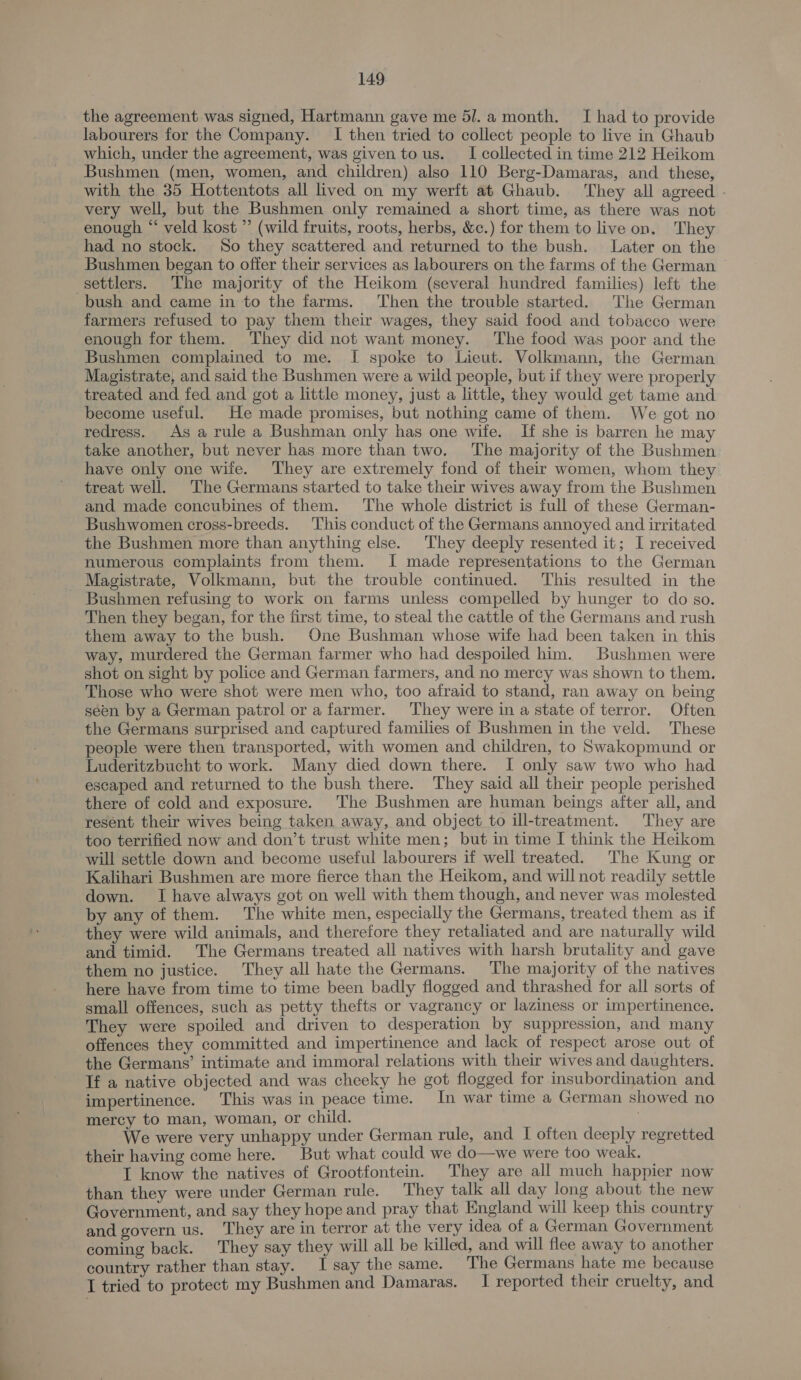 the agreement was signed, Hartmann gave me 5/.a month. I had to provide labourers for the Company. I then tried to collect people to live in Ghaub which, under the agreement, was given tous. I collected in time 212 Heikom Bushmen (men, women, and children) also 110 Berg-Damaras, and these, with the 35 Hottentots all lived on my werft at Ghaub. They all agreed - very well, but the Bushmen only remained a short time, as there was not enough * veld kost ” (wild fruits, roots, herbs, &amp;c.) for them to live on, They had no stock. So they scattered and returned to the bush. Later on the Bushmen began to offer their services as labourers on the farms of the German — settlers. The majority of the Heikom (several hundred families) left the bush and came in to the farms. Then the trouble started. The German farmers refused to pay them their wages, they said food and tobacco were enough for them. They did not want money. The food was poor and the Bushmen complained to me. I[ spoke to Lieut. Volkmann, the German Magistrate, and said the Bushmen were a wild people, but if they were properly treated and fed and got a little money, just a little, they would get tame and become useful. He made promises, but nothing came of them. We got no redress. As a rule a Bushman only has one wife. If she is barren he may take another, but never has more than two. The majority of the Bushmen have only one wife. They are extremely fond of their women, whom they treat well. The Germans started to take their wives away from the Bushmen and made concubines of them. The whole district is full of these German- Bushwomen cross-breeds. This conduct of the Germans annoyed and irritated the Bushmen more than anything else. They deeply resented it; I received numerous complaints from them. I made representations to the German Magistrate, Volkmann, but the trouble continued. This resulted in the Bushmen refusing to work on farms unless compelled by hunger to do so. Then they began, for the first time, to steal the cattle of the Germans and rush them away to the bush. One Bushman whose wife had been taken in this way, murdered the German farmer who had despoiled him. Bushmen were shot on sight by police and German farmers, and no mercy was shown to them. Those who were shot were men who, too afraid to stand, ran away on being seen by a German patrol or a farmer. They were in a state of terror. Often the Germans surprised and captured families of Bushmen in the veld. These people were then transported, with women and children, to Swakopmund or Luderitzbucht to work. Many died down there. I only saw two who had escaped and returned to the bush there. They said all their people perished there of cold and exposure. The Bushmen are human beings after all, and resént their wives being taken away, and object_to ill-treatment. They are too terrified now and don’t trust white men; but in time I think the Heikom will settle down and become useful labourers if well treated. The Kung or Kalihari Bushmen are more fierce than the Heikom, and will not readily settle down. I have always got on well with them though, and never was molested by any of them. The white men, especially the Germans, treated them as if they were wild animals, and therefore they retaliated and are naturally wild and timid. The Germans treated all natives with harsh brutality and gave them no justice. They all hate the Germans. The majority of the natives here have from time to time been badly flogged and thrashed for all sorts of small offences, such as petty thefts or vagrancy or laziness or impertinence. They were spoiled and driven to desperation by suppression, and many offences they committed and impertinence and lack of respect arose out of the Germans’ intimate and immoral relations with their wives and daughters. If a native objected and was cheeky he got flogged for insubordination and impertinence. This was in peace time. In war time a German showed no mercy to man, woman, or child. : We were very unhappy under German rule, and I often deeply regretted their having come here. But what could we do—we were too weak. T know the natives of Grootfontein. They are all much happier now than they were under German rule. They talk all day long about the new Government, and say they hope and pray that England will keep this country and govern us. They are in terror at the very idea of a German Government coming back. They say they will all be killed, and will flee away to another country rather than stay. Isay the same. The Germans hate me because I tried to protect my Bushmen and Damaras. I reported their cruelty, and