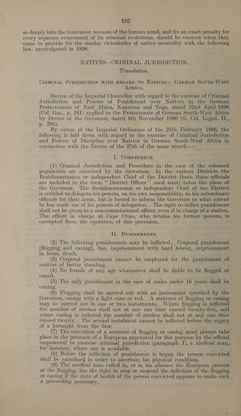 so deeply into the innermost recesses of the human mind, and fix an exact penalty for every separate evincement of its criminal evolutions, should be content when they came to provide for the similar vicissitudes of native mentality with the following law, promulgated in 1896. NATIVES—CRIMINAL JURISDICTION. Translation. CRIMINAL JURISDICTION WITH REGARD TO NATIVES: GERMAN SOUTH-WEST AFRICA. Decree of the Imperial Chancellor with regard to the exercise of Criminal Jurisdiction and Powers of Punishment over Natives in the German Protectorates of East Africa, Kamerun and Togo, dated 22nd April 1896 (Col. Gaz., p. 241) applied to the Protectorate of German South-West Africa by Decree of the Governor, dated 8th November 1896 (G. Col. Legisl. IL., p- 294). By virtue, of the Imperial Ordinance of the 25th February 1896, the following is laid down with regard to the exercise of Criminal Jurisdiction and Powers of Discipline over Natives in German South-West Africa in connection with the Decree of the 27th of the same month :— I. COMPETENCE. (1) Criminal Jurisdiction and Procedure in the case of the coloured population are exercised by the Governor. In the various Districts the Bezirksamtmann or independent Chief of the District (both these officials are included in the term “ District Officer’ used later) takes the place of . the Governor. The Bezirksamtmann or independent Chief of the District is entitled to delegate his powers, on his own responsibility, to his subordinate officials for their areas, but is bound to inform the Governor to what extent he has made use of his powers of delegation. The right to inflict punishment shall not be given to a non-commissioned officer, even if in charge of a station. The officer in charge at Cape Cross, who retains his former powers, is . exempted from the operation of this provision. - Il. PUNISHMENTS. (2) The following punishments may be inflicted: Corporal punishment (flogging and caning), fine, imprisonment with hard labour, imprisonment in irons, death. . (3) Corporal punishment cannot be employed for the punishment of - natives of better standing. ) (4) No female of any age whatsoever shall be liable to be flogged o caned. (5) The only punishment in the case of males under 16 years shall be caning. , (6) Flogging shall be carried out with an instrument specified by the Governor, caning with a light cane or rod. A sentence of flogging or caning may be carried out in one or two instalments. Where flogging is inflicted the number of strokes shall not at any one time exceed twenty-five, and where caning is inflicted the number of strokes shall not at any one time exceed twenty. The second instalment cannot be inflicted before the expiry of a fortnight from the first. ae (7) The execution of a sentence of flogging or caning must always take place in the presence of a European appointed for this purpose by the official empowered to exercise criminal jurisdiction (paragraph 1), a medical man, for instance, where one is available. ) (8) Before the infliction of punishment is begun the person convicted shall be examined in order to ascertain his physical condition, : (9) The medical man called in, or in his absence the European present at the flogging, has the right to stop or suspend the infliction of the flogging or caning if the state of health of the person convicted appears to make such a proceeding necessary.