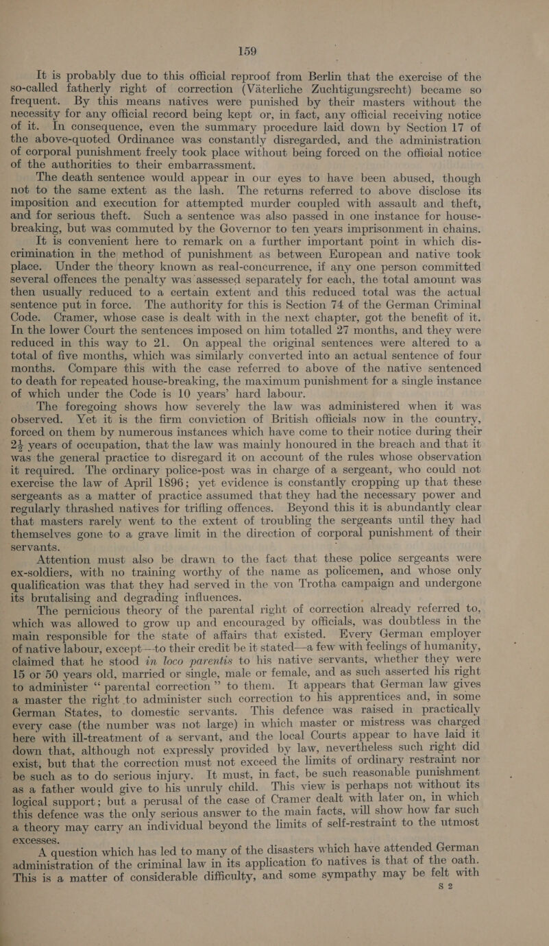 It is probably due to this official reproof from Berlin that the exercise of the so-called fatherly right of correction (Vaterliche Zuchtigungsrecht) became so frequent. By this means natives were punished by their masters without the necessity for any official record being kept or, in fact, any official receiving notice of it. In consequence, even the summary procedure laid down by Section 17 of the above-quoted Ordinance was constantly disregarded, and the administration of corporal punishment freely took place without being forced on the official notice of the authorities to their embarrassment. The death sentence would appear in our eyes to have been abused, though not to the same extent as the lash. The returns referred to above disclose its imposition and execution for attempted murder coupled with assault and theft, and for serious theft. Such a sentence was also passed in one instance for house- breaking, but was commuted by the Governor to ten years imprisonment in chains. It is convenient here to remark on a further important point in which dis- crimination in the; method of punishment as between European and native took place. Under the theory known as real-concurrence, if any one person committed several offences the penalty was assessed separately for each, the total amount was then usually reduced to a certain extent and this reduced total was the actual sentence put in force. The authority for this is Section 74 of the German Criminal Code. Cramer, whose case is dealt with in the next chapter, got the benefit of it. In the lower Court the sentences imposed on him totalled 27 months, and they were reduced in this way to 21. On appeal the original sentences were altered to a total of five months, which was similarly converted into an actual sentence of four months. Compare this with the case referred to above of the native sentenced to death for repeated house-breaking, the maximum punishment for a single instance of which under the Code is 10 years’ hard labour. The foregoing shows how severely the law was administered when it was observed. Yet it is the firm conviction of British officials now in the country, forced on them by numerous instances which have come to their notice during their 24 years of occupation, that the law was mainly honoured in the breach and that it was the general practice to disregard it on account of the rules whose observation it required. The ordinary police-post was in charge of a sergeant, who could not exercise the law of April 1896; yet evidence is constantly cropping up that these sergeants as a matter of practice assumed that they had the necessary power and regularly thrashed natives for trifling offences. Beyond this it is abundantly clear that masters rarely went to the extent of troubling the sergeants until they had themselves gone to a grave limit in the direction of corporal punishment of their ‘servants. : Attention must also be drawn to the fact that these police sergeants were ex-soldiers, with no training worthy of the name as policemen, and whose only qualification was that they had served in the von Trotha campaign and undergone its brutalising and degrading influences. ; The pernicious theory of the parental right of correction already referred to, which was allowed to grow up and encouraged by officials, was doubtless in the main responsible for the state of affairs that existed. Every German employer of native labour, except—-to their credit be it stated—a few with feelings of humanity, claimed that he stood in loco parentis to his native servants, whether they were 15 or 50 years old, married or single, male or female, and as such asserted his right to administer “ parental correction” to them. It appears that German law gives a master the right to administer such correction to his apprentices and, in some German States, to domestic servants. This defence was raised in practically every case (the number was not large) in which master or mistress was charged here with ill-treatment of a servant, and the local Courts appear to have laid it down that, although not expressly provided by law, nevertheless such right did exist, but that the correction must not exceed the limits of ordinary restraint nor be such as to do serious injury. It must, in fact, be such reasonable punishment as a father would give to his unruly child. This view 1s perhaps not without its logical support; but a perusal of the case of Cramer dealt with later on, in which this defence was the only serious answer to the main facts, will show how far such a theory may carry an individual beyond the limits of self-restraint to the utmost excesses. ; A question which has led to many of the disasters which have attended German administration of the criminal law in its application to natives is that of the oath. This is a matter of considerable difficulty, and some sympathy may be felt with 8 2 q