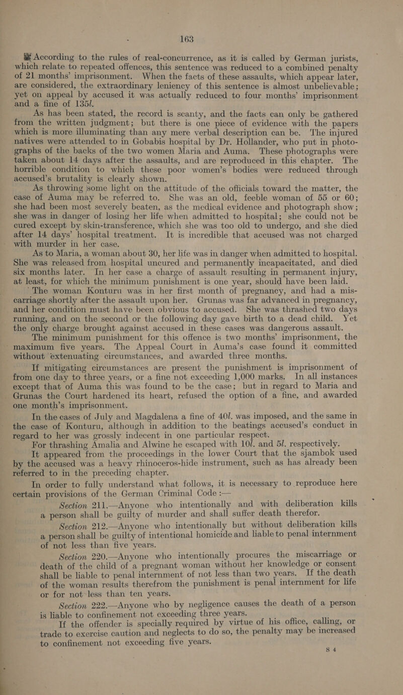  &amp; According to the rules of real-concurrence, as it is called by German jurists, which relate to repeated offences, this sentence was reduced to a combined penalty of 21 months’ imprisonment. When the facts of these assaults, which appear later, are considered, the extraordinary leniency of this sentence is almost unbelievable; yet on appeal by accused it was actually reduced to four months’ imprisonment and a fine of 135/. As has been stated, the record is scanty, and the facts can only be gathered from the written judgment; but there is one piece of evidence with the papers which is more illuminating than any mere verbal description can be. ‘The injured natives were attended to in Gobabis hospital by Dr. Hollander, who put in photo- graphs of the backs of the two women Maria and Auma. These photographs were taken about 14 days after the assaults, and are reproduced in this chapter. The horrible condition to which these poor women’s bodies were reduced through accused’s brutality is clearly shown. As throwing |some light on the attitude of the officials toward the matter, the case of Auma may be referred to. She was an old, feeble woman of 55 or 60; she had been most severely beaten, as the medical evidence and photograph show; she was in danger of losing her life when admitted to hospital; she could not be cured except by skin-transference, which she was too old to undergo, and she died aiter 14 days’ hospital treatment. It is incredible that accused was not charged with murder in her case. As to Maria, a woman about 30, her life was in danger when admitted to hospital. She was released from hospital uncured and permanently incapacitated, and died six months later. In her case a charge of assault resulting in permanent injury, at least, for which the minimum punishment is one year, should have been laid. ‘The woman Konturu was in her first month of pregnancy, and had a mis- carriage shortly after the assault upon her. Grunas was far advanced in pregnancy, and her condition must have been obvious to accused. She was thrashed two days running, and on the second or the following day gave birth to a dead child. Yet the only charge brought against accused in these cases was dangerous assault. ~The minimum punishment for this offence is two months’ imprisonment, the ‘maximum five years. The Appeal Court in Auma’s case found it committed without extenuating circumstances, and awarded three months. If mitigating circumstances are present the punishment is imprisonment of from one day to three years, or a fine not exceeding 1,000 marks. In all instances except that of Auma this was found to be the case; but in regard to Maria and _ Grunas the Court hardened its heart, refused the option of a fine, and awarded one month’s imprisonment. In the cases of July and Magdalena a fine of 40/. was imposed, and the same in the case of Konturu, although in addition to the beatings accused’s conduct in regard to her was grossly indecent in one particular respect. For thrashing Amalia and Alwine he escaped with 10/. and 5/. respectively. It appeared from the proceedings in the lower Court that the sjambok used by the accused was a heavy rhinoceros-hide instrument, such as has already been referred to in the preceding chapter. In order to fully understand what follows, it is necessary to reproduce here certain provisions of the German Criminal Code :— Section 211.—Anyone who intentionally and with deliberation kills a person shall be guilty of murder and shall suffer death therefor. Section 212.—Anyone who intentionally but without deliberation kills a person shall be guilty of intentional homicide and liable to penal internment of not less than five years. Section 220.—Anyone who intentionally procures the miscarriage or. death of the child of a pregnant woman without her knowledge or consent shall be liable to penal internment of not less than two years. If the death of the woman results therefrom the punishment is penal internment for life or for not less than ten years. Section 222.—Anyone who by negligence causes the death of a person is liable to confinement not exceeding three years. If the offender is specially required by virtue of his office, calling, or trade to exercise caution and neglects to do so, the penalty may be increased to confinement not exceeding five years. S 4