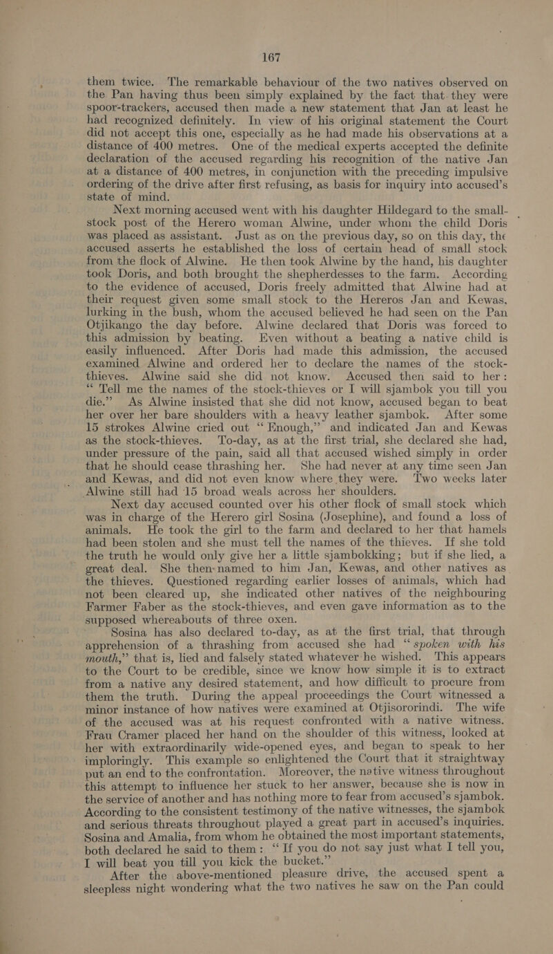 them twice. The remarkable behaviour of the two natives observed on the Pan having thus been simply explained by the fact that. they were spoor-trackers, accused then made a new statement that Jan at least he had recognized definitely. In view of his original statement the Court did not accept this one, especially as he had made his observations at a distance of 400 metres. One of the medical experts accepted the definite declaration of the accused regarding his recognition of the native Jan at a distance of 400 metres, in conjunction with the preceding impulsive ordering of the drive after first refusing, as basis for inquiry into accused’s state of mind. Next morning accused went with his daughter Hildegard to the small- stock post of the Herero woman Alwine, under whom the child Doris ~ was placed as assistant. Just as on the previous day, so on this day, the accused asserts he established the loss of certain head of small stock from the flock of Alwine. He then took Alwine by the hand, his daughter took Doris, and both brought the shepherdesses to the farm. According to the evidence of accused, Doris freely admitted that Alwine had at their request given some small stock to the Hereros Jan and Kewas, lurking in the bush, whom the accused believed he had seen on the Pan Otjikango the day before. Alwine declared that Doris was forced to this admission by beating. Even without a beating a native child is easily influenced. After Doris had made this admission, the accused examined Alwine and ordered her to declare the names of the stock- thieves. Alwine said she did not know. Accused then said to her: * Tell me the names of the stock-thieves or I will sjambok you till you die.” As Alwine insisted that she did not know, accused began to beat her over her bare shoulders with a heavy leather sjambok. After some 15 strokes Alwine cried out “‘ Enough,” and indicated Jan and Kewas as the stock-thieves. To-day, as at the first trial, she declared she had, under pressure of the pain, said all that accused wished simply in order that he should cease thrashing her. She had never at any time seen Jan and Kewas, and did not even know where they were. ‘Two weeks later Alwine still had 15 broad weals across her shoulders. Next day accused counted over his other flock of small stock which was in charge of the Herero girl Sosina (Josephine), and found a loss of animals. He took the girl to the farm and declared to her that hamels had been stolen and she must tell the names of the thieves. If she told the truth he would only give her a little sjambokking; but if she lied, a - great deal. She then-named to him Jan, Kewas, and other natives as_ the thieves. Questioned regarding earlier losses of animals, which had not been cleared up, she indicated other natives of the neighbouring Farmer Faber as the stock-thieves, and even gave information as to the supposed whereabouts of three oxen. Sosina has also declared to-day, as at the first trial, that through apprehension of a thrashing from accused she had “spoken with his mouth,” that is, lied and falsely stated whatever:he wished. This appears to the Court to be credible, since we know how simple it is to extract from a native any desired statement, and how difficult to procure from them the truth. During the appeal proceedings the Court witnessed a minor instance of how natives were examined at Otjisororindi. The wife of the accused was at his request confronted with a native witness. Frau Cramer placed her hand on the shoulder of this witness, looked at her with extraordinarily wide-opened eyes, and began to speak to her imploringly. This example so enlightened the Court that it straightway put an end to the confrontation. Moreover, the native witness throughout this attempt to influence her stuck to her answer, because she is now in the service of another and has nothing more to fear from accused’s sjambok. According to the consistent testimony of the native witnesses, the sjambok and serious threats throughout played a great part in accused’s inquiries. Sosina and Amalia, from whom he obtained the most important statements, both declared he said to them: ‘‘ If you do not say just what I tell you, I will beat you till you kick the bucket.” _ After the above-mentioned pleasure drive, the accused spent a sleepless night wondering what the two natives he saw on the Pan could