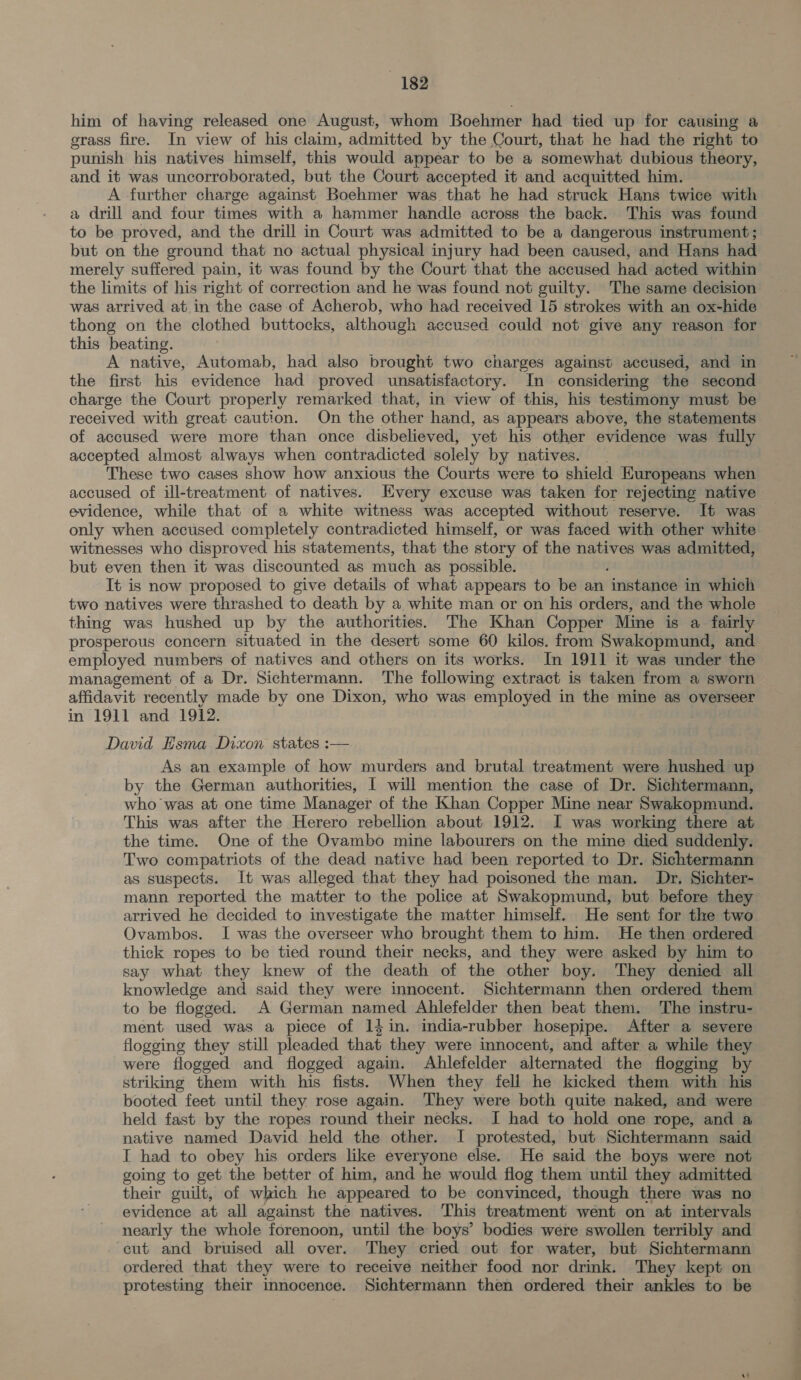 him of having released one August, whom Boehmer had tied up for causing a grass fire. In view of his claim, admitted by the Court, that he had the right to punish his natives himself, this would appear to be a somewhat dubious theory, and it was uncorroborated, but the Court accepted it and acquitted him. A further charge against Boehmer was that he had struck Hans twice with a drill and four times with a hammer handle across the back. This was found to be proved, and the drill in Court was admitted to be a dangerous instrument; but on the ground that no actual physical injury had been caused, and Hans had merely suffered pain, it was found by the Court that the accused had acted within the limits of his right of correction and he was found not guilty. The same decision was arrived at in the case of Acherob, who had received 15 strokes with an ox-hide thong on the clothed buttocks, although accused could not give any reason for this beating. A native, Automab, had also brought two charges against accused, and in the first his evidence had proved unsatisfactory. In considering the second charge the Court properly remarked that, in view of this, his testimony must be received with great caution. On the other hand, as appears above, the statements of accused were more than once disbelieved, yet his other evidence was fully accepted almost always when contradicted solely by natives. These two cases show how anxious the Courts were to shield EHuropeans when accused of ill-treatment of natives. Every excuse was taken for rejecting native evidence, while that of a white witness was accepted without reserve. It was only when accused completely contradicted himself, or was faced with other white witnesses who disproved his statements, that the story of the natives was admitted, but even then it was discounted as much as possible. It is now proposed to give details of what appears to be an instatioe in which two natives were thrashed to death by a white man or on his orders, and the whole thing was hushed up by the authorities. The Khan Copper Mine is a fairly prosperous concern situated in the desert some 60 kilos. from Swakopmund, and employed numbers of natives and others on its works. In 1911 it was under the management of a Dr. Sichtermann. The following extract is taken from a sworn affidavit recently made by one Dixon, who was employed in the mine as overseer in 1911 and 1912. David Esma Dixon states :— As an example of how murders and brutal treatment were hushed up by the German authorities, I will mention the case of Dr. Sichtermann, who was at one time Manager of the Khan Copper Mine near Swakopmund. This was after the Herero rebellion about 1912. I was working there at the time. One of the Ovambo mine labourers on the mine died suddenly. Two compatriots of the dead native had been reported to Dr. Sichtermann as suspects. It was alleged that they had poisoned the man. Dr. Sichter- mann reported the matter to the police at Swakopmund, but before they arrived he decided to investigate the matter himself. He sent for the two Ovambos. I was the overseer who brought them to him. He then ordered thick ropes to be tied round their necks, and they were asked by him to say what they knew of the death of the other boy. They denied all knowledge and said they were innocent. Sichtermann then ordered them to be flogged. A German named Ahlefelder then beat them. The instru- ment used was a piece of 14 in. india-rubber hosepipe. After a severe flogging they still pleaded that they were innocent, and after a while they were flogged and flogged again. Ahlefelder alternated the flogging by striking them with his fists. When they fell he kicked them with his booted feet until they rose again. They were both quite naked, and were held fast by the ropes round their necks. J had to hold one rope, and a native named David held the other. I protested, but Sichtermann said I had to obey his orders like everyone else. He said the boys were not going to get the better of him, and he would flog them until they admitted their guilt, of which he appeared to be convinced, though there was no evidence at all against the natives. This treatment went on at intervals nearly the whole forenoon, until the boys’ bodies were swollen terribly and cut and bruised all over. They cried out for water, but Sichtermann ordered that they were to receive neither food nor drink. They kept on protesting their innocence. Sichtermann then ordered their ankles to be