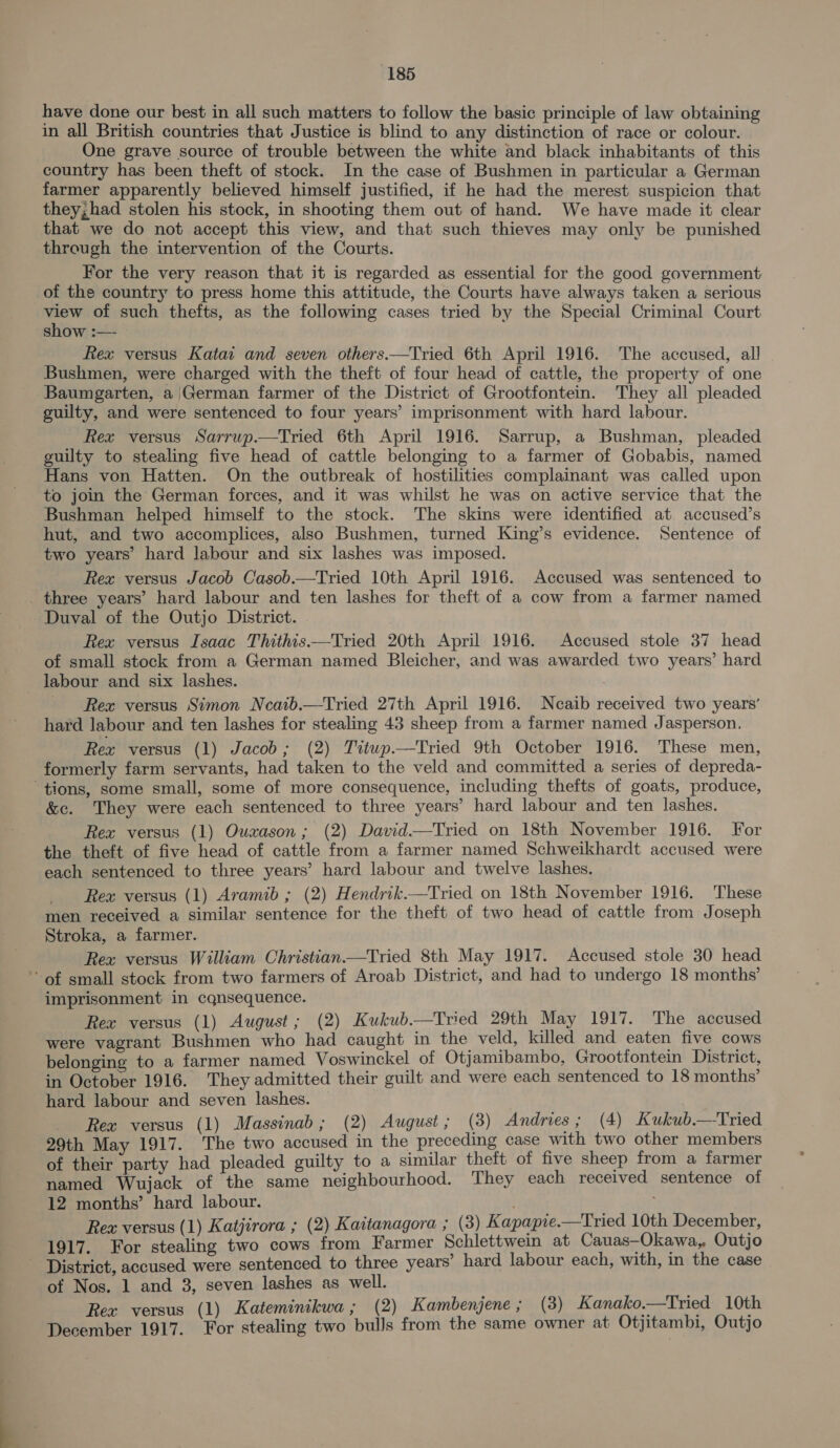 have done our best in all such matters to follow the basic principle of law obtaining in all British countries that Justice is blind to any distinction of race or colour. One grave source of trouble between the white and black inhabitants of this country has been theft of stock. In the case of Bushmen in particular a German farmer apparently believed himself justified, if he had the merest suspicion that they, had stolen his stock, in shooting them out of hand. We have made it clear that we do not accept this view, and that such thieves may only be punished through the intervention of the Courts. For the very reason that it is regarded as essential for the good government of the country to press home this attitude, the Courts have always taken a serious view of such thefts, as the following cases tried by the Special Criminal Court show :— Rex versus Kata and seven others.—Tried 6th April 1916. The accused, all Bushmen, were charged with the theft of four head of cattle, the property of one Baumgarten, a |German farmer of the District of Grootfontein. They all pleaded guilty, and were sentenced to four years’ imprisonment with hard labour. Rex versus Sarrup.—Tried 6th April 1916. Sarrup, a Bushman, pleaded guilty to stealing five head of cattle belonging to a farmer of Gobabis, named Hans von Hatten. On the outbreak of hostilities complainant was called upon to join the German forces, and it was whilst he was on active service that the Bushman helped himself to the stock. The skins were identified at accused’s hut, and two accomplices, also Bushmen, turned King’s evidence. Sentence of two years’ hard labour and six lashes was imposed. Rex versus Jacob Casob.—Tried 10th April 1916. Accused was sentenced to _ three years’ hard labour and ten lashes for theft of a cow from a farmer named Duval of the Outjo District. Rex versus Isaac Thithis—Tried 20th April 1916. Accused stole 37 head of small stock from a German named Bleicher, and was awarded two years’ hard labour and six lashes. / Rex versus Simon Neatb.—Tried 27th April 1916. Neaib received two years’ hard labour and ten lashes for stealing 43 sheep from a farmer named Jasperson. Rex versus (1) Jacob; (2) Titwp.—Tried 9th October 1916. These men, formerly farm servants, had taken to the veld and committed a series of depreda- ‘tions, some small, some of more consequence, including thefts of goats, produce, &amp;c. They were each sentenced to three years’ hard labour and ten lashes. Rex versus (1) Ouxason; (2) David.—Tried on 18th November 1916. For the theft of five head of cattle from a farmer named Schweikhardt accused were each sentenced to three years’ hard labour and twelve lashes, Rex versus (1) Aramib ; (2) Hendrik.—Tried on 18th November 1916. These men received a similar sentence for the theft of two head of cattle from Joseph Stroka, a farmer. Rex versus William Christian.—Tried 8th May 1917. Accused stole 30 head of small stock from two farmers of Aroab District, and had to undergo 18 months’ imprisonment in cqnsequence. Rex versus (1) August; (2) Kukub.—Tried 29th May 1917. The accused were vagrant Bushmen who had caught in the veld, killed and eaten five cows belonging to a farmer named Voswinckel of Otjamibambo, Grootfontein District, in October 1916. They admitted their guilt and were each sentenced to 18 months’ hard labour and seven lashes. Rex versus (1) Massinab; (2) August; (3) Andries ; (4) Kukub.—Tried 29th May 1917. The two accused in the preceding case with two other members of their party had pleaded guilty to a similar theft of five sheep from a farmer named Wujack of the same neighbourhood. They each received sentence of 12 months’ hard labour. Rex versus (1) Katjirora ; (2) Kaitanagora ; (3) Kapapie.—Tried 10th December, 1917. For stealing two cows from Farmer Schlettwein at Cauas—Okawa,, Outjo - District, accused were sentenced to three years’ hard labour each, with, in the case ot Nos. 1 and 3, seven lashes as well. | Rex versus (1) Kateminikwa ; (2) Kambenjene; (3) Kanako.—Tried 10th December 1917. For stealing two bulls from the same owner at Otjitambi, Outjo