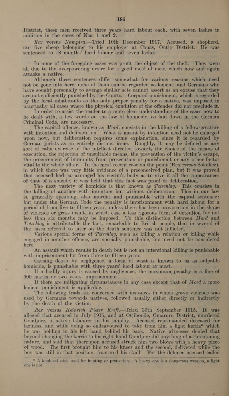 District, these men received three years hard labour each, with seven lashes in addition in the cases of Nos. 1 and 2. Rex versus Namptra.—tTried 10th December 1917. Accused, a shepherd, ate five sheep belonging to his employer at Cauas, Outjo District. He was sentenced to 18 months’ hard labour and seven lashes. In none of the foregoing cases was profit the object of the theft. They were all due to the overpowering desire for a good meal of meat which now and again attacks a native. Although these sentences differ pAmcwligt for various reasons which need not be gone into here, none of them can be regarded as lenient, and Germans who © have sought personally to avenge similar acts cannot assert as an excuse that they are not sufficiently punished by the Courts. Corporal punishment, which is regarded by the local inhabitants as the only proper penalty for a native, was imposed in practically all cases where the physical condition of the offender did not preclude it. In order to assist the reader to a more clear understanding of the cases now to be dealt with, a few words on the law of homicide, as laid down in the German Criminal Code, are necessary. The capital offence, known as Mord, consists in the killing of a fellow-creature with intention and deliberation. What is meant by intention need not be enlarged upon now, but deliberation requires some explanation, since it is regarded by German jurists as an entirely distinct issue. Roughly, it may be defined as any sort of calm exercise of the intellect directed towards the choice of the means of execution, the rejection of unsuitable means, the prevention of the victim’s escape, the procurement of immunity from prosecution or punishment or any other factor vital to the whole affair. In the most recent case on the point (Rex versus Sokolicz), in which there was very little evidence of a preconceived plan, but it was proved that accused had so arranged his victim’s body as to give it all the appearances of that of a suicide, it was held that this fact was proof of deliberation. The next variety of homicide is that known as Totschlag. This consists in the killing of another with intention but without deliberation. This in our law is, generally speaking, also murder and punishable with the capital sentence; but under the German Code the penalty is imprisonment with hard labour for a period of from five to fifteen years, unless there has been provocation in the shape of violence or gross insult, in which case a less rigorous form of detention for not less than six months may be imposed. To this distinction between Mord and Totschlag is attributable the fact, remarkable to British people, that in several of the cases referred to later on the death sentence was not inflicted. Various special forms of Totschlag, such as killing a relation or killing while engaged in another offence, are specially punishable, but need not be considered here. An assault which results in death but is not an intentional killing is punishable with imprisonment for from three to fifteen years. Causing death by negligence, a form of what is known to us as culpable homicide, is punishable with three years’ hard labour at most. If a bodily injury is caused by negligence, the maximum, penalty is a fine of 900 marks or two years’ imprisonment. If there are mitigating circumstances in any case except that of Mord a more lenient punishment is applicable. The following trials are concerned with instances in which grave violence was used by Germans towards natives, followed usually either directly or indirectly by the death of the victim. Rex versus Heinrich Pieter Kreft—Tried 30th September 1915. It was alleged that accused in July 1915, and at Otjibonde, Omaruru District, murdered Gondjore, a native labourer in his employ. Accused reprimanded deceased for laziness, and while doing so endeavoured to take from him a light kerrie* which he was holding in his left hand behind his back. Native witnesses denied that beyond changing the kerrie to his right hand Gondjore did anything of a threatening nature, and said that fhereupon accused struck him two blows with a heavy piece of wood. The first brought him to his knees and the second, delivered while the boy was still in that position, fractured his skull. For the defence accused called  * A knobbed stick used for hunting or protection. A heavy one is a dangerous weapon, a light one is not.