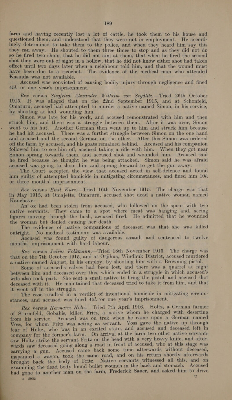  farm and having recently lost a lot of cattle, he took them to his house and questioned them, and understood that they were not in employment. He accord- ingly determined to take them to the police, and when they heard him say this they ran away. He shouted to them three times to stop and as they did not do so he fired two shots, that he did not aim at them, that when he fired the second shot they were out of sight in a hollow, that he did not know either shot had taken effect until two days later when a neighbour told him, and that the wound must have been due to a ricochet. The evidence of the medical man who attended Kasinda was not available. | Accused was convicted of causing bodily injury through negligence and fined 45/. or one year’s imprisonment. Rex versus Siegfried Alexander Wilhelm von Seydlitz.—Tried 26th October 1915. It was alleged that on the 22nd September 1915, and at Schonfeld, Omaruru, accused had attempted to murder a native named Simon, in his service, by shooting at and wounding him. . Simon was late for his work, and accused remonstrated with him and then struck him, and there was a struggle between them. After it was over, Simon went to his hut. Another German then went up to him and struck him because he had hit accused. There was a further struggle between Simon on the one hand and accused and the second German on the other. After this Simon was ordered off the farm by accused, and his goats remained behind. Accused and his companion followed him to see him off, accused taking a rifle with him. When they got near Simon sprang towards them, and accused shot and wounded him. Accused said he fired because he thought he was being attacked. Simon said he was afraid The Court accepted the view that accused acted in self-defence and found him guilty of attempted homicide in mitigating circumstances, and fined him 10/. in May 1915, at Omajette, Omaruru, accused shot dead a native woman named Kauchave. — An’ox had been stolen from accused, who followed on the spoor with two native servants. They came to a spot where meat was hanging and, seeing figures moving through the bush, accused fired. He admitted that he wounded the woman but denied causing her death. The evidence of native companions of deceased was that she was killed outright. No medical testimony was available. Accused was found guilty of dangerous assault and sentenced to twelve months’ imprisonment with hard labour.. Rea versus Julius Folkmann.—Tried 18th November 1915. The charge was that on the 7th October 1915, and at Otjihua, Windhuk District, accused murdered a native named August, in his employ, by shooting him with a Browning pistol. Some of accused’s calves had been lost, and there was a quarrel at night wife also took part. She sent a small native to bring the pistol, and accused shot deceased with it. He maintained that deceased tried to take it from him, and that it went off in the struggle. The case resulted in a verdict of intentional homicide in mitigating circum- stances, and accused was fined 45/. or one year’s imprisonment. Rex versus Hermann Holtz.—Tried 7th April 1916. Holtz, a German farmer of Sturmfeld, Gobabis, killed Fritz, a native whom he charged with deserting from his service. Accused was on trek when he came upon a German named Voss, for whom Fritz was acting as servant. Voss gave the native up through fear of Holtz, who was in an excited state, and accused and deceased left in company for the former’s farm. On arrival at the farm two other native servants saw Holtz strike the servant Fritz on the head with a very heavy knife, and after- wards saw deceased going along a road in front of accused, who at this stage was carrying a gun. Accused came back some time afterwards without deceased, inspanned a wagon, took the same road, and on his return shortly afterwards brought back the body of Fritz. Native servants witnessed all this, and on examining the dead body found bullet wounds in the back and stomach. Accused had gone to another man on the farm, Frederick Sauer, and asked him to drive we 5952 U