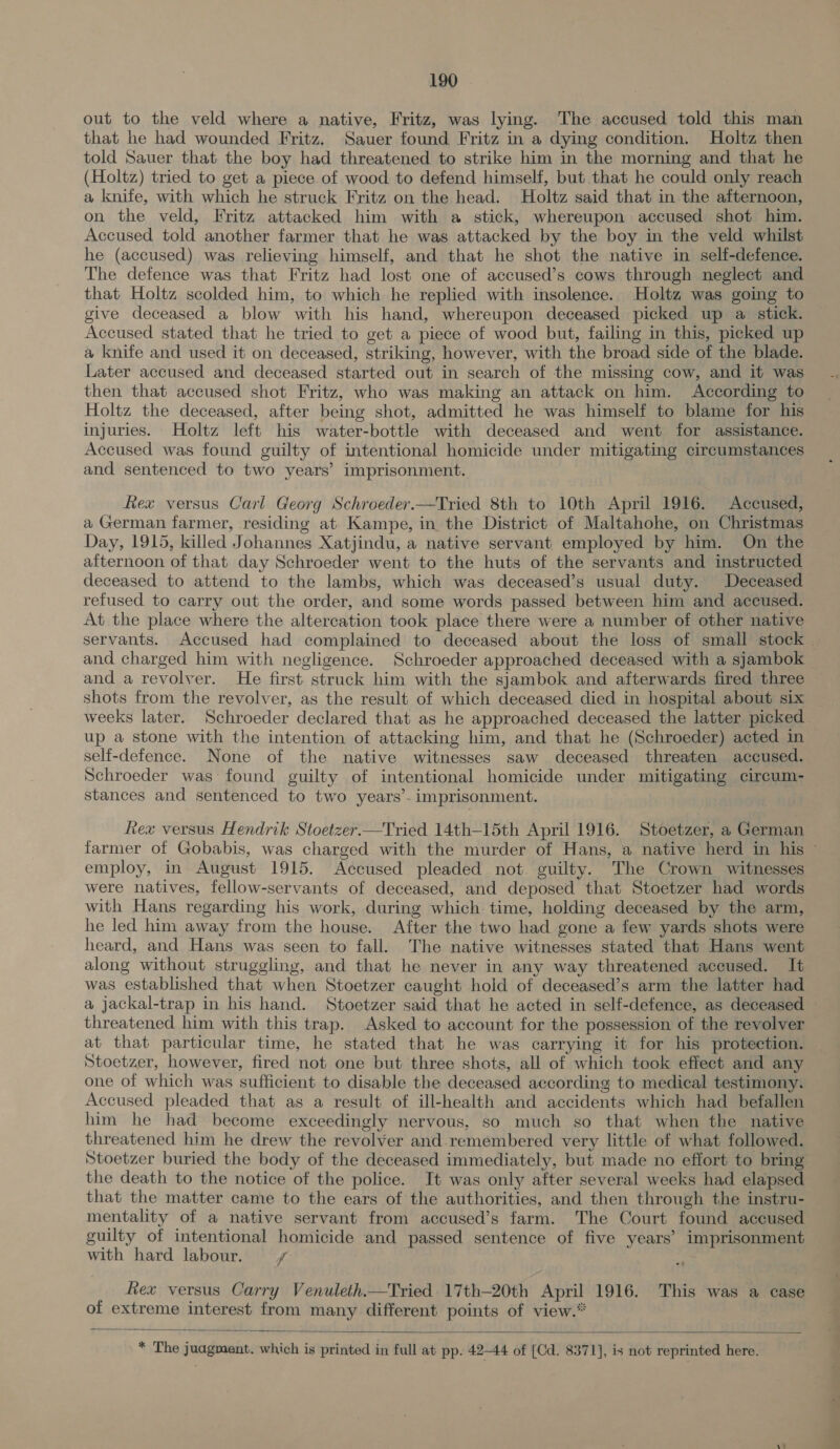 out to the veld where a native, Fritz, was lying. The accused told this man that he had wounded Fritz. Sauer found Fritz in a dying condition. Holtz then told Sauer that the boy had threatened to strike him in the morning and that he (Holtz) tried to get a piece of wood to defend himself, but that he could only reach a knife, with which he struck Fritz on the head. Holtz said that in the afternoon, on the veld, Fritz attacked him with a stick, whereupon accused shot him. Accused told another farmer that he was attacked by the boy in the veld whilst he (accused) was relieving himself, and that he shot the native in self-defence. The defence was that Fritz had lost one of accused’s cows through neglect and that Holtz scolded him, to which he replied with insolence. Holtz was going to give deceased a blow with his hand, whereupon deceased picked up a stick. Accused stated that he tried to get a piece of wood but, failing in this, picked up a knife and used it on deceased, striking, however, with the broad side of the blade. Later accused and deceased started out in search of the missing cow, and it was then that accused shot Fritz, who was making an attack on him. According to Holtz the deceased, after being shot, admitted he was himself to blame for his injuries. Holtz left his water-bottle with deceased and went for assistance. Accused was found guilty of intentional homicide under mitigating circumstances and sentenced to two years’ imprisonment. Rex versus Carl Georg Schroeder.—Tried 8th to 10th April 1916. Accused, a German farmer, residing at Kampe, in the District of Maltahohe, on Christmas Day, 1915, killed Johannes Xatjindu, a native servant employed by him. On the afternoon of that day Schroeder went to the huts of the servants and instructed deceased to attend to the lambs, which was deceased’s usual duty. Deceased refused to carry out the order, and some words passed between him and accused. At the place where the altercation took place there were a number of other native servants. Accused had complained to deceased about the loss of small stock . and charged him with negligence. Schroeder approached deceased with a sjambok and a revolver. He first struck him with the sjambok and afterwards fired three shots from the revolver, as the result of which deceased died in hospital about six weeks later. Schroeder declared that as he approached deceased the latter picked up a stone with the intention of attacking him, and that he (Schroeder) acted in self-defence. None of the native witnesses saw deceased threaten accused. Schroeder was found guilty of intentional homicide under mitigating circum- stances and sentenced to two years’- imprisonment. Rea versus Hendrik Stoetzer.—Tried 14th-15th April 1916. Stoetzer, a German farmer of Gobabis, was charged with the murder of Hans, a native herd in his © employ, in August 1915. Accused pleaded not. guilty. The Crown witnesses were natives, fellow-servants of deceased, and deposed that Stoetzer had words with Hans regarding his work, during which time, holding deceased by the arm, he led him away from the house. After the two had gone a few yards shots were heard, and Hans was seen to fall. The native witnesses stated that Hans went along without struggling, and that he never in any way threatened accused. It was established that when Stoetzer caught hold of deceased’s arm the latter had a jackal-trap in his hand. Stoetzer said that he acted in self-defence, as deceased. threatened him with this trap. Asked to account for the possession of the revolver at that particular time, he stated that he was carrying it for his protection. Stoetzer, however, fired not one but three shots, all of which took effect and any one of which was sufficient to disable the deceased according to medical testiniony. Accused pleaded that as a result of ill-health and accidents which had befallen him he had become exceedingly nervous, so much so that when the native threatened him he drew the revolver and- remembered very little of what followed. Stoetzer buried the body of the deceased immediately, but made no effort to bring the death to the notice of the police. It was only after several weeks had elapsed that the matter came to the ears of the authorities, and then through the instru- mentality of a native servant from accused’s farm. The Court found accused guilty of intentional homicide and passed sentence of five years’ imprisonment with hard labour. ff Rex versus Carry Venuleth—Tried 17th-20th April 1916. This was a case of extreme interest from many different points of view.*  * The juagment. which is printed in full at pp. 42-44 of [Cd. 8371], is not reprinted here.