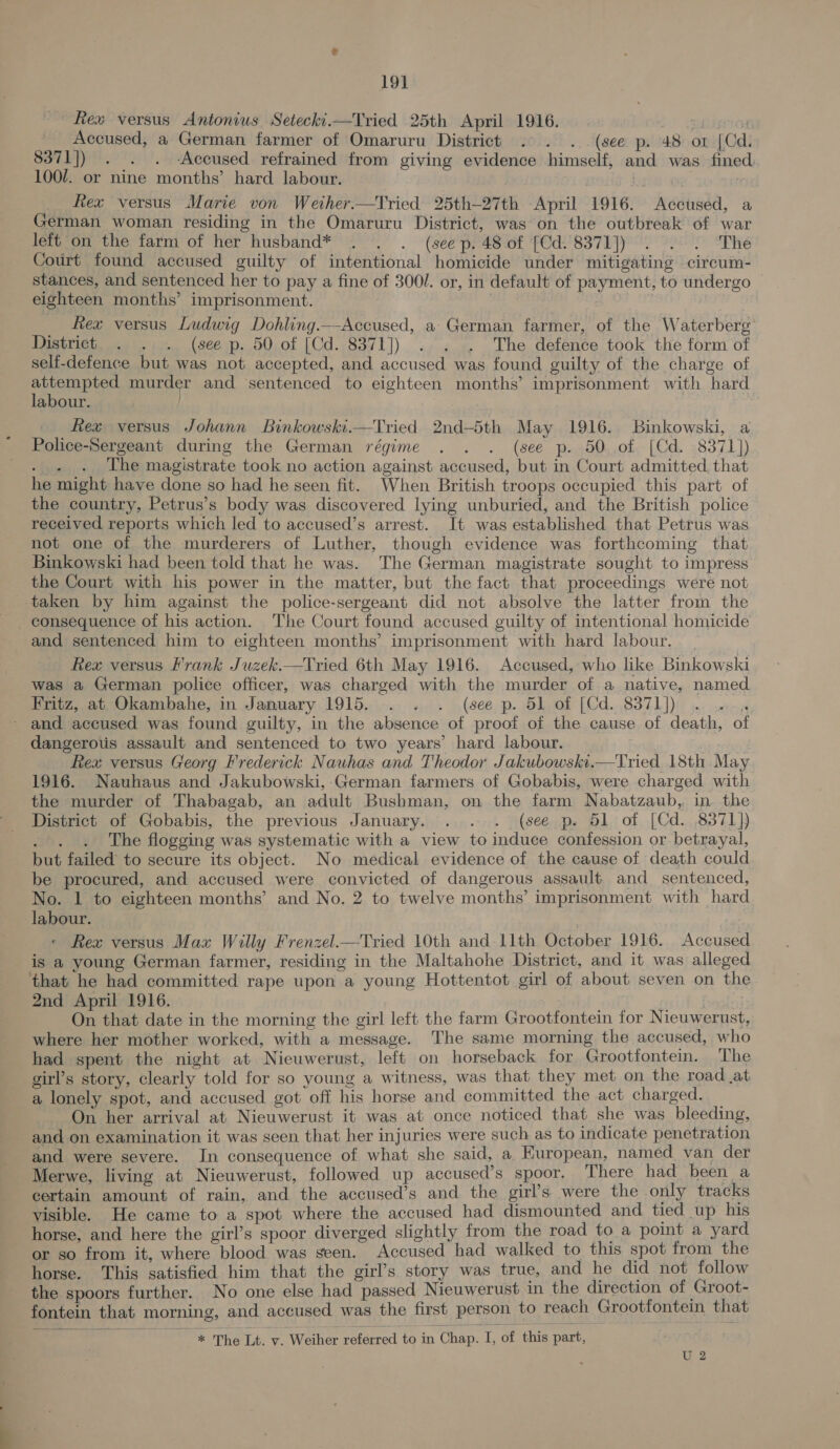 19] ew versus Antonius Setecki.—Tried 25th April 1916. ESTO Accused, a German farmer of Omaruru District . . . (see p. 48 or [Cd. 8371]) . . . -Accused refrained from giving evidence himself, and was. fined 100/. or nine months’ hard labour. - Rex versus Marie von Weiher.—Tried 25th-27th April 1916. Accused, a German woman residing in the Omaruru District, was on the outbreak of war left on the farm of her husband* . . . (seep. 48 of [Cd. 8371]) . . . The Court found accused guilty of intentional homicide under mitigating circum- stances, and sentenced her to pay a fine of 3001. or, in default of payment, to undergo — eighteen months’ imprisonment. | Rex versus Ludwig Dohling.——Accused, a German farmer, of the Waterberg’ District . . . (see p. 50 of [Cd. 8371]) . . . The defence took the form of self-defence but was not accepted, and accused was found guilty of the charge of EPS murder and sentenced to eighteen months’ imprisonment with hard abour. . Rex versus Johann Binkowski.—Tried 2nd-5th May 1916. Binkowski, a Police-Sergeant during the German régime . . . (see p. 50 of [Cd. 8371}) Siti The magistrate took no action against accused, but in Court admitted that he might have done so had he seen fit. When British troops occupied this part of the country, Petrus’s body was discovered lying unburied, and the British police received reports which led to accused’s arrest. It was established that Petrus was not one of the murderers of Luther, though evidence was forthcoming that Binkowski had been told that he was. The German magistrate sought to impress the Court with his power in the matter, but the fact that proceedings were not taken by him against the police-sergeant did not absolve the latter from the consequence of his action. The Court found accused guilty of intentional homicide and sentenced him to eighteen months’ imprisonment with hard labour. Rex versus Frank Juzek.—Tried 6th May 1916. Accused, who like Binkowski was a German police officer, was charged with the murder of a native, named Fritz, at Okambahe, in January 1915. . . . (see p. 51 of [Cd. 8371)) - and accused was found guilty, in the absence of proof of the cause of death, of dangerous assault and sentenced to two years’ hard labour. Rex versus Georg Frederick Nauhas and Theodor Jakubowski.—Tried 18th May 1916. Nauhaus and Jakubowski, German farmers of Gobabis, were charged with the murder of Thabagab, an adult Bushman, on the farm Nabatzaub, in. the District of Gobabis, the previous January. . . . (see p. 51 of [Cd. 8371]) JO. The flogging was systematic with a view to induce confession or betrayal, but failed to secure its object. No medical evidence of the cause of death could be procured, and accused were convicted of dangerous assault and sentenced, No. 1 to eighteen months’ and No. 2 to twelve months’ imprisonment with hard labour. Rex versus Max Willy Frenzel.—Tried 10th and-1lth October 1916. Accused is a young German farmer, residing in the Maltahohe District, and it was alleged that he had committed rape upon a young Hottentot girl of about seven on the 2nd April 1916. . . On that date in the morning the girl left the farm Grootfontein for Nieuwerust, where her mother worked, with a message. The same morning the accused, who had spent the night at Nieuwerust, left on horseback for Grootfontein. The girl’s story, clearly told for so young a witness, was that they met on the road at a lonely spot, and accused got off his horse and committed the act charged. On her arrival at Nieuwerust it was at once noticed that she was bleeding, and on examination it was seen that her injuries were such as to indicate penetration and were severe. In consequence of what she said, a European, named van der Merwe, living at Nieuwerust, followed up accused’s spoor. There had been a certain amount of rain, and the accused’s and the girl’s were the only tracks visible. He came to a spot where the accused had dismounted and tied up his horse, and here the girl’s spoor diverged slightly from the road to a point a yard or so from it, where blood was seen. Accused had walked to this spot from the horse. This satisfied him that the girl’s story was true, and he did not follow the spoors further. No one else had passed Nieuwerust in the direction of Groot- fontein that morning, and accused was the first person to reach Grootfontein that  oe The Lt. v. Weiher reférred to in Chap. I, of this part, U 2