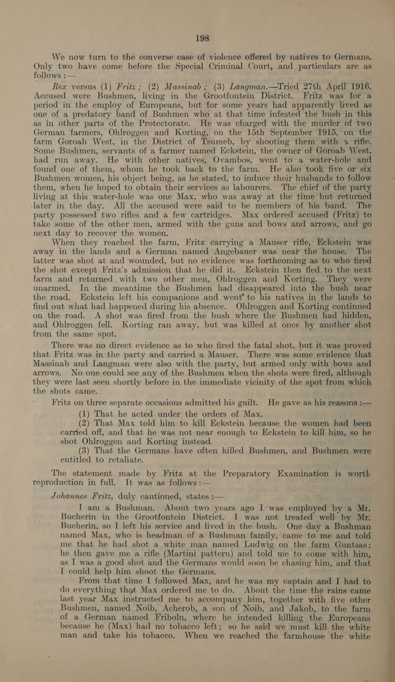 We now turn to the converse case of violence offered by natives to Germans. Only two have come before the Special Criminal Court, and particulars are as follows :— Rex versus (1) Fritz ; (2) Massinab ; (3) se eiivawe. —Tried 27th April 1916, Accused were Bushmen, ‘living in the Grootfontein District. Fritz was for a period in the employ of Europeans, but for some years had apparently lived as one of a predatory band of Bushmen who at that time infested the bush in this as in other parts of the Protectorate. He was charged with the murder of two farm Goroab West, in the District of Tsumeb, by shooting them with 4 rifle. Some Bushmen, servants of a farmer named Eckstein, the owner of Goroab West, had run away. He with other natives, Ovambos, went to-a water-hole and Bushmen women, his object being, as he stated, to induce their husbands to follow them, when he hoped to obtain their services as labourers. The chief of the party living at this water-hole was one Max, who was away at the time but returned ‘later in the day. All the accused were said to be members of his band. The party possessed two rifles and a few cartridges. Max ordered accused (Fritz) to take some of the other men, armed with the guns and bows and arrows, and go next day to recover the women. ‘ When they reached the farm, Fritz carrying a Mauser rifle, Eckstein was away in the lands and a German named Angebauer was near the house. The latter was shot at and wounded, but no evidence was forthcoming as to who fired the shot except Fritz’s admission that he did it. Eckstein then fled to the next farm and returned with two other men, Ohlroggen and Korting.. They were unarmed, In the meantime the Bushmen had disappeared into the bush near the road. Eckstein left his companions and went to his natives in the lands to find out what had happened during his absence. Ohlroggen and Korting continued on the road. A shot was fired from the bush where the Bushmen had hidden, and Ohlroggen fell. Korting ran away, but was killed at once by another shot from the same spot. There was no direct evidence as to who fired the fatal shot, but it was proved Massinab and Langman were also with the party, but armed only with bows and arrows. No one could see any of the Bushmen when the shots were fired, although they were last seen shortly before in the immediate VAGIRALY of the spot from which the shots came. Fritz on three separate occasions admitted his guilt. He eaue as his reasons :-— (1) That he acted under the orders of Max. (2) That Max told him to kill Eckstein because the women had been carried off, and that he was not near enough to Eckstein to kill him, so he shot Ohlroggen and Korting instead. (3) That the Germans have often killed Bushmen, ane Bushmen were entitled to retaliate. The statement made by Fritz at the Preparatory Examination is worth reproduction in full. It was as follows :— Johannes Fritz, duly cautioned, states :— I am a Bushman. About two years ago I was,employed by a Mn. Bucherin in the Grootfontein District. I was not treated well by Mr. Bucherin, so I left his service and lived in the bush. One day a Bushman named Max, who is headman of a Bushman family, came to me and told he then gave me a rifle (Martini pattern) and told me to come with him, as I was a good shot and the Germans would soon be chasing him, and that I could help him shoot the Germans. From that time I followed Max, and he was my ‘captain and I had to do everything tht Max ordered me to do. About the time the rains came last year Max instructed me to accompany him, together with five other Bushmen, named Noib, Acherob, a son of Noib, and Jakob, to the farm of a German named Friboln, where he intended killing the Europeans because he (Max) had no tobacco left; so he said we must kill the white man and take his tobacco. When we reached the farmhouse the white ee eta Ai nee ivg