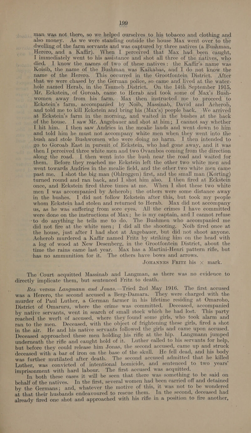 499 man, was not there, so we helped ourselves to his tobacco and clothing and also money. As we were standing outside the house Max went over to the dwelling of the farm servants and was captured by three natives (a Bushman, Herero, and a Kaffir). When I perceived that Max had been caught, I immediately went to his assistance and shot all three of the natives, who died. I know the names of two of these natives: the Kaffir’s name was Koisib, the name of the Bushman was Kaikabas, and I do not know the name of the Herero. This. occurred in the Grootfontein District. After that, we were chased by the German police, so. came and lived at. the water- hole named Herab, in the Tsumeb District, On the 14th September 1915, Mr, Eckstein, of Goroab, came to Herab and took some of Max’s Bush- women away from his farm. Max then instructed me to proceed to Kckstein’s farm, accompanied by Noib, Massinab, David and Acherob, and told me to kill Eckstein and bring his (Max’s) people back, We arrived at Kckstein’s farm in the morning, and waited in the bushes at the back of the house. I saw Mr. Angebauer and shot at him; J cannot say whether I hit him. I then saw Andries in the mealie lands and went down to him and told him he must not accompany white men when they went into the bush and stole Bushwomen who were doing no harm. I then intended to go to Goroab East in pursuit of Eckstein, who had gone away, and it was then I perceived three white men and two Ovambos coming from the direction along the road. I then went into the bush near the road and waited for them. Before they reached me Eckstein left the other two white men and went towards Andries in the mealie field, and the other. two white men came past me, I shot the big man (Ohlroggen) first, and the small man (Korting) turned round and ran back, and I shot him also. I then fired at Eckstein once, and Eckstein fired three times at me. When I shot these two white men I was accompanied by Acherob; the others were some distance away in the bushes. I did not follow Eckstein after this, but took my people whom Eckstein had stolen and returned to Herab. Max did not accompany us, as he was suffering from sore eyes. All the crimes I have committed were done on the instructions of Max; he is my captain, and I cannot refuse ‘to do anything he tells me to do. The Bushmen who accompanied me did not fire at the white men; I did all the shooting. Noib fired once at the house, just after I had shot at Angebauer, but did not shoot anyone. Acherob murdered a Kaffir named Fritz by striking him on the head with a log of wood at New Desenberg, in the Grootfontein District, about the time the rains came last year. Max has a Martini-Henri pattern rifle, but has no ammunition for it. The others have bows and arrows. JOHANNES Frirz his x mark. The Court acquitted Massinab and Langman, as there was no evidence to directly implicate them, but sentenced Fritz to death. ‘. Rea versus Langmann and Jonas.—Tried 2nd May 1916. The first accused was a Herero, the second accused a Berg-Damara. They were charged with the murder of Paul Luther, a German farmer in his lifetime residing at Omaroho, District of Omaruru, where the crime was committed. Deceased, accompanied by native servants, went in search of small stock which he had lost. This party reached the werft of accused, where they found some girls, who took alarm and ran to the men. Deceased, with the object. of frightening these girls, fired a shot in the air. He and his native servants followed the girls and came upon accused. Deceased approached these men holding his rifle at the hip. Langmann jumped underneath the rifle and caught hold of it. Luther called to his servants for help, but before they could release him Jonas, the second accused, came up and. struck deceased with a bar of iron on the base of the skull. He fell dead, and his body was further mutilated after death. The second accused admitted that he killed Luther, was convicted of intentional homicide, and sentenced to two years’ imprisonment with hard labour. The first accused was acquitted. In both these cases it will be seen that there was something to be said on behalf of the natives. In the first, several women had been carried off and detained by the Germans; and, whatever the motive of this, it was not to be wondered at that their husbands endeavoured to rescue them. In the second, deceased had already fired one shot and approached with his rifle in a position to fire another,