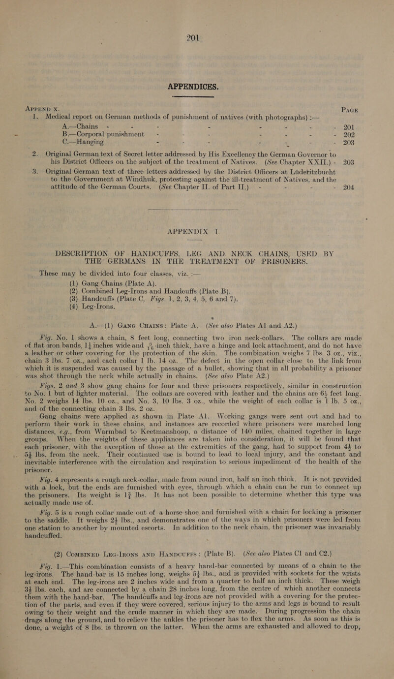  APPENDICES. APPEND X. PAGE 1. Medical report on German methods of punishment of natives (with photographs) :—~ A.—Chains_ - - - - - . - - 201. B.—Corporal punishment — - - - - - - - 202 C.—Hanging - : - - - - - 203 ne Original German text of Secret letter addressed by His Excellency the German Governor to his District Officers on the subject of the treatment of Natives. (See Chapter XXII.) - 203 3. Original German text of three letters addressed by the District Officers at Liideritzbucht to the Government at Windhuk, protesting against the ill-treatment of Natives, and the attitude of the German Courts. (See Chapter II. of Part IT.) - - - - 204  APPENDIX TI. DESCRIPTION OF HANDCUFFS, LEG AND. NECK CHAINS, USED BY THE GERMANS IN THE TREATMENT OF PRISONERS. These may be divided into four classes, viz. :— (1) Gang Chains (Plate A). (2) Combined Leg-Irons and Handcuffs (Plate B). (3) Handcuffs (Plate C, Figs. 1, 2, 3, 4, 5, 6 and 7). (4) Leg-Irons. - A—(1) Gane CuHatns: Plate A. (See also Plates Al and A2.) Fig. No. 1 shows a chain, 8 feet long, connecting two iron neck-collars. The collars are made of flat iron bands, 14 inches wide and ,',-inch thick, have a hinge and lock attachment, and do not have a leather or other covering for the protection of the skin. The combination weighs 7 lbs. 3 oz., viz., chain 3 lbs. 7 oz., and each collar 1 lb. 14 oz. . The defect in the open collar close to the link from which it is suspended was caused by the passage of a bullet, showing that in all probability a prisoner was shot through the neck while actually in chains. (See also Plate A2.) Figs. 2 and 3 show gang chains for four and three prisoners respectively, similar in construction to No. 1 but of lighter material. The collars are covered with leather and the chains are 64 feet long. No. 2 weighs 14 Ibs. 10 oz., and No. 3, 10 Ibs. 3 oz., while the weight of each collar is 1 lb. 5 oz., and of the connecting chain 3 lbs. 2 oz. _ -Gang chains were applied as shown in Plate Al. Working gangs were sent out and had to periorm their work in these chains, and instances are recorded where prisoners were marched long distances, e.g., from Warmbad to Keetmanshoop, a distance of 140 miles, chained together in large groups. When the weights of these appliances are taken into consideration, it will be found that ‘each prisoner, with the exception of those at the extremities of the gang, had to support from 44 to 5} lbs. from the neck. Their continued use is. bound to lead to local injury, and the constant and inevitable interference with the circulation and respiration to serious impediment of the health of the prisoner. Fig. 4 represents a rough neck-collar, made from round iron, half an inch thick. It is not provided - with a lock, but the ends are furnished with eyes, through which a chain can be run to connect up the prisoners. Its weight is 1? Ibs. It has not been possible to determine whether this type was actually made use of. Fig. 5 is a rough collar made out of a horse-shoe and furnished with a chain for locking a prisoner to the saddle. It weighs 24 Jbs., and demonstrates one of the ways in which prisoners were led from one station to another by mounted escorts. In addition to the neck chain, the prisoner was invariably handcuffed. (2) Compinep Lxec-Irons anp Hanpcurrs: (Plate B). (See also Plates Cl and C2.) Fig. 1—This combination consists of a heavy hand-bar connected by means of a chain to the leg-irons. The hand-bar is 15 inches long, weighs 5} Ibs., and is provided with sockets for the wrists at each end. The leg-irons are 2 inches wide and from a quarter to half an inch thick. These weigh 34 Ibs. each, and are connected by a chain 28 inches long, from the centre of which another connects them with the hand-bar. The handcuffs and leg-irons are not provided with a covering for the protec- tion of the parts, and even if they were covered, serious injury to the arms and legs is bound to result owing to their weight and the crude manner in which they are made. During progression the chain -drags along the ground, and to relieve the ankles the prisoner has to flex the arms. As soon as this is done, a weight of 8 lbs. is thrown on the latter. When the arms are exhausted and allowed to drop,