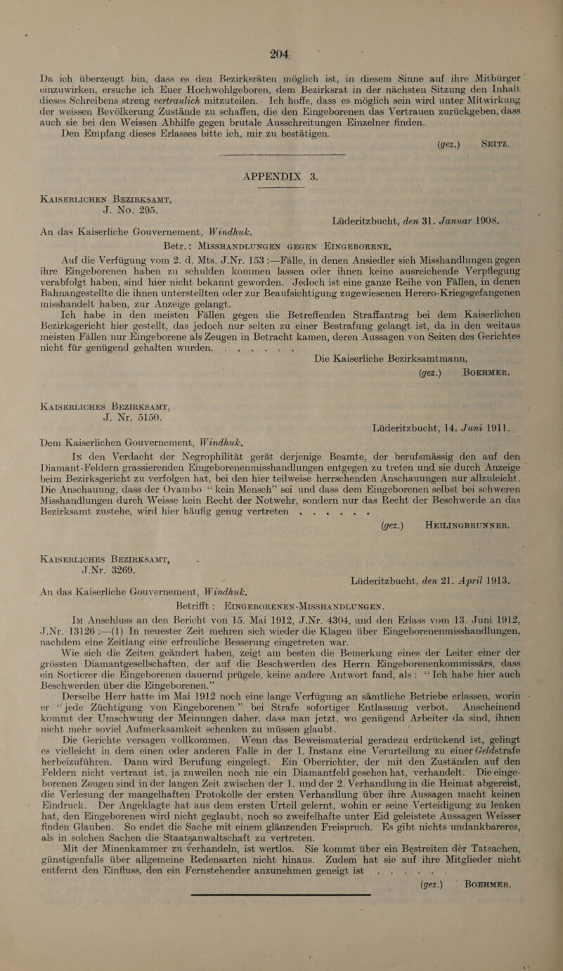 cinzuwirken, ersuche ich Euer Hochwohlgeboren, dem Bezirksrat in der nachsten Sitzung den Inhalt dieses Schreibens streng vertraulich mitzuteilen. Ich hoffe, dass es méglich sein wird unter Mitwirkung der weissen Bevélkerung Zustiinde zu schaffen, die den Eingeborenen das Vertrauen zuriickgeben, dass auch sie bei den Weissen Abhilfe gegen brutale Ausschreitungen Einzelner finden. Den Empfang dieses Erlasses bitte ich, mir zu bestatigen. (gez.) SEITZ. APPENDIX 3. KAISERLICHEN BEZIRKSAMT, J. No. 295. Liideritzbucht, den 31. Janwar 19028. An das Kaiserliche Gouvernement, Windhuk. Betr.: MISSHANDLUNGEN GEGEN EINGEBORENE, Auf die Verfiigung vom 2. d. Mts. J.Nr. 153 :—F alle, in denen Ansiedler sich Misshandlungen gegen ihre Eingeborenen haben zu schulden kommen lassen oder ihnen keine ausreichende Verpflegung verabfolgt haben, sind hier nicht bekannt geworden. Jedoch ist eine ganze Reihe von Fallen, in denen Bahnangestellte die ihnen unterstellten oder zur Beaufsichtigung zugewiesenen Herero- Kriegsgefangenen misshandelt haben, zur Anzeige gelangt. Ich habe in den meisten Fallen gegen die Betreffenden Straffantrag bei dem Kaiserlichen Bezirksgericht hier gestellt, das jedoch nur selten zu einer Bestrafung gelangt ist, da in den weitaus meisten Fallen nur Eingeborene als Zeugen in Betracht kamen, deren Aussagen von Seiten des Gerichtes nicht fiir geniigend gehalten wurden. Die Kaiserliche Bezirksamtmann, (gez.) BOEHMER. KCKAISERLICHES BEZIRKSAMT, J. Nr. 5150. Liideritzbucht, 14. Juni 1911.. Dem Kaiserlichen Gouvernement, Windhuk, In den Verdacht der Negrophilitét gerait derjenige Beamte, der berufsmassig Ben auf den. beim Bezirksgericht zu verfolgen hat, bei den hier teilweise herrschenden Anschauungen nur allzuleicht. Die Anschauung, dass der Ovambo ‘kein Mensch” sei und dass dem Eingeborenen selbst bei schweren Misshandlungen durch Weisse kein Recht der Notwehr, sondern nur das Recht der Beschwerde an das Bezirksamt zustehe, wird hier haiufig genug vertreten . . . . &lt; « (gez.) HEILINGBRUNNER, KAISERLICHES BEZIRKSAMT, : J.Nr. 3269. Liideritzbucht, den 21. April 1913. An das Kaiserliche Gouvernement, Windhuk. Betrifft : EmNGEBORENEN-MISSHANDLUNGEN. Im Anschluss an den Bericht von 15. Mai 1912, J.Nr. 4304, und den Erlass vom 13. Juni 1912, J.Nr. 13126 :—(1) In neuester Zeit mehren sich wieder die Klagen tiber Eingeborenenmisshandlungen, nachdem eine Zeitlang eine erfreuliche Besserung eingetreten war. Wie sich die Zeiten geandert haben, zeigt am besten die Bemerkung eines der Leiter einer der gréssten Diamantgesellschaften, der auf die Beschwerden des Herrn Eingeborenenkommissars, dass ein Sortierer die Eingeborenen dauernd priigele, keine andere Antwort fand, als: ‘‘ Ich habe hier auch Beschwerden tiber die Eingeborenen.” 9? er ‘“‘jede Ziichtigung von Eingeborenen” bei Strafe sofortiger Entlassung verbot. Anscheinend kommt der Umschwung der Meinungen daher, dass man jetzt, wo geniigend Arbeiter da sind, ihnen nicht mehr soviel Aufmerksamkeit schenken zu miissen glaubt. Die Gerichte versagen vollkommen. Wenn das Beweismaterial geradezu erdriickend ist, gelingt es vielleicht in dem einen oder anderen Falle in der I. Instanz eine Verurteilung zu einer Geldstrafe herbeizufiihren. Dann wird Berufung eingelegt. Ein Oberrichter, der mit den Zustanden auf den Feldern nicht vertraut ist, ja zuweilen noch nie ein Diamantfeld gesehen hat, verhandelt. Die einge- borenen Zeugen sind in der langen Zeit zwischen der 1. undder 2. Verhandlung in die Heimat abgereist, die Verlesung der mangelhaften Protokolle der ersten Verhandlung iitber ihre Aussagen macht keinen Eindruck. Der Angeklagte hat aus dem ersten Urteil gelernt, wohin er seine Verteidigung zu lenken hat, den Eingeborenen wird nicht geglaubt, noch so zweifelhafte unter Eid geleistete Aussagen Weisser finden Glauben. So endet die Sache mit einem glanzenden Freispruch. Es gibt nichts undankbareres, als in solchen Sachen die Staatsanwaltschaft zu vertreten. Mit der Minenkammer zu verhandeln, ist wertlos. Sie kommt iiber ein Bestreiten der Tatsachen, giinstigenfalls iiber allgemeine Redensarten nicht hinaus. Zudem hat sie auf ihre Mitglieder nicht entfernt den Einfluss, den ein Fernstehender anzunehmen geneigt ist (gez.) ' BOEHMER.  at a 7)