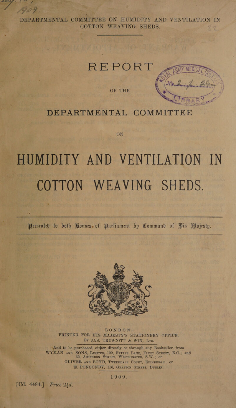 oo Op 909. DEPARTMENTAL COMMITTEE ON HUMIDITY AND VENTILATION IN COTTON WEHAVING SHEDS. ASS ‘ ‘ . fas SN NG, “Ke she bes mS. és exp ? OF THE Qe wae Ria ey cones ee ace one a ’ Le of u a ce 4 DEPARTMENTAL COMMITTEE ON HUMIDITY AND VENTILATION IN COTTON WEAVING SHEDS.      ‘es LONDON: . PRINTED FOR HIS MAJESTY’S STATIONERY OFFICE, By JAS. TRUSCOTT &amp; SON, Le. ‘And to be purchased, either directly or through any Bookseller, from WYMAN anp SONS, Limrrep, 109, Ferrer Lang, Frerr Street, E.C.; and 32, ABINGDON STREET, WESTMINSTER, S.W.; or ‘ OLIVER anp BOYD, T'weeppa.te Court, EpInBuRGH; or H. PONSONBY, 116, Grarron Street, Dustin. 1909. [Ca. 4484.] Price 24d.