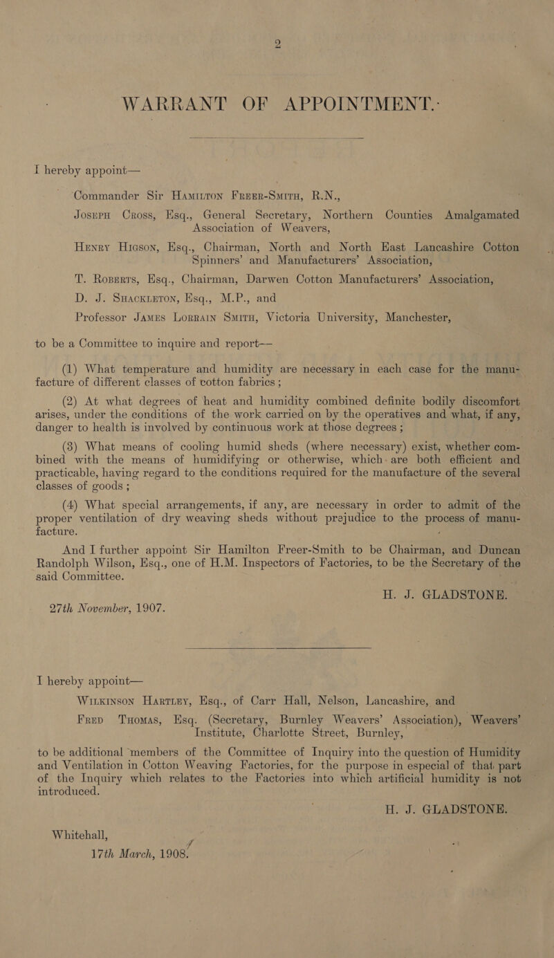 WARRANT OF APPOINTMENT.- I hereby appoint— ‘Commander Sir Hamitton Freer-Suiru, R.N., JosuPpH Cross, Esq., General Secretary, Northern Counties Amalgamated Association of Weavers, Henry Hicson, Hsq., Chairman, North and North Hast Lancashire Cotton Spinners’ and Manufacturers’ Association, T. Ropers, Esq., Chairman, Darwen Cotton Manufacturers’ Association, D. J. Suackieton, Hsq., M.P., and Professor James Lorrain Smitu, Victoria University, Manchester, to be a Committee to inquire and report—— (1) What temperature and humidity are necessary in each case for the manu- facture of different classes of cotton fabrics ; (2) At what degrees of heat and humidity combined definite bodily discomfort arises, under the conditions of the work carried on by the operatives and what, if any, danger to health is involved by continuous work at those degrees ; (3) What means of cooling humid sheds (where necessary) exist, whether com- bined with the means of humidifying or otherwise, which: are both efficient and practicable, having regard to the conditions required for the manufacture of the several classes of goods ; . (4) What special arrangements, if any, are necessary in order to admit of the proper ventilation of dry weaving sheds without prejudice to the process of manu- facture. . And I further appoint Sir Hamilton Freer-Smith to be Chairman, and Duncan Randolph Wilson, Esq., one of H.M. Inspectors of Factories, to be the Secretary of the said Committee. H. J. GLADSTONE: 27th November, 1907. T hereby appoint— Witkinson Hartisy, Hsq., of Carr Hall, Nelson, Lancashire, and Frev Tomas, Esq. (Secretary, Burnley Weavers’ Association), Weavers’ Institute, Charlotte Street, Burnley, to be additional members of the Committee of Inquiry into the question of Humidity and Ventilation in Cotton Weaving Factories, for the purpose in especial of that part of the Inquiry which relates to the Factories into which artificial humidity is not introduced. H. J. GLADSTONE. Whitehall, P 17th March, 1908.