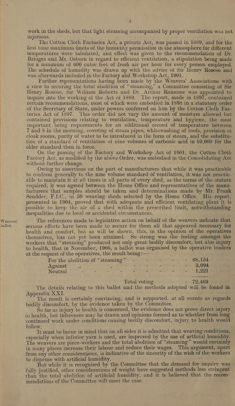 Weavers’ ballot. 4. work in the sheds, but that light steaming accompanied by proper ventilation was not injurious. The Cotton Cloth Factories Act, a private Act, was passed in 1889, and for the first time maximum limits of the humidity permissible in the atmosphere for different temperatures were tabulated, and effect was given to the recommendation of Dr. Briages and Mr. Osborn in regard to efficient ventilation, a stipulation being made for a minimum of 600 cubic feet of fresh air per hour for every person employed. The schedule of humidity was drawn up with the advice of Sir Henry Roscoe and was afterwards included in the Factory and Workshop Act, 1901. Further representations having been made by the Weavers’ Associations with a view to securing the total abolition of “steaming,” a Committee consisting of Sir Henry Roscoe, Sir William Roberts and Dr. Arthur Ransome was appointed to inquire into the working of the Act of 1889. The report, made in 1897, contained certain recommendations, most of which were embodied in 1898 in a statutory order of the Secretary of State, under powers conferred on him by the Cotton Cloth Fac- tories Act of 1897. This order did not vary the amount of moisture allowed but contained provisions relating to ventilation, temperature and hygiene, the most important. being requirements for an additional record of temperature between 7 and 8 in the morning, covering of steam pipes, whitewashing of roofs, provision ot cloak rooms, purity of water to be introduced in the form of steam, and the substitu-. tion of a standard of ventilation of nine volumes of carbonic acid in 10,000 for the older standard then in force. On the passing of the Factory and Workshop Act of 1801, the Cotton Cloth Factory Act, as modified by the above Order, was embodied in the Consolidating Act without further change. . Owing to assertions on the part of manufacturers that while it was practicable to conform generally to the nine volume standard of ventilation, it was not practic- able to maintain it at all times in all parts of every shed, as the terms of the statute required, it was agreed between the Home Office and representatives of the manu- facturers that samples should be taken and determinations made by Mr. Frank presented in 1904, proved that with adequate and efficient ventilating plant it is possible to keep the air of a shed within the prescribed limit, notwithstanding inequalities due to local or accidental circumstances. The references made to legislative action on behalf of the weavers indicate that serious efforts have been made to secure for them all that appeared necessary for health and comfort, but as will be shown, this, in the opinion of the operatives themselves, has not yet been attained. So strong was the feeling amongst the workers that “steaming” produced not only great bodily discomfort, but also injury to health, that in November, 1906, a ballot was organised by the operative leaders at the request of the operatives, the result being :— For the abolition of “steaming” — - - - - - 68,154 Against - % - - - - - 8,094 Neutral - - - - - - - - ts, Le Total voting - . - 72,469 The details relating to this ballot and the methods adopted will be found in Appendix XXI. The result is certainly convincing, and is supported, at all events as regards bodily discomfort, by the evidence taken by the Committee. if So far as injury to health is concerned, the evidence does not prove direct injury to health, but inferences may be drawn and opinions formed as to whether from long continued work under conditions causing bodily discomfort, injury to health would follow. Tt must be borne in mind that on all sides it is admitted that weaving conditions, especially when inferior yarn is used, are improved by the use of artficial humidity. The weavers are piece-workers and the total abolition of “steaming ” would certainly in many places increase their labour and reduce their wages. This argument, apart from any other considerations, is indicative of the sincerity of the wish of the workers to dispense with artificial humidity. eran abt But while it is recognised by the Committee that the demand for inquiry was fully justified, other considerations of weight have suggested methods less stringent than the total abolition of artificial humidity, and it is believed that the recom- mendations of the Committee will meet the case.