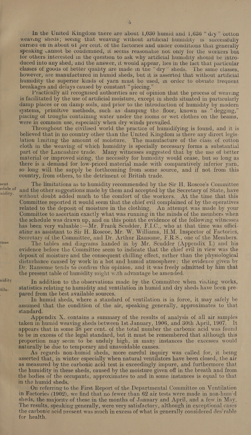 sent . edule of nidity. tions \ nidity tila- 5) In the United Kingdom there are about 1,030 humid and 1,636 “ diy ” cotton weaving sheds; seeing that weaving without artificial humidity 1s successfully carried on in about 61 per cent. of the factories and under conditions that generally speaking vannot be condemned, it seems reasonabie not only tor the workers but for others interested in the question to ask why artificial humidity should be intro- duced into any shed, and the answer, it would appear, lies in the fact. that particular classes of goods of better quality are made in the “dry” sheds. ‘The same classes, however, are manufactured in humid sheds, but it is asserted that without artificial humidity the superior kinds of yarn must be used, in order to obviate frequent breakages and delays caused by constant “ piecing.” Practically all recognised authorities are of opinion that the process of weaving is facilitated by the use of artificial moisture, except in sheds situated in particularly damp places or on damp soils, and prior to the introduction of humidity by modern systems, primitive methods, such as damping the floor, known as “ degging,” placing ot troughs containing water under the looms or wet clothes on the beams, were in common use, especially when dry winds prevailed. Throughout the civilised world the practice of humidifying is found, and it is believed that in no country other than the United Kingdom 1s there any direct legis- lation limiting the amount of moisture. The manufacture of the class of cotton cloth in the weaving of which humidity is specially necessary forms a substantial part of the Lancashire trade. Many witnesses suggested that by the use of better material or improved sizing, the necessity for humidity would cease, but so long as there is a demand for low-priced material made with comparatively inferior yarn, so long will the supply be forthcoming from some source, and if not from this country, from others, to the detriment ot British trade. The limitations as to humidity recommended by the Sir H. Roscoe’s Committee and the other suggestions made by them and accepted by the Secretary of State, have without doubt added much to the comfort of the workers. At the time that this Committee reported it would seem that the chief evil complained of by the operatives related to the deposit of moisture in the clothing. An attempt was made by your the schedule was drawn up, and on this point the evidence of the following witnesses has been very valuable:—Mr. Frank Scudder, F.LC., who at that time was offici- ating as assistant to Sir H. Roscoe, Mr. W. Williams, H.M. Inspector of Factories, Secretary of the Committee, and Dr. Arthur Ransome, F.R.S., one of the Members. The tables and diagrams handed in by Mr. Scudder (Appendix I.) and his evidence before the Committee seem to indicate that the chief evil in view was the deposit of moisture and the consequent chilling effect, rather than the physiological disturbance caused by work in a hot and humid atmosphere; the evidence given by Dr. Ransome tends to confirm this opinion, and it was freely admitted by him that the present table of humidity might with advantage be amended. In addition to the observations made by the Committee when visiting works, statistics relating to humidity and ventilation in humid and dry sheds have been pre- In humid sheds, where a standard of ventilation is in force, it may safely be assumed that the condition of the air, speaking generally, approximates to that standard. Appendix X. contains a summary of the results of analysis of all air samples taken in humid weaving sheds between Ist January, 1906, and 30th April, 1907. It appears that in some 38 per cent. of the total number the carbonic acid was found to be in excess of the legal standard, but it must be remembered that although this proportion may seem to be unduly high, in many instances the excesses would naturally be due to temporary and unavoidable causes. As regards non-humid sheds, more careful inquiry was called for, it being asserted that, in winter especially when natural ventilators have been closed, the air as measured by the carbonic acid test is exceedingly impure, and furthermore that the humidity in these sheds, caused by the moisture given off in the breath and from the bodies of the occupants, approximates to and in some instances 1s equal to that in the humid sheds. _ _ On referring to the First Report of the Departmental Committee on Ventilation in Factories (1902), we find that no fewer than 62 air tests were made in non-hum'd sheds, the majority of these in the months of January and April, and a few in May. The results, speaking generally, were very satisfactory, although in exceptional cases a re acid present was much in excess of what is generally considered des'‘rable ‘or health.