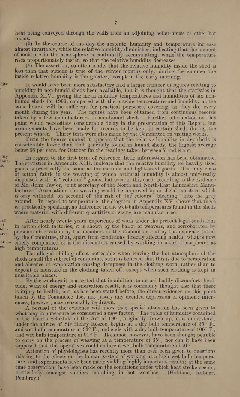 dity dity fanu- ROL at tem - ares. atmo- es, 7 heat being conveyed through the walls from an adjoining boiler-house or other hot rooms. (3) In the course of the day the absolute humidity and temperature increase almost invariably, while the relative humidity diminishes, indicating that the amount of moisture in the atmosphere is continually accumulating, while the temperature rises proportionately faster, so that the relative humidity decreases. (4) The assertion, so often made, that the relative humidity inside the shed is less than that outside is true of the winter months only; during the summer the inside relative humidity is the greater, except in the early morning. It would have been more satisfactory had a larger number of figures relating to humidity in non-humid sheds been available, but it is thought that the statistics in Appendix XIV., giving the mean monthly temperatures and humidities of six non- humid sheds for 1906, compared with the outside temperature and humidity at the same hours, will be sufficient for practical purposes, covering, as they do, every month during the year. The figures have been obtained from continuous records taken by a few manufacturers in non-humid sheds. Further information on this point would necessitate considerable delay in the presentation of this Report, but arrangements have been made for records to be kept in certain sheds during the present winter. Thirty tests were also made by the Committee on visiting works. From the figures quoted it appears that the relative humidity in dry sheds is considerably lower than that generally found in humid sheds, the highest average being 68 per cent. for October for the readings taken between 7 and 8 a.m. In regard to the first term of reference, little information has been obtainable. The statistics in Appendix XIII. indicate that the relative humidity for heavily-sized of cotton fabric in the weaving of which artificial humidity is almost universally dispensed with, is “ coloured” goods, but even in this case, according to the evidence of Mr. John Tay'or, joint secretary of the North and North-East Lancashire Manu- facturers’ Association, the weaving would be improved by artificial moisture which is only withheld on account of the risk of the colours “ bleeding” into the gray ground. In regard to temperature, the diagram in Appendix XV. shows that there is, practically speaking, no difference in the wet-bulb temperatures found in the sheds where material with different quantities of sizing are manufactured. After nearly twenty years’ experience of work under the present legal conditions in cotton cloth tactories, 1t is shown by the ballot of weavers, and corroborated by personal observation by the members of the Committee and by the evidence taken by the Committee, that, apart from conditions directly affecting health, what is now chiefly complained of is the discomfort caused by working in moist atmospheres at high temperatures. - The alleged chilling effect. noticeable when leaving the hot atmosphere of the sheds is still the subject of complaint, but it is believed that this is due to perspiration and absence of evaporation causing dampness in the clothing worn, rather than to deposit of moisture in the clothing taken off, except when such clothing is kept in unsuitable places. By the workers it is asserted that in addition to actual bodily discomfort, lassi- tude, want of energy and enervation result, it is commonly thought also that there is injury to health, but, as has been stated before, the direct evidence on this point taken by the Committee does not justity any decided expression of opinion; infer- ences, however, may reasonably be drawn. A perusal of the evidence will show that special attention has been given to what may in a measure be considered a new factor. The table of humidity contained in the Fourth Schedule of the Act of 1901, originally drawn up, it is understood, under the advice of Sir Henry Roscoe, begins at a dry bulb temperature of 35° F., and wet bulb temperature at 33° F., and ends with a dry bulb temperature of 100° F., and wet bulb temperature of 91° F. It cannot, however, have been thought possible to carry on the process of weaving at a temperature of 35°, nor can it have been supposed that the operatives could endure a wet bulb temperature of 91°. Attention of physiologists has recently more than ever been given to questions relating to the effects on the human system of working at a high wet bulb tempera- ture, and experiments have been made yielding highly important results; at the same time observations have been made on the conditions under which heat. stroke occurs, particularly amongst soldiers marching in hot weather. (Haldane, Rubner, Pembrey.)