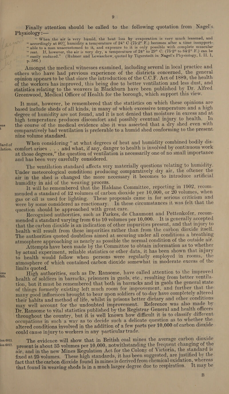 ons lard of lation. 9 Finally attention should be called to the following quotation from Nagel’s Physiology :— “ When the air is very humid, the heat loss by evaporation is very much lessened, and “ accordingly at 80% humidity a temperature of 24° C (75:2° F.) becomes after a time insupport- “able to a man unaccustomed to it, and exposure to it is only possible with complete muscular “rest. If, however, the air is very dry, a temperature of 24° to 29° C. (75°2° to 842° F.) can be af ae endured.” (Rubner and Lewaschew, quoted by Tigerstedt in Nagel’s Physiology, bli, p. 586.) Amongst the medical witnesses examined, including several in local practice and others who have had previous experience of the districts concerned, the general opinion appears to be that since the introduction of the C.C.F. Act of 1889, the health of the workers has improved, this being due to better ventilation and less dust, and statistics relating to the weavers in Blackburn have been published by Dr. Alfred Greenwood, Medical Officer of Health for the borough, which support this view. It must, however, be remembered that the statistics on which these opinions are based include sheds of all kinds, in many of which excessive temperature and a high degree of humidity are not found, and it is not denied that moisture in excess and at high temperature produces discomfort and possibly eventual injury to health. Tn the course of the medical evidence also it was asserted that a dry shed even with comparatively bad ventilation is preferable to a humid shed conforming to the present. nine volume standard. | When considering “at what degrees of heat and humidity combined bodily dis- comfort arises . . . and what, if any, danger to health is involved by continuous work at those degrees,” the question of ventilation is necessarily one of no small importance ions DDO. ion 6011. ion 6017. The ventilation standard affects very materially questions relating to humidity. Under meteorological conditions producing comparatively dry air, the oftener the air in the shed is changed the more necessary it becomes to introduce artificial humidity in aid of the weaving process. It will be remembered that the Haldane Committee, reporting in 1902, recom- mended a standard of 12 volumes of carbon dioxide per 10,000, or 20 volumes, when gas or oil is used for lighting. ‘These proposals came in for serious criticism and were by some considered as reactionary. In these circumstances it was felt that the Recognised authorities, such as Parkes, de Chaumont and Pettenkofer, recom- mended a standard varying from 6 to 10 volumes per 10,000. It is generally accepted that the carbon dioxide is an indication of other impurities present, and that injury to health will result from these impurities rather than from the carbon dioxide itself. The authorities quoted doubtless aimed at securing under all conditions a breathing atmosphere approaching as nearly as possible the normal condition of the outside air. Attempts have been made by the Committee to obtain information as to whether by actual experiment, reliable statistics or other data, it has been shown that injury to health would follow when persons were regularly employed in rooms, the atmosphere of which contained carbon dioxide somewhat in moderate excess of the limits quoted. High authorities, such as Dr. Ransome, have called attention to the improved health of soldiers in barracks, prisoners in gaols, etc., resulting from better ventila- tion, but it must be remembered that both in barracks and in gaols the general state of things formerly existing left much room for improvement, and furtber that the many good influences brought to bear upon soldiers of to-day have completely altered their habits and method of life, whilst in prisons better dietary and other conditions Dr. Ransome to vital statistics published by the Registrar General and health officers throughout the country, but it is well known how difficult it is to classify different occupations in such a way as to decide such a delicate question as to whether the altered conditions involved in the addition of a few parts per 10,000 of carbon dioxide could cause injury to workers in any particular trade. The evidence will show that in British coal mines the average carbon dioxide present is about 35 volumes per 10,000, notwithstanding the frequent changing of the air, and in the new Mines Regulation Act for the Colony of Victoria, the standard is fixed at 25 volumes. These high standards, it has been suggested, are justified by the fact that the carbon dioxide found in mines is derived from chemical oxidation, whereas that found in weaving sheds is in a much larger degree due to respiration. It may be B