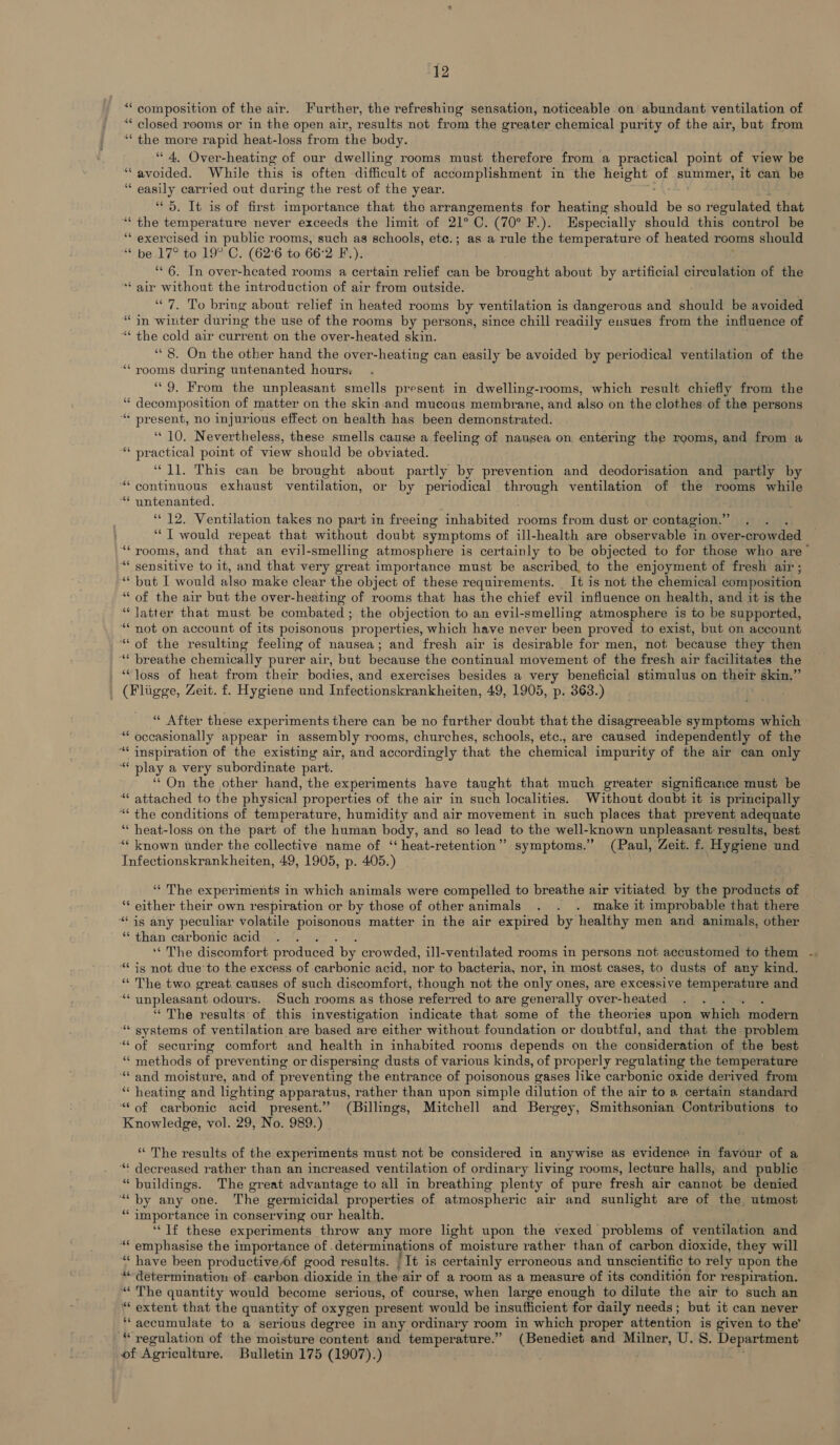 ““ composition of the air. Further, the refreshing sensation, noticeable on abundant ventilation of ‘“‘ closed rooms or in the open air, results not from the greater chemical purity of the air, but from ‘“‘ the more rapid heat-loss from the body. “ 4. Over-heating of our dwelling rooms must therefore from a practical point of view be * avoided. While this is often aiiicalt of accomplishment in the height of summer, it can be “ easily carried out during the rest of the year. “5. It is of first importance that the arrangements for heating atria be so regulated that ‘the temperature never exceeds the limit of 21°C. (70° F.). Especially should this control be “‘ exercised in public rooms, such as schools, ete.; as a rule the temperature of heated rooms should ‘ be 17° to 19° C. (62°6 to 66:2 F.). , “6. In over-heated rooms a certain relief can be brought about by artificial circulation of the “ air without the introduction of air from outside. “7. To bring about relief in heated rooms by ventilation is dangerous and should be avoided “in winter during the use of the rooms by persons, since chill readily eusues from the influence of “ the cold air curr rent on the over-heated skin. ‘8. On the other hand the over-heating can easily be avoided by periodical ventilation of the ‘rooms during untenanted hours; ‘9. From the unpleasant smells present in dwelling-rooms, which result chiefly from the Geena eS of matter on the skin.and mucous membrane, and also on the clothes of the persons “ present, no injurious effect on health has been demonstrated. ‘10. Nevertheless, these smells cause a feeling of nausea on entering the rooms, and from a *“* practical point of view should be obviated. “11. This can be brought about partly by prevention and deodorisation and partly by “continuous exhaust ventilation, or by periodical through ventilation of the rooms while “ yntenanted. “12. Ventilation takes no part in freeing inhabited rooms from dust or contagion.” ; “T would repeat that without doubt symptoms of ill-health are observable in over-rowded “rooms, and that an evil-smelling atmosphere is certainly to be objected to for those who are’ “ty denaitive to it, and that very great importance must be ascribed, to the enjoyment of fresh air; ‘““ but I would also make clear the object of these requirements. It is not the chemical composition “ of the air but the over-heating of rooms that has the chief evil influence on health, and it is the “latter that must be combated ; the objection to an evil-smelling atmosphere is to be supported, “‘ not on account of its poisonous properties, which have never been proved to exist, but on account “of the resulting feeling of nausea; and fresh air is desirable for men, not because they then “* breathe chemically purer air, but because the continual movement of the fresh air facilitates the _ “loss of heat from their bodies, and exercises besides a very beneficial stimulus on their skin.” (Pligge, Zeit. f. Hygiene und Infectionskrankheiten, 49, 1905, p. 363.) a . “« After these experiments there can be no further doubt that the disagreeable symptoms which “ occasionally appear in assembly rooms, churches, schools, etc., are caused independently of the ‘“‘ inspiration of the existing air, and accordingly that the chemical impurity of the air can only “ play a very subordinate part. ‘‘ On the other hand, the experiments have taught that much greater significance must be “ attached to the physical properties of the air in such localities. Without doubt it is principally “* the conditions of temperature, humidity and air movement in such places that prevent adequate “ heat-loss on the part of the human body, and so lead to the well-known unpleasant: results, best “* known under the collective name of ‘“ heat-retention”’ symptoms.” (Paul, Zeit. f. Hygiene und Infectionskrankheiten, 49, 1905, p. 405.) ‘‘ The experiments in which animals were compelled to breathe air vitiated by the products of “ either their own respiration or by those of other animals . . . make it improbable that there “is any peculiar volatile poisonous matter in the air expired by healthy men and animals, other “ than carbonic acid ‘‘ The discomfort produced by crowded, ill-ventilated rooms in persons not accustomed to them “is not due to the excess of carbonic acid, nor to bacteria, nor, in most cases, to dusts of any kind. “ The two great causes of such discomfort, though not the only ones, are excessive temperature and ‘“‘ unpleasant odours. Such rooms as those referred to are generally ‘over-heated “The results of this investigation indicate that some of the theories upon which modern “* systems of ventilation are based are either without foundation or doubtful, and that the problem “&lt; of securing comfort and health in inhabited rooms depends on the consideration of the best “ methods of preventing or dispersing dusts of various kinds, of properly regulating the temperature ‘“and moisture, and of preventing the entrance of poisonous gases like carbonic oxide derived from ‘“‘ heating and lighting apparatus, rather than upon simple dilution of the air to a certain standard “of carbonic acid present.” (Billings, Mitchell and Bergey, Smithsonian Contributions to Knowledge, vol. 29, No. 989.) ‘“‘ The results of the experiments must not be considered in anywise as evidence in favour of a “* decreased rather than an increased ventilation of ordinary living rooms, lecture halls, and public “buildings. The great advantage to all in breathing plenty of pure fresh air cannot be denied ““ by any one. The germicidal properties of atmospheric air and sunlight are of the, utmost “ importance in conserving our health. “If these experiments throw any more light upon the vexed problems of ventilation and “* emphasise the importance of .determinations of moisture rather than of carbon dioxide, they will ‘“‘ have been productive/f good results. | It is certainly erroneous and unscientific to rely upon the “determination of carbon dioxide in the air of a room as a measure of its condition for respiration. “The quantity would become serious, of course, when large enough to dilute the air to such an “ extent that the quantity of oxygen present would be insufficient for daily needs; but it can never ‘*“accumulate to a serious degree in any ordinary room in which proper attention is given to the’ “ regulation of the moisture content and temperature.” (Benedict and Milner, U. 8. Department of Agriculture. Bulletin 175 (1907).) a: