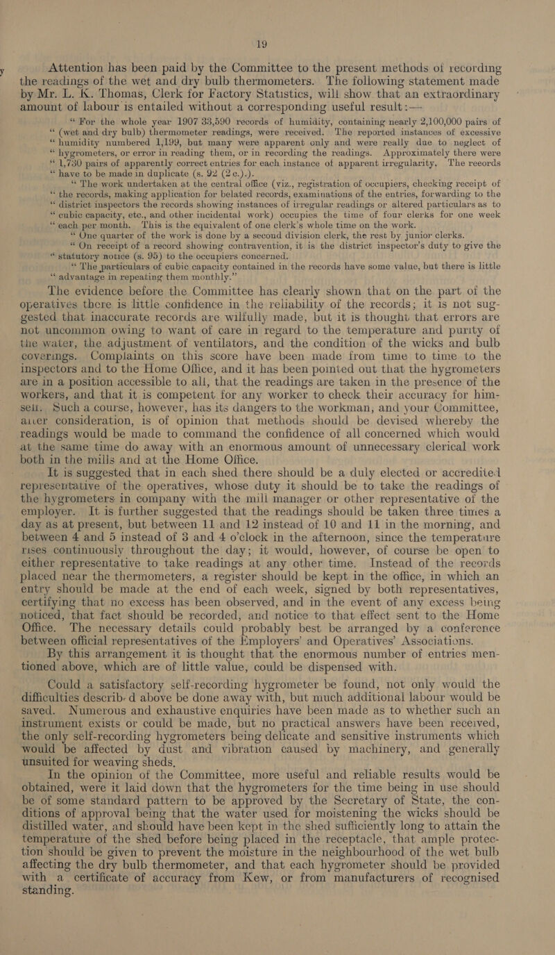 Attention has been paid by the Committee to the present methods of recording the readings of the wet and dry bulb thermometers. The following statement made by Mr. L. &amp;. Thomas, Clerk for Factory Statistics, will show that an extraordinary amount of labour is entailed without a corresponding useful result :— “ For the whole year 1907 35,590 records of humidity, containing nearly 2,100,000 pairs of “‘ (wet and dry bulb) thermometer readings, were received. The reported instances of excessive “ humidity numbered 1,199, but many were apparent only and were really due to neglect of “ hygrometers, or error in reading them, or in recording the readings. Approximately there were ‘1,730 pairs of apparently correct entries for each instance of apparent irregularity. The reeords “have to be made in duplicate (s. 92 (2¢.).). ‘“‘ The work undertaken at the central office (viz., registration of occupiers, checking receipt of — “ the records, making application for belated records, examinations of the entries, forwarding to the “« district inspectors the records showing instances of regular readings or altered particulars as to “cubic capacity, etc., and other incidental work) occupies the time of four clerks for one week ‘“each per month. ‘his is the equivalent of one clerk’s whole time on the work. “ One quarter of the work is done by a second division clerk, the rest by junior clerks. “ On receipt of a record showing contravention, it is the district inspector’s duty to give the “statutory notice (s. 95) to the occupiers concerned. “The particulars of cubic capacity contained in the records have some value, but there is little ‘““ advantage in repeating them monthly.” The evidence before the Committee has clearly shown that on the part of the operatives there is little confidence in the reliability of the records; it is not sug- gested that inaccurate records are wiliully made, but it is thought that errors are not uncommon owing to want of care in regard to the temperature and purity of the water, the adjustment of ventilators, and the condition of the wicks and bulb coverings. Complaints on this score have been made from time to time to the inspectors and to the Home Office, and it has been pointed out that the hygrometers are in a position accessible to all, that the readings are taken in the presence of the workers, and that it is competent for any worker to check their accuracy for him- seli. Such a course, however, has its dangers to the workman, and your Committee, aiver consideration, is of opinion that methods should be devised whereby the readings would be made to command the confidence of all concerned which would at the same time do away with an enormous amount of unnecessary clerical work both in the mills and at the Home Office. It is suggested that in each shed there should be a duly elected or accredited representative of the operatives, whose duty it should be to take the readings of the hygrometers in company with the mill manager or other representative of the employer. It is further suggested that the readings should be taken three times a day as at present, but between 11 and 12 instead of 10 and 11 in the morning, and between 4 and 5 instead of 3 and 4 o’clock in the afternoon, since the temperature rises continuously throughout the day; it would, however, of course be open to either representative to take readings at any other time. Instead of the records placed near the thermometers, a register should be kept in the office, in which an entry should be made at the end of each week, signed by both representatives, certifying that no excess has been observed, and in the event of any excess beg - noticed, that fact should be recorded, and notice to that effect sent to the Home Office. The necessary details could probably best. be arranged by a conference between official representatives of the Employers’ and Operatives’ Associations. By this arrangement it is thought that the enormous number of entries men- tioned above, which are of little value, could be dispensed with. Could a satisfactory self-recording hygrometer be found, not only would the difficulties describ: d above be done away with, but much additional labour would be saved. Numerous and exhaustive enquiries have been made as to whether such an instrument exists or could be made, but no practical answers have been received, the only self-recording hygrometers being delicate and sensitive instruments which would be affected by dust and vibration caused by machinery, and generally unsuited for weaving sheds, In the opinion of the Committee, more useful and reliable results would be obtained, were it laid down that the hygrometers for the time being in use should be of some standard pattern to be approved by the Secretary of State, the con- ditions of approval being that the water used for moistening the wicks should be distilled water, and should have been kept in the shed sufficiently long to attain the temperature of the shed before being placed in the receptacle, that ample protec- tion should be given to prevent the moisture in the neighbourhood of the wet bulb affecting the dry bulb thermometer, and that each hygrometer should be provided with a certificate of accuracy from Kew, or from manufacturers of recognised standing. |