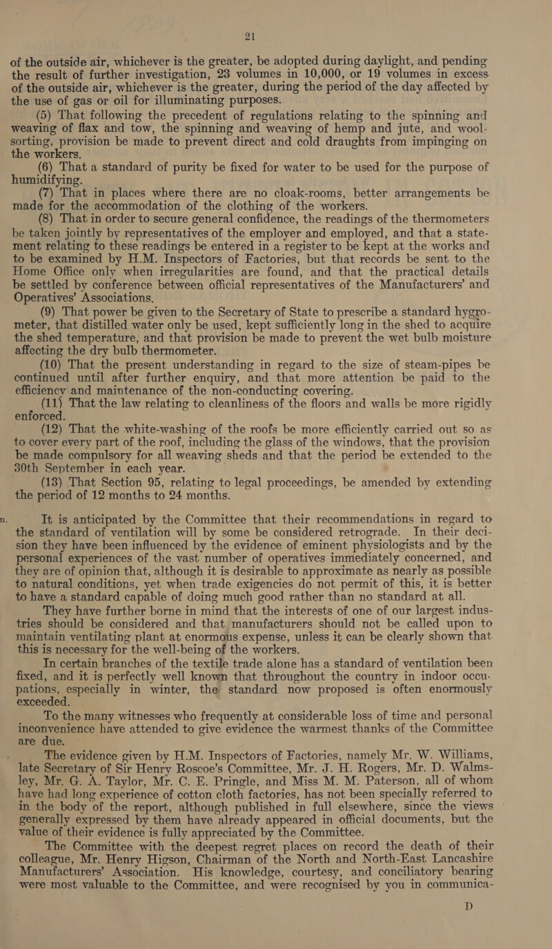 of the outside air, whichever is the greater, be adopted during daylight, and pending the result of further investigation, 23 volumes in 10,000, or 19 volumes in excess of the outside air, whichever is the greater, during the period of the day affected by the use of gas or oil for illuminating purposes. (5) That following the precedent of regulations relating to the spinning and weaving of flax and tow, the spinning and weaving of hemp and jute, and wool- sorting, provision be made to prevent direct and cold draughts from impinging on the workers. (6) That a standard of purity be fixed for water to be used for the purpose of humidifying. ) (7) That in places where there are no cloak-rooms, better arrangements be made for the accommodation of the clothing of the workers. (8) That in order to secure general confidence, the readings of the thermometers be taken jointly by representatives of the employer and employed, and that a state- ment relating to these readings be entered in a register to be kept at the works and to be examined by H.M. Inspectors of Factories, but that records be sent to the Home Office only when irregularities are found, and that the practical details be settled by conference between official representatives of the Manufacturers’ and Operatives’ Associations, (9) That power be given to the Secretary of State to prescribe a standard hygro- meter, that distilled water only be used, kept sufficiently long in the shed to acquire the shed temperature, and that provision be made to prevent the wet bulb moisture affecting the dry bulb thermometer. (10) That the present understanding in regard to the size of steam-pipes be continued until after further enquiry, and that more attention be paid to the efficiency and maintenance of the non-conducting covering. __ (11) That the law relating to cleanliness of the floors and walls be more rigidly enforced. (12) That the white-washing of the roofs be more efficiently carried out so as to cover every part of the roof, including the glass of the windows, that the provision be made compulsory for all weaving sheds and that the period be extended to the 30th September in each year. (13) That Section 95, relating to legal proceedings, be amended by extending the period of 12 months to 24 months. It is anticipated by the Committee that their recommendations in regard to the standard of ventilation will by some be considered retrograde. In their deci- sion they have been influenced by the evidence of eminent physiologists and by the personal experiences of the vast number of operatives immediately concerned, and they are of opinion that, although it is desirable to approximate as nearly as possible to natural conditions, yet when trade exigencies do not permit of this, it is better to have a standard capable of doing much good rather than no standard at all. They have further borne in mind that the interests of one of our largest indus- tries should be considered and that manufacturers should not be called upon to maintain ventilating plant at enormous expense, unless it can be clearly shown that this is necessary for the well-being of the workers. In certain branches of the textile trade alone has a standard of ventilation been fixed, and it is perfectly well known that throughout the country in indoor occu- pations, especially in winter, the standard now proposed is often enormously exceeded. | To the many witnesses who frequently at considerable loss of time and personal erence have attended to give evidence the warmest thanks of the Committee are due. The evidence given by H.M. Inspectors of Factories, namely Mr. W. Williams, late Secretary of Sir Henry Roscoe’s Committee, Mr. J. H. Rogers, Mr. D. Walms- ley, Mr. G. A. Taylor, Mr. C. E. Pringle, and Miss M. M. Paterson, all of whom have had long experience of cotton cloth factories, has not been specially referred to in the body of the report, although published in full elsewhere, since the views generally expressed by them have already appeared in official documents, but the value of their evidence is fully appreciated by the Committee. The Committee with the deepest regret places on record the death of their colleague, Mr. Henry Higson, Chairman of the North and North-East Lancashire Manufacturers’ Association. His knowledge, courtesy, and conciliatory bearing were most valuable to the Committee, and were recognised by you in communica- D