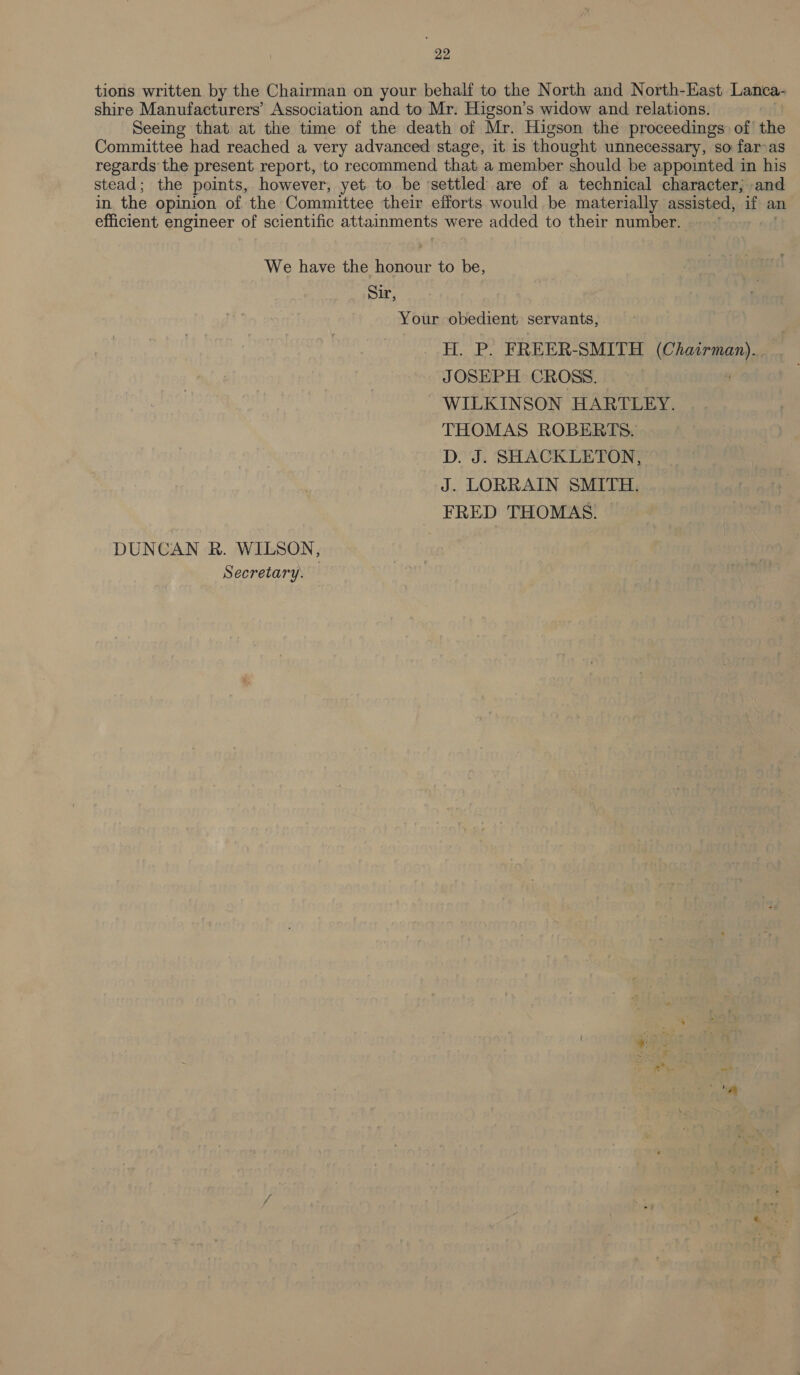 tions written by the Chairman on your behalf to the North and North-East Lanca- shire Manufacturers’ Association and to Mr. Higson’s widow and relations. Seeing that at the time of the death of Mr. Higson the proceedings: of’ the Committee had reached a very advanced stage, it is thought unnecessary, so far-as regards the present report, to recommend that a member should be appointed in his stead; the points, however, yet to be settled are of a technical character; and in. the opinion of the Committee their efforts would be materially assisted, if an efficient engineer of scientific attainments were added to their number. . We have the Pier to be, Sir, Your obedient servants, H. P. FREER-SMITH (Chairman). JOSEPH CROSS. WILKINSON HARTLEY. THOMAS ROBERTS. D. J. SHACKLETON, J. LORRAIN SMITH. FRED THOMAS. DUNCAN R. WILSON, Secretary.