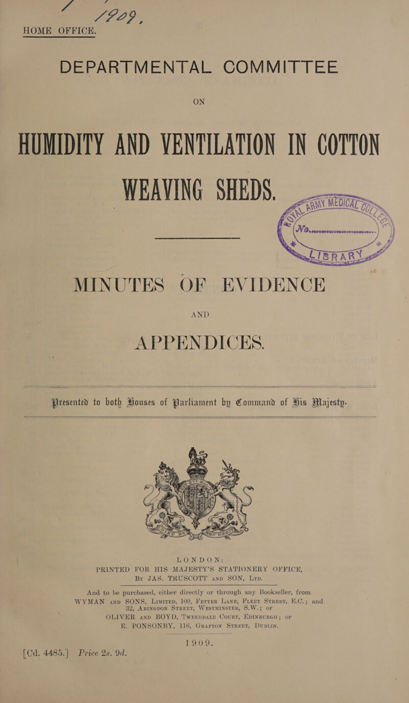 ‘gas Dy a HOME OFFICE.  DEPARTMENTAL COMMITTEE ON HUMIDITY AND VENTILATION IN COTTON WEAVING SHEDS.        go Ty aii — Ao si MEDICAT Cy fs) Xl \ M6. PSE CLOG TG Fe OF O4IEEREVED ES MINUTES OF EVIDENCE AND APPENDICES.    Presented to both Houses of Parliament by Command of His Majesty.      And to be purchased, either directly or through any Bookseller, from WYMAN anv SONS, Liwirep, 109, Ferrer Lane, Fierr Street, H.C.; and 32, ABINGDON STREET, WeEstTMINSTER, S.W.; or OLIVER anp BOYD, ‘I'wEEppaLE Court, EDINBURGH; or E. PONSONBY, 116, Grarron Street, DUBLIN.  19 0.9. [Cd. 4485.] Price 2s. 9d.