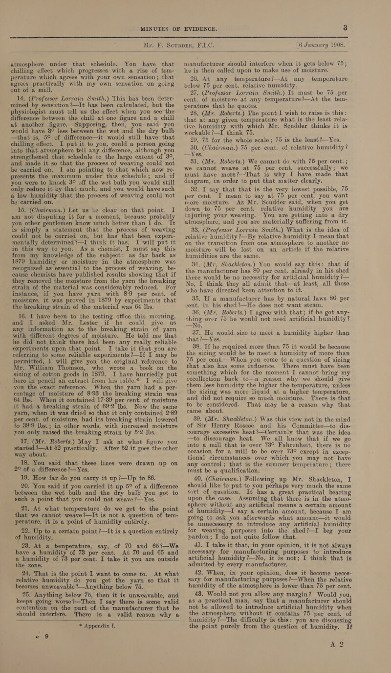  [6 January 1908.  atmosphere under that schedule. You have that chilling effect which progresses with a rise of tem- perature which agrees with your own sensation; that agrees practically with my own sensation on going out of a mill. 14, (Professor Lorrain Smith.) This has been deter- mined by sensation ?—It has been calculated, but the physiologist must tell us the effect when you see the difference between the chill at one figure and a chill at another figure. Supposing, then, you said you would have 3° less between the wet and the dry bulb —that is, 5° of difference—it would still have that chilling effect. I put it to you, could a person going into that atmosphere tell any difference, although you strengthened that schedule to the large extent of 3°, and made it so that the process of weaving could not be carried on. I am pointing to that which now re- presents the maximum under this schedule; and if you were to knock 3° off the wet bulb you would still only reduce it by that much, and you would have such a low humidity that the process of weaving could not be carried on. 15. (Chairman.) Let us be clear on that point. I am not disputing it for a moment, because probably you other gentlemen know much better than Ido. It is simply a statement that the process of weaving could not be carried on, but has that been experi- mentally determined ?—-[ think it has. I will put it in this way to you. As a chemist, I must say this from my knowledge of the subject: as far back as 1879 humidity or moisture in the atmosphere was recognised as essential to the process of weaving, be- cause chemists have published results showing that if they removed the moisture from the yarn the breaking strain of the material was considerably reduced. For instance, if you have yarn with 8°9 per cent. of moisture, it was proved in 1879 by experiments that the breaking strain of the material was 64 lbs. 16. I have been to the testing office this morning, and, I. asked Mr. Lester if he could give us any information as to the breaking strain of yarn - with different degrees of moisture. He told me that he did not think there had been any really reliable experiments upon that point. I take it that you are referring to some reliable experiments ?—If I may be permitted, I will give you the original reference to Mr. William Thomson, who wrote a_ book on the sizing of cotton goods in 1879. I have hurriedly put here in pencil an extract from his table.* I will give vou the exact reference. When the yarn had a per- 64 Ibs. When it contained 17-39 per cent. of moisture it had a breaking strain of 69:2 Ibs. Now the same yarn, when it was dried so that it only contained 2°89 per cent. of moisture, had its breaking strain lowered to 39-9 Ibs.; in other words, with increased moisture you only raised the breaking strain by 5-2 lbs. 17. (Mr. Roberts.) May I ask at what figure you started ?—At 52 practically. After 52 it goes the other way about. 18. You said that these lines were drawn up on 2° of a difference ?—Yes. 19. How far do you carry it up?—Up to 86. 20. You said if you carried it up 5° of a difference between the wet bulb and the dry bulb you got to such a point that you could not weave?—Yes. . 21. At what temperature do we get to the point that we cannot weave ?—It is not a question of tem- perature, it is a point of humidity entirely. 22. Up to a certain point ?—It is a question entirely of humidity. 23. At a temperature, say, of 70 and 65?—We have a humidity of 73 per cent. At 70 and 65 and a humidity of 73 per cent. I take it you are outside the zone. 24. That is the point I want to come to. At what relative humidity do you get the yarn so that it becomes unweavable ?—Anything below 75. 25. Anything below 75, then it is unweavable, and keeps going worse?—Then I say there is some valid cententicn on the part of the manufacturer that he should interfere. There is a valid reason why a  * Appendix I. manufacturer should interfere when it gets below 75; he is then called upon to make use of moisture. 26. At any temperature?—At any temperature below 75 per cent. relative humidity. 27. (Professor Lorrain Smith.) It must be 75 per cent. of moisture at any temperature?—At the tem- perature that he quotes. 28. (Mr. Roberts.) The point I wish to raise is this: that at any given temperature what is the least rela- tive humidity with which Mr. Scudder thinks it is workable ?—I think 75. 29. 75 for the whole scale; 75 is the least ?—Yes. 30. (Chairman.) 75 per cent. of relative humidity? — Yes. 31. (Mr. Roberts.) We cannot do with 75 per cent. ; we cannot weave at 75 per cent. successfully; we must have more?—That is why I have made that diagram, in order to put that matter clearly. 32. I say that that is the very lowest possible, 75 per cent. I mean to say at 75 per cent. you want more moisture. As Mr. Scudder said, when you get down to 75 per cent. relative humidity you are injuring your weaving. You are getting into a dry atmosphere, and you are materially suffering from it. 33. (Professor Lorrain Smith.) What is the idea of relative humidity ?—By relative humidity I mean that on the transition from one atmosphere to another no moisture will be lost on an article if the relative humidities are the same. 34. (Mr. Shackleton.) You would say this: that if the manufacturer has 80 per cent. already in his shed there would be no necessity for artificial humidity ?— No, I think they all admit that—at least, all those who have directed keen attention to it. 35. If a manufacturer has by natural laws 80 per cent. in his shed?—He does not want steam. 36. (Mr. Roberts.) I agree with that; if he got any- thing over 75 he would not need artificial humidity ? —No. 37. He would size to meet a humidity higher than that ?—Yes. 38. If he required more than 75 it would be because the sizing would be to meet a humidity of more than 75 per cent.—When you come to a question of sizing that also has some influence. There must have been something which for the moment I cannot bring my recollection back to—-a reason why we should give them less humidity the higher the temperature, unless the sizing was more liquid at a higher temperature, and did not require so much moisture. There is that to be considered. That may be a reason why that came about. 39. (Mr. Shackleton.) Was this view not in the mind of Sir Henry Roscoe and his Committee—to dis- courage excessive heat ?—Certainly that was the idea —to discourage heat. We all know that if we go into a mill that is over 73° Fahrenheit, there is no occasion for a mill to be over 73° except in excep- tional circumstances over which you may not have any control; that is the summer temperature; there mnust be a qualification. 40. (Chatrman.) Following up Mr. Shackleton, I should like to put to you perhaps very much the saime sort of question. It has a great practical bearing upon the case. Assuming that there is in the atmo- sphere without any artificial means a certain amount of humidity—I say a certain amount, because I am going to ask you afterwards what amount—it would be unnecessary to introduce any artificial humidity for weaving purposes into the shed?—I beg your pardon ; I do not quite follow that. 41. I take it that, in your opinion, it is not always necessary for manufacturing purposes to introduce artificial humidity ?—No, it is not; I think that is admitted by every manufacturer, 42. When, in your opinion, does it become neces- sary for manufacturing purposes ?—When the relative humidity of the atmosphere is lower than 75 per cent. 43. Would not you allow any margin? Would you, as a practical man, say that a manufacturer should not be allowed to introduce artificial humidity when the atmosphere without it contains 75 per cent. of humidity ?—The difficulty is this: you are discussing the ‘point purely from the question of humidity. If Ane