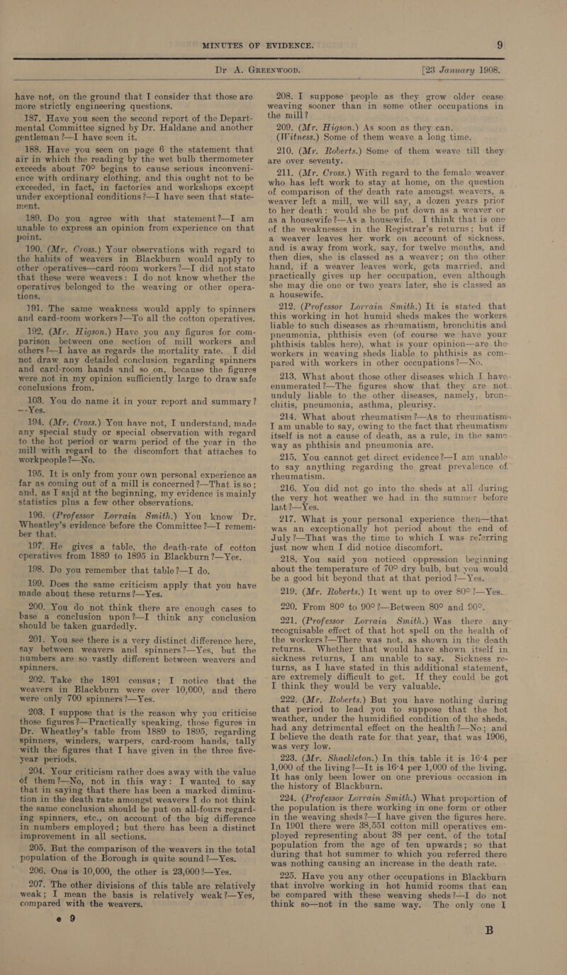  [23 January 1908.  have not, on the ground that I consider that those are more strictly engineering questions. 187. Have you seen the second report of the Depart- mental Committee signed by Dr. Haldane and another gentleman ?—I have seen it. 188. Have you seen on page 6 the statement that air in which the reading by the wet bulb thermometer exceeds about 70° begins to cause serious inconveni- ence with ordinary clothing, and this ought not to be exceeded, in fact, in factories and workshops except under exceptional conditions /—I have seen that state- ment. 189. Do you agree with that statement?—I am unable to express an opinion from experience on that point. 190. (Mr. Cross.) Your observations with regard to the habits of weavers in Blackburn would apply to other operatives—card-room workers ?—I did not state that these were weavers: I do not know whether the operatives belonged to the weaving or other opera- tions. 191. The same weakness would apply to spinners and card-room workers ?—To all the cotton operatives.  192, (Mr. Higson.) Haye you any figures for com- parison between one section of mill workers and others?—I have as regards the mortality rate. I did not draw any detailed conclusion regarding spinners and card-room hands and so on, because the figures were not in my opinion sufficiently large to draw safe conclusions from. _ 103. You do name it in your report and summary ? ~u- Yes. 194. (Mr. Cross.) You have not, I understand, made any special study or special observation with regard to the hot period or warm period of the year in the mill with regard to the discomfort that attaches to workpeople ?—No. 195. It is only from your own personal experience as . far as coming out of a mill is concerned ?—That isso; and, as I said at the beginning, my evidence is mainly statistics plus a few other observations. 196. (Professor Lorrain Smith.) You know Dr. Wheatley’s evidence before the Committee ?—I remem- ber that. 197. He gives a table, the death-rate of cotton cperatives from 1889 to 1895 in Blackburn ?—Yes. 198. Do you remember that table?—I do. 199. Does the same criticism apply that you have made about these returns ?—Yes. 200. You do not think there are enough cases to base a conclusion upon?—I think any conclusion should be taken guardedly. 201. You see there is a very distinct difference here, say between weavers and spinners?—Yes, but the numbers are so vastly different between weavers and spinners. 202. Take the 1891 census; I notice that the weavers in Blackburn were over 10,000, and there were only 700 spinners ?—Yes. 203. I suppose that is the reason why you criticise those figures ?—-Practically speaking, those figures in Dr. Wheatley’s table from 1889 to 1895, regarding spinners, winders, warpers, card-room hands, tally with the figures that I have given in the three five- year periods. 204. Your criticism rather does away with the value of them?—No, not in this way: I wanted to say that in saying that there has been a marked diminu- tion in the death rate amongst weavers I do not think the same conclusion should be put on all-fours regard- ing spinners, etc., on account of the big difference in numbers employed; but there has been a distinct improvement in all sections. 205. But the comparison of the weavers in the total population of the Borough is quite sound ?—Yes. 206. One is 10,000, the other is 23,000?—Yes. 207. The other divisions of this table are relatively weak; I mean the basis is relatively weak ?—Yes, compared with the weavers. e 9  208. I suppose people as they grow older cease weaving sooner than in some other occupations in the mill? 209. (Mr. Higson.) As soon as they can. (Witness.) Some of them weave a long time. 210. (Mr. Roberts.) Some of them weave till they are over seventy. 211. (Mr. Cross.) With regard to the female weaver who has left work to stay at home, on the question of comparison of the’ death rate amongst weavers, a weaver left a mill, we will say, a dozen years prior to her death: would she be put down as a weaver or as a housewife ?—As a housewife. I think that is one of the weaknesses in the Registrar’s returns; but if a weaver leaves her work on account of sickness, and is away from work, say, for twelve months, and then dies, she is classed as a weaver; on the other hand, if a weaver leaves work, gets married, and practically gives up her occupation, even although she may die one or two years later, she is classed as a housewife. 212. (Professor Lorrain Smith.) It is stated that this working in hot humid sheds makes the workers liable to such diseases as rheumatism, bronchitis and pneumonia, phthisis even (of course we have your phthisis tables here), what is your opinion—are the workers in weaving sheds liable to phthisis as com- pared with workers in other occupations ?—No. 213. What about those other diseases which I have unduly liable to the other diseases, namely, bron- chitis, pneumonia, asthma, pleurisy. 214. What about rheumatism ?—As to rheumatism= I am unable to say, owing to the fact that rheumatism: itself is not a cause of death, as a rule, in the samc way as phthisis and pneumonia are. 215. You cannot get direct evidence?—I am unable-. to say anything regarding the great prevalence of” rheumatism. 216. You did not go into the sheds at all during the very hot weather we had in the summer before last ’—Yes. 217. What is your personal experience then—that was an exceptionally hot period about the end of July ?—That was the time to which I was referring just now when I did notice discomfort. 218. You said you noticed oppression beginning about the temperature of 70° dry bulb, but you would be a good bit beyond that at that period ?—Yes. 219. (Mr. Roberts.) It went up to over 80° ?—Yes. 220. From 80° to 90° ?—Between 80° and 90°. 221. (Professor Lorrain Smith.) Was there. any- recognisable effect of that hot spell on the health of the workers ?—There was not, as shown in the death returns. Whether that would have shown itself in. sickness returns, I am unable to say. Sickness re- turns, as I have stated in this additional statement, are extremely difficult to get. If they could be got I think they would be very valuable. 222. (Mr. Roberts.) But you have nothing during that period to lead you to suppose that the hot weather, under the humidified condition of the sheds, had any detrimental effect on the health?—No; and I believe the death rate for that year, that was 1906, was very low. : 223. (Mr. Shackleton.) In this table it is 16-4 per 1,000 of the living ?—It is 16-4 per 1,000 of the living, It has only been lower on one previous occasion in the history of Blackburn. 224. (Professor Lorrain Smith.) What proportion of the population is there working in one form or other in the weaving sheds?—I have given the figures here. In 1901 there were 38,551 cotton mill operatives em- ployed representing about 388 per cent. of the total population from the age of ten upwards; so that during that hot summer to which you referred there was nothing causing an increase in the death rate. 225. Have you any other occupations in Blackburn that involve working in hot humid rooms that can be compared with these weaving sheds?—I do not think so—not in the same way. The only one I B