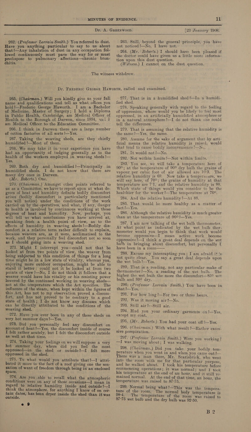  [23 January 1908:  262: (Professor Lorrain Smith.) You referred to dust. Have you anything particular to say to us about that ?—Any inhalation of dust in any occupation fol- lowed continuously must pave the way for or must predispose to pulmonary affections—chronic bron- chitis. 263. Still, beyond the general ‘principle, not noticed ?—No, I have not. 264. (Mr. Roberts.) I should have been pleased if the doctor could have given us a little more informa- tion upon this dust question. (Witness.) I cannot on the dust question. you ‘have 265. (Chairman.) Will you kindly give us your full name and qualifications and tell us what offices you hold ?—Frederic George Haworth. I am a Bachelor ' of Medicine, Master of Surgery; I hold a Diploma in Public Health, Cambridge, am Medical Officer of Health to the Borough of Darwen, since 1894, ani JI am Medical Officer to the Education Committee. 266. I think in Darwen there are a large number of cotton factories of ail sorts ?—Yes. 267. Taking the weaving sheds, are they chiefly humidified ?—Most of them. 268. We may take it in’your experience you have had an opportunity of iudging generally as to the health of the workers employed in weaving sheds ?— Yes. _ 269. Both dry and humidified?—Principally in humidified sheds. I do not know that there are many dry ones in Darwen. (Mr. Roberts.) One. 270. (Chairman.) Amongst other points referred to us as a Committee, we have to report upon at what de- grees of heat and humidity definite bodily discomfort arises (bodily discomfort is particularly mentioned you will notice) under the conditions of the work carried on by the operatives, and what, if any, danger to health is involved by continuous working at those degrees of heat and humidity. Now, perhaps, you will tell us what conclusions you have arrived at, speaking fromm a health point of view, as to the effects of humidity in weaving sheds?—Bodily dis- comfort is a relative term rather difficult to explain, because weavers are, as it were, acclimatised to the work, and they personally feel discomfort not so soon as I should going into a weaving shed. 271. Might I interrupt you—could not that be looked at from two points of view, the weaver from being subjected to this condition of things for a long time might be in a low state of vitality, whereas you, enjoying more outdoor occupation, might be able to stand it better: could not it be looked at from two points of view ?—No, I do not think it follows that a weaver would have his vitality or his resisting power - lowered by the continued working in weaving sheds— not at the temperature which the Act specifies. The influence of the steam, when kept within the figures of this Act, has not to my observation proved a discom- fort, and has not proved to be contrary to a good state of health; I do not know any diseases which can be directly attributed to the conditions of the weaving shed. 272. Have you ever been in any of these sheds on very hot summer days ?’—Yes. 273. Did you personally feel any discomfort on account of heat ?—Yes, the discomfort inside of course I felt rather acutely, but I felt the discomfort outside as well at that time. 274. Taking your feelings on we will suppose a very hot summer day, where did you feel the most oppressed—in ihe shed or outside?—I felt more oppressed in the shed. 275. To what would you attribute that?—I attri- buted it more to the fact of a roof giving one the sen- sation of want of freedom through being in an enclosed space. 276. Ave you able to recall what the atmospheric conditions were on any of those occasions—I mean in regard to relative humidity inside and outside ?—I think the atmosphere, for anything I know of on cer- tain dates, has been dryer inside the shed than it was outside. ' 277. That is in a humidified shed?—In a humidi- fied shed. 278. Speaking generally with regard to the feeling of oppression, where would yoy be likely to feel most oppressed, in an artificially humidified atmosphere or in a natural atmosphere?—I do not think one could tell the difference. 279. That is assuming that the relative humidity is the same ?—Yes, the same. 2g 280. Assume for the sake of argument that by artt- ficial means the relative humidity is raised, would that tend to cause bodily imconvenience /—Nu, 281. It would not ?—No. 282. Not within lmits?—Not within limits. 283. You see, we will take a temperature here, of 90°; at the temperature of 90° dry bulb the grains of vapour per cubic foot of air allowed are 10°3. The relative humidity is 69. Now take a temperavure, we will say here, of 70°; the grains of humidity at that temperature are 71, and the relative humidity is 88. Which state of things would you consider to be the healthier for the worker ?—The temperature at 70°. 284. And the relative humidity ?—At 88. 285. That would be more healthy as a matter of fact ?—Yes. 286. Although the relative humidity is much greater than at the temperature of 90° ?—Yes. 287. I am now talking of the wet bulb thermometer. At what point as indicated by the wet bulb ther. mometer would you begin to think that work would become oppressive—I mean active work become oppressive ?—I think a great deal depends on the wet bulb in bringing about discomfort, but personally T have been in a room  288. Excuse my interrupting you; I am afraid it és: not quite clear. You say a great deal depends upon the wet bulb ?—-Yes. 289. That is a reading, not any particular make of thermometer ?—No, a reading of the wet bulb. The higher the wet bulb the more the discomfort—85° wet bulb and 89° dry. 290. (Professor Lorrain Smith.) You have been im that ?—Yes. 291. For how long ?—For two or three heurs. 292. Was it moving air ?—No. 293. Still air ?--Still air. 294. Had you your ordinary garments on?—Yes, except my coat. 295, (Mr. Roberts.) You had your coat off ?—Yes. 296. (Chairman.) With what result ?—Rather exées- Slve perspiration. 297, (Professor Lorrain Smith.) Were you working ? —I was moving about; I was walking. 298. (Chairman.) Did you take your bodily tem- There was a man there, Mr. Scarisbrick, who went intc the room with me for that particular purpose and he walked about. I took his temperature before commencing operations; it was normal; and 1 took his temperature at the end of an hour, and it still re- mained normal. At the end of that time, an hour, the temperature was raised to 87-75. 299. Normal being what?—This was the tempera- ture of the room. The normal body temperature is 98:4. The temperature of the room was raised to 87°75 wet bulb and the dry bulb was 92°50. iia