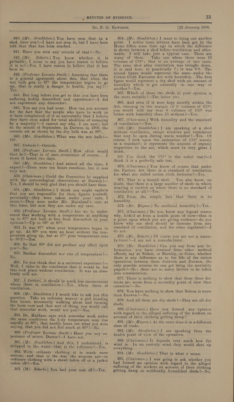 —  [23 January 1908.  340. (Mr. Shackleton.) You have seen that in a shed, have you?—I have not seen it, but I have been told that that has been reached. 341. Have you seen any records of that?—No. 342, (Mr. Roberts.) You know whether it is probable; I mean to say you have reason to believe it is so?—Yes, I have reason to believe that it has been so. 343. (Professor Lorrain Smith.) Assuming that there is a general agreement about this, that when the wet bulb gets to 87° the temperature begins to go up, that is really a danger to health, you say ?— Yes. 344. But long before you get to that you have been suffering bodily discomfort and oppression?—I did not experience any discomfort. 345. You say you had none. How can you account for the fact that the people who have to work in it have complained of it so universally that I believe they have even asked for total abolition of steaming by a majority?—I cannot say why, I am sure; but in the month of September, in Darwen in 1906. the outside air as shown by the dry bulb was at 80°. ble (Mr. Shackleton.) What was the wet bulb?7— 347. Outside ?—Outside. 348. (Professor Lorrain Smith.) How often would that be?—That is of rare occurrence of course. 1 mean it lasted two days.. 349. (Mr. Shackleton.) And rained all the time, I expect ?—There were ten hours sunshine, but it was very wet. 350, (Chairman.) Could the Committee be supplied with the meteorological observations at Darwen ?— Yes, I should be very glad that you should have them. 351. (Mr. Shackleton.) I think you might explain that you are responsible for those figures yourself, personally—they were taken under your care, I mean ?—They were under Mr. Mainland’s care at this time, -but now they are under my care. 352. (Professor Lorrain Smith.) Are we to under- stand that working with a temperature at anything up to 87° wet bulb is free from discomfort in your opinion ?—Up to 838° or 85°, 353. It was 87° when your temperature began to go up. At 85° you were an hour without the tem- perature going up, but at 87° your temperature rosa to 99:-2?—Yes. 354. So that 85° did not produce any effect upon you ?—No. eae Neither discomfort nor rise of temperature ?— 0. 356. Do you think that is a universal experience ?— Well, I came to the conclusion that it would be. for this took place without ventilation. It was an abso- lutely still air. ™ 357. A fortiori, it should be much less inconvenient where there is ventilation?—Yes, where there is ventilation. 358. (Mr. Shackleton.) I would like to ask you this question. Take an ordinary weaver, a girl minding four looms, necessarily walking about and turning the loom over and that sort of thing, you would call that muscular work, would not you?—Yes. 359. Dr. Haldane says with muscular work under the same conditions the body temperature may rise rapidly at 80°; that hardly bears out what you were saying, that you did not feel much at 85°?—No. 360. (Professor Lorrain Smith.) Have you any ex- perience of mines, Doctor ?—I have not. 361. (Mr. Shackleton.) And this, I understand, is stripped to the waist—that is the reference ?—Yes, 362. With ordinary clothing it is much more serious, and that is the way the weavers are—in ordinary clothing with a shawl taken off or a jacket taken off ?—Yes. 363. (Afr. Roberts.) You had your coat off?—Yes. 364. (Mr. Shackleton.) I want to bring out another point. I notice some returns have been got by the Home Office some time ago in which the difference is shown between a shed before ventilation and after- wards. I will take just a typical case. There are many of them. Take one where there were 15 volumes of CO”; that is an average of two tests. The same shed after ventilation was brought down, it is said here, to practically 7; it was 69. The second figure would represent the state under the Cotton Cloth Factories Act with humidity. The first figure would represent a dry shed with an amount of humidity which is got naturally in one way or another ?—Yes. 865. Which of those two sheds in your opinion is the more suitable?—The latter one. 366, And even if it were kept strictly within the Act, running to the margin «f 9 volumes of CO?, you would still say that 9 volumes of CO? was better with humidity than 15 without ?—Yes. 367. (Chairman.) With humidity and the standard of ventilation 7—Yes. 668. (Mr. Shackleton.) I am speaking of a shed without ventilation, except windows and ventilators that may be open during warm weather?—Yes. Of course, | look upon the estimation of CO? merely as a standard; it represents the amount of organic impurities in the air, which must ke very great I think. 369. You think the CO? is the think it is a perfectly safe test. safest test ?--I 370. (Chaivman.) You know of course that under the Factory Act there is a standard of ventilation for what are called cotton cloth factories ?—Yes. 371. That is a humid shed. You also know, no doubt, that there is a large number of sheds in which weaving is carried on where there is no standard of ventilation at all?—Yes. 372. From the humidity. 373. (Mr. Higson.) No artificial humidity ?—Yes. 74, (Chairman.) Do you know any logical reason why, looked at from a health point of view—that is a point upon which you are giving evidence—do you know why one shed should be immune from any standard of ventilation, and the other regulated ?—I do not. simple fact that there is no 375. (Mir. Roberts.) Of course you are not a manu- facturer?—Il am not a manufacturer. 376. (Mr. Shackleton.) Can you say from any in- formation you have obtained from other medical officers, say at Nelson, or Burnley,-or Colne, whether there is any difference as to the life of the cotton operatives between those districts and Darwen, the only possible returns we can get being the mortality papers?—No; there are so many factors to be taken into consideration. 377. There is nothing to show that those three dis- tricts are worse from a mortality point of view than curselves ?—No. 378. You have nothing to show that Nelson is worse than Darwen ?—No. 379. And all those are dry sheds ?—They are all dry sheds. 380. (Chairman.) Have you.-formed any opinion with regard to the alleged suffering of the workers on account of their clothing getting damp ? 381. (Mr. Hijson.) At the same time it is a different class of trade. 382. (Mr. Shackicton.) I am speaking from health point of view of the operative. the 383. (Chairman.) It depends very much how the wind is. In an easterly wind they would shut up everything. 384. (Mr. Shackleton.) That is what 1 mean, 385. (Chairman.) I was going to ask whether you had formed an opinion with regard to the alleged suffering of the workers on account of their clothing getting damp in artificially bamidified sheds ?—No,