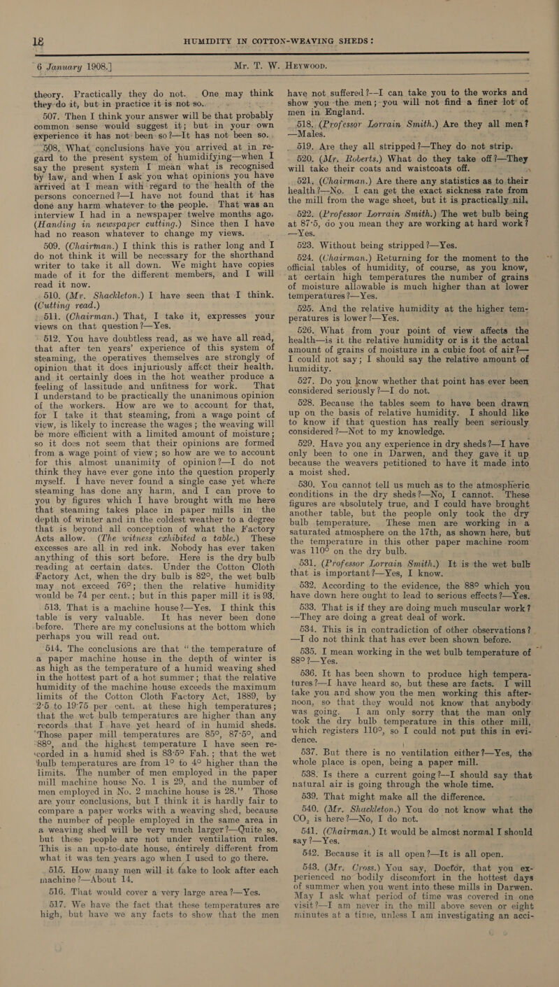  s  theory. Practically they do not. One may think 507. Then I think your answer will be that probably common sense would suggest 16; but in your own experience it has not: been: so?—It has not been so... ‘508, What, conclusions have you arrived at in re- gard to the present system of humidifying—when I say the present system I mean what is recognised by law, and when I ask you what opinions you have arrived at I mean with regard to the health of the persons concerned?—I have not found that it has done any harm whatever to the people. That was an interview I had in a newspaper twelve months ago. (Handing in newspaper cutting.) Since then I have had no reason whatever to change my views. 509. (Chairman.) I think this is rather long and I do not think it will be necessary for the shorthand writer to take it all down. We might have copies made of it for the different members, and I will read it now. 510. (Mr. Shackleton.) I have seen that I think. (Cutting read.) » 511. (Chairman.) That, I take it, expresses your views on that question ?—Yes. “ 512. You have doubtless read, as we have all read, that after ten years’ experience of this system of steaming, the operatives themselves are strongly of opinion that it does injuriously affect their health, and it certainly does in the hot weather produce a feeling of lassitude and unfitness for work. That I understand to be practically the unanimous opinion of the workers. How are we to.account for that, for I take it that steaming, from a wage point of view, is likely to increase the wages. the weaving will be more efficient with a limited amount of moisture; so it does not seem that their opinions are formed from a wage point of view; so how are we to account for this almost unanimity of opinion?—I do not think they have ever gone into the question properly myself. I have never found a single case yet where steaming has done any harm, and I can prove to you by figures which I have brought with me here that steaming takes place in paper mills in the depth of winter and in the coldest weather to a degree that is beyond all conception of what the Factory Acts allow. (Lhe witness exhibited a table.) These excesses are all in red ink. Nobody has ever taken anything of this sort before. Here is the dry bulb reading at certain dates. Under the Cotton Cloth Factory Act, when the dry bulb is 82°, the wet bulb may not exceed 76°; then the relative humidity would be 74 per cent.; but in this paper mill it is 93. 513, That is a machine house?—Yes. I think this table is very valuable. It has never been done ‘before. There are my conclusions at the bottom which perhaps you will read out. 514, The conclusions are that “the temperature of a paper machine house in the depth of winter is as high as the temperature of a humid weaving shed in the hottest part of a hot summer; that the relative humidity of the machine house exceeds the maximum limits of the Cotton Cloth Factory Act, 1889, by “2°56 to 19°75 per cent. at these high temperatures; that the wet bulb temperatures are higher than any records that I. have yet heard of in humid sheds. “Those paper mill temperatures are 85°, 87°5°, and “88°, and the highest temperature I have seen re- ‘corded in a humid shed is 83°59 Fah.; that the wet ‘bulb temperatures are from 1° to 4° higher than the limits. The number of men employed in the paper mill machine house No. 1 is 29, and the number of men employed in No. 2 machine house is 28.’? Those are your conclusions, but I think it is hardly fair to compare a paper works with a weaving shed, because the number of people employed in the same area in a weaving shed will be very much larger ?—Quite so, but these people are not under ventilation rules. This is an up-to-date house, éntirely different from what it was ten years ago when I used to go there. 515. How many men will it fake to look after each machine ?—About 14, 516. That would cover a very large area ?—Yes. 517. We have the fact that these temperatures are high, but have we any facts to show that the men have not suffered ?--I can take you to the works and men in England. ~ * 518.. (Professor Lorrain Smith.) Are they all men? —Males. 519. Are they all stripped?—They do not strip. 520. (Mr. Roberts.) What do they take off ?—They will take their coats and waistcoats off.  521, (Chairman.) Are there any statistics as to.their health?—No. I can get the exact sickness rate from the mill from the wage sheet, but it is practically nil, 522. (Professor Lorrain Smith.) The wet bulb being at 87:5, do you mean they are working at hard work? —Yes. 523. Without being stripped ?—Yes. 524. (Vhairman.) Returning for the moment to the official tables of humidity, of course, as you know, at certain high temperatures the number of grains of moisture allowable is much higher than at lower temperatures ?—Yes. 525. And the relative humidity at the higher tem- peratures is lower ?—Yes. 526. What from your point of view affects the health—is it the relative humidity or is it the actual amount of grains of moisture in a cubic foot of air ?— I could not say; I should say the relative amount of humidity. 527. Do you know whether that point has ever been considered seriously ?—I do not. 528. Because the tables seem to have been drawn up on the basis of relative humidity. I should like to know if that question has really been seriously considered ’—Not to my knowledge. only been to one in Darwen, and they gave it up because the weavers petitioned to have it made into a moist shed. ta 530. You cannot tell us much as to the atmospheric conditions in the dry sheds?—No, I cannot. These figures are absolutely true, and I could have brought another table, but the people only took the ary bulb temperature. These men are working in a saturated atmosphere on the 17th, as shown here, but the temperature in this other paper machine room was 110° on the dry bulb. 531, (Professor Lorrain Smith.) It is the wet bulk that is important ?—Yes, I know. 532. According to the evidence, the 88° which you have down here ought to lead to serious effects ?—Yes. 533. That is if they are doing much muscular work? -—They are doing a great deal of work. 534. This is in contradiction of other observations ? —TI do not think that has ever been shown before. 88° 2?—_Yes. 536. It has been shown to produce high tempera- tures?—I have heard so, but these are facts. I will take you and show you the men working this after- noon, so that they would not know that anybody was going. I am only sorry that the man only took the dry bulb temperature in this other mill, which registers 110°, so I could not put this in evi- dence. 537. But there is no ventilation either ?—Yes, the whole place is open, being a paper mill. 5388. Is there a current going?--I should say that natural air is going through the whole time. 539. That might make all the difference. 540. (Mr. Shackleton.) You do not know what the CO, is here ?—No, I do not. 541. (Chairman.) It would be almost normal I should say 7—Yes. 542. Because it is all open ?—It is all open. 543. (Mr. Cross.) You say, Doctor, that you ex- perienced no bodily discomfort in the hottest days of sammer when you went into these mills in Darwen. May I ask what period of time was covered in one visit?—I am never in the mill above seven or eight minutes at a time, unless I am investigating an acci- ——