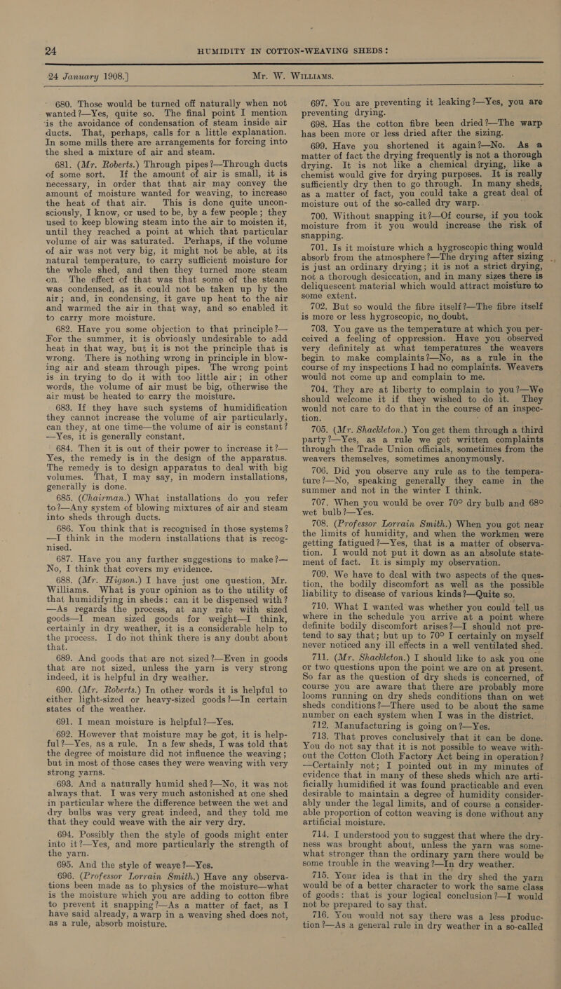 680. Those would be turned off naturally when not wanted ?—Yes, quite so. The final point I mention ‘is the avoidance of condensation of steam inside air ducts. That, perhaps, calls for a little explanation. In some mills there are arrangements for forcing into the shed a mixture of air and steam. 681. (Mr. Roberts.) Through pipes?—Through ducts of some sort. If the amount of air is small, it is necessary, in order that that air may convey the amount of moisture wanted for weaving, to increase the heat of that air. This is done quite uncon- sciously, I know, or used to be, by a few people; they used to keep blowing steam into the air to moisten it, until they reached a point at which that particular volume of air was saturated. Perhaps, if the volume of air was not very big, it might not be able, at its natural temperature, to carry sufficient moisture for the whole shed, and then they turned more steam on. The effect of that was that some of the steam was condensed, as it could not be taken up by the air; and, in condensing, it gave up heat to the air and warmed the air in that way, and so enabled it to carry more moisture. 682. Have you some objection to that principle ?— For the summer, it is obviously undesirable to add heat in that way, but it is not the principle that is wrong. There is nothing wrong in principle in blow- ing air and steam through pipes. The wrong point is in trying to do it with too little air; in other words, the volume of air must be big, otherwise the air must be heated to carry the moisture. 683. If they have such systems of humidification they cannot increase the volume of air particularly, can they, at one time—the volume of air is constant? —Yes, it is generally constant, 684. Then it is out of their power to increase it ?— Yes, the remedy is in the design of the apparatus. The remedy is to design apparatus to deal with big volumes. That, I may say, in modern installations, generally is done. 685. (Chairman.) What installations do you refer to?—Any system of blowing mixtures of air and steam into sheds through ducts. —TI think in the modern installations that is recog- nised. 687. Have you any further suggestions to make ?— No, I think that covers my evidence. 688. (Mr. Huigson.) I have just one question, Mr. Willams. What is your opinion as to the utility of that humidifying in sheds: can it be dispensed with ? —As regards the process, at any rate with sized goods—I mean sized goods for weight—I think, certainly in dry weather, it is a considerable help to the process. JI do not think there is any doubt about that. 689. And goods that are not sized ?—Even in goods that are not sized, unless the yarn is very strong indeed, it is helpful in dry weather. 690. (Mr. Roberts.) In other words it is helpful to either light-sized or heavy-sized goods?—In certain states of the weather. 691. I mean moisture is helpful ?—Yes. 692. However that moisture may be got, it is help- ful?’—Yes, asa rule. In a few sheds, I was told that the degree of moisture did not influence the weaving ; but in most of those cases they were weaving with very strong yarns. — 693. And a naturally humid shed ?—No, it was not always that. I was very much astonished at one shed in particular where the difference between the wet and dry bulbs was very great indeed, and they told me that they could weave with the air very dry. 694. Possibly then the style of goods might enter into it?—Yes, and more particularly the strength of the yarn. 695. And the style of weaye?—Yes. 696. (Professor Lorrain Smith.) Have any observa- tions been made as to physics of the moisture—what is the moisture which you are adding to cotton fibre to prevent it snapping?—As a matter of fact, as I have said already, awarp in a weaving shed does not, as a rule, absorb moisture.  697. You are preventing it leaking?—Yes, you are preventing drying. 698. Has the cotton fibre been dried?—The warp has been more or less dried after the sizing. 699. Have you shortened it again?—No. As @ matter of fact the drying frequently is not a thorough drying. It is not like a chemical drying, like a chemist would give for drying purposes. It is really sufficiently dry then to go through. In many sheds, as a matter of fact, you could take a great deal of moisture out of the so-called dry warp. . 700. Without snapping it?—Of course, if you took moisture from it you would increase the risk of snapping. 701. Is it moisture which a hygroscopic thing would is just an ordinary drying; it is not a strict drying, not a thorough desiccation, and in many sizes there is deliquescent material which would attract moisture to some extent. 702. But so would the fibre itself?—The fibre itself is more or less hygroscopic, no doubt. 703. You gave us the temperature at which you per- ceived a feeling of oppression. Have you observed very definitely at what temperatures the weavers begin to make complaints?—No, as a rule in the course of my inspections I had no complaints. Weavers would not come up and complain to me. 704. They are at liberty to complain to you?—We should welcome it if they wished to do it. They would not care to do that in the course of an inspec- tion. ‘ 705. (Mr. Shackleton.) You get them through a third party ?—Yes, as a rule we get written complaints through the Trade Union officials, sometimes from the weavers themselves, sometimes anonymously. 706. Did you observe any rule as to the tempera- ture?—No, speaking generally they came in the summer and not in the winter I think. 707. When you would be over 70° dry bulb and 68° wet bulb ?—Yes. 708. (Professor Lorrain Smith.) When you got near the limits of humidity, and when the workmen were getting fatigued ?—Yes, that is a matter of observa- tion. I would not put it down as an absolute state- ment of fact. It.is simply my observation. 709. We have to deal with two aspects of the ques- tion, the bodily discomfort as well as the possible liability to disease of various kinds ?—Quite so. 710. What I wanted was whether you could tell us where in the schedule you arrive at a point where definite bodily discomfort arises?—I should not pre- tend to say that; but up to 70° I certainly on myself never noticed any ill effects in a well ventilated shed. 711. (Mr. Shackleton.) I should like to ask you one or two questions upon the point we are on at present. So far as the question of dry sheds is concerned, of course you are aware that there are probably more looms running on dry sheds conditions than on wet sheds conditions?—There used to be about the same number on each system when I was in the district. 712. Manufacturing is going on ?—Yes. 713. That proves conclusively that it can be done. You do not say that it is not possible to weave with- out the Cotton Cloth Factory Act being in operation ? —Certainly not; I pointed out in my minutes of evidence that in many of these sheds which are arti- ficially humidified it was found practicable and even desirable to maintain a degree of humidity consider- ably under the legal limits, and of course a consider- able proportion of cotton weaving is done without any artificial moisture. 714. I understood you to suggest that where the dry- ness was brought about, unless the yarn was some- what stronger than the ordinary yarn there would be some trouble in the weaving ?—In dry weather. 715. Your idea is that in the dry shed the yarn would be of a better character to work the same class of goods: that is your logical conclusion?—I would not be prepared to say that. 716. You would not say there was a less ptoduc- tion ?—As a general rule in dry weather in a so-called