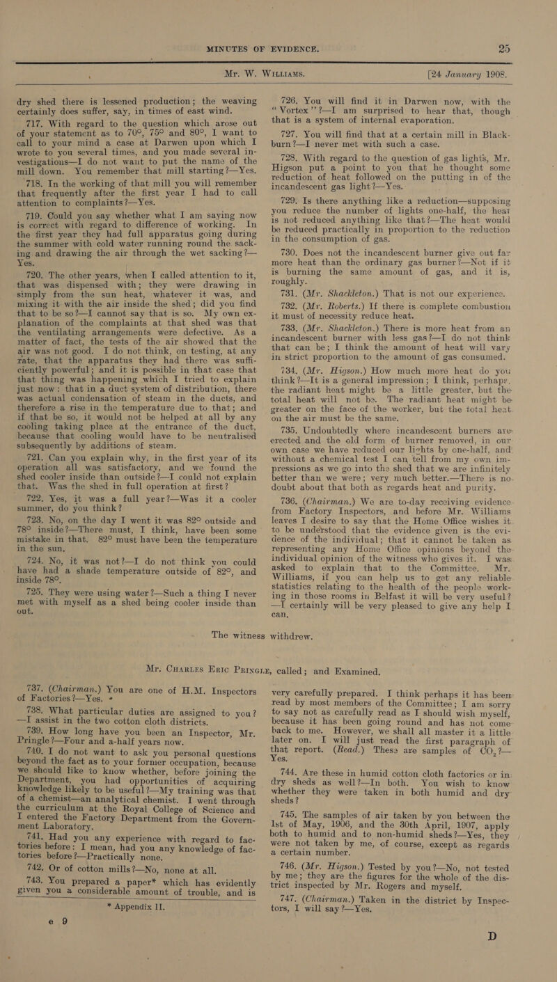  [24 January 1908.  dry shed there is lessened production; the weaving certainly does suffer, say, in times of east wind. 717. With regard to the question which arose out of your statement as to 70°, 75° and 80°, I want to call to your mind a case at Darwen upon which I wrote to you several times, and you made several in- vestigations—I do not want to put the name of the mill down. You remember that mill starting ?—Yes. 718. In the working of that mill you will remember that frequently after the first year I had to call attention to complaints ?—Yes. 719. Could you say whether what I am saying now is correct with regard to difference of working. In the first year they had full apparatus going during the summer with cold water running round the. sack- ing and drawing the air through the wet sacking ?— Yes. 720. The other years, when I called attention to it, that was dispensed with; they were drawing in simply from the sun heat, whatever it was, and mixing it with the air inside the shed; did you find that to be so?—I cannot say that is so. My own ex- planation of the complaints at that shed was that the ventilating arrangements were defective. As a matter of fact, the tests of the air showed that the air was not good. I do not think, on testing, at any rate, that the apparatus they had there was sufh- ciently powerful; and it is possible in that case that that thing was happening which I tried to explain just now: that in a duct system of distribution, there was actual condensation of steam in the ducts, and therefore a rise in the temperature due to that; and if that be so, it would not be helped at all by any cooling taking place at the entrance of the duct, because that cooling would have to be neutralised subsequently by additions of steam. 721. Can you explain why, in the first year of its operation all was satisfactory, and we found the shed cooler inside than outside ?—I could not explain that. Was the shed in full operation at first? 722. Yes, it was a full year?—Was it a cooler summer, do you think? 723. No, on the day I went it was 82° outside and 78° inside?—There must, I think, have been some mistake in that. 82° must have been the temperature in the sun. __ 724. No, it was not?—I do not think you could have had a shade temperature outside of 82°, and inside 78°. 725. They were using water ?—Such a thing I never met with myself as a shed being cooler inside than out. 726. You will find it in Darwen now, with the “ Vortex’’?—I am surprised to hear that, though that is a system of internal evaporation. 727. You will find that at a certain mill in Black- burn ?—I never met with such a case. 728. With regard to the question of gas lights, Mr. Higson put a point to you that he thought some reduction of heat followed on the putting in of the incandescent gas ight ?—Yes. 729. Is there anything like a reduction—supposing you reduce the number of lghts one-half, the heat is not reduced anything like that?—The heat would be reduced practically in proportion to the reduction in the consumption of gas. 730. Does not the incandescent burner give out far more heat than the ordinary gas burner ?—Not if it is burning the same amount of gas, and it is, roughly. 731. (Mr. Shackleton.) That is not our experience. 732. (Mr. Roberts.) If there is complete combustiou it must of necessity reduce heat. 733. (Mr. Shackleton.) There is more heat from an incandescent burner with less gas?—I do not think that can be; I think the amount of heat will vary in strict proportion to the amount of gas consumed. 734, (Mr. Higson.) How much more heat do you think ?—It is a general impression; I think, perhapg¢. the radiant heat might be a little greater, but the total heat will not be. The radiant heat might be greater on the face of the worker, but the total heat. on the air must be the same. 735. Undoubtedly where incandescent burners are erected and the old form of burner removed, in our: own case we have reduced our lichts by one-half, and’ without a chemical test I can tell from my own im- pressions as we go into the shed that we are infinitely better than we were; very much better.—There is no. doubt about that both as regards heat and purity. 736. (Chairman.) We are to-day receiving evidence. from Factory Inspectors, and before Mr. Williams leaves I desire to say that the Home Office wishes it to be understood that the evidence given is the evi- dence of the individual; that it cannot be taken as representing any Home Office opinions beyond the individual opinion of the witness who gives it. I was: asked to explain that to the Committee. Mr. Williams, if you \can help us to get any reliable statistics relating to the health of the people work- ing in those rooms in Belfast it will be very useful ? —I certainly will be very pleased to give any help I can. 737. (Chairman.) You are one of H.M. Inspectors of Factories ?—Yes. ¢ 738. What particular duties are assigned to you? —I assist in the two cotton cloth districts. 739. How long have you been an Inspector, Mr. Pringle ?—Four and a-half years now. 740. I do not want to ask you personal questions beyond the fact as to your former occupation, because we should like to know whether, before joining the Department, you had opportunities of acquiring knowledge likely to be useful ?—My training was that of a chemist—an analytical chemist. I went through the curriculum at the Royal College of Science and I entered the Factory Department from the Govern- ment Laboratory. 741. Had you any experience with regard to fac- tories before: I mean, had you any knowledge of fac- tories before ?—Practically none. 742. Or of cotton mills ?—No, none at all. 743. You prepared a paper* which has evidently given you a considerable amount of trouble, and is * Appendix II.  very carefully prepared. I think perhaps it has beem: read by most members of the Committee; I am sorry to say not as carefully read as I should wish myself, because it has been going round and has not come back to me. However, we shall all master it a little later on. I will just read the first paragraph of os report. (Read.) Thess are samples of CO,?— es. 744. Are these in humid cotton cloth factories or in: dry sheds as well?—In both. You wish to know vine bne they were taken in both humid and dry sheds? 745, The samples of air taken by you between the ist of May, 1906, and the 30th April, 1907, apply both to humid and to non-humid sheds?—Yes, they were not taken by me, of course, except as regards a certain number. 746. (Mr. Higson.) Tested by you?—No, not tested by me; they are the figures for the whole of the dis- trict inspected by Mr. Rogers and myself, 747. (Chairman.) Taken in the district by Inspec- tors, I will say ’—Yes. D