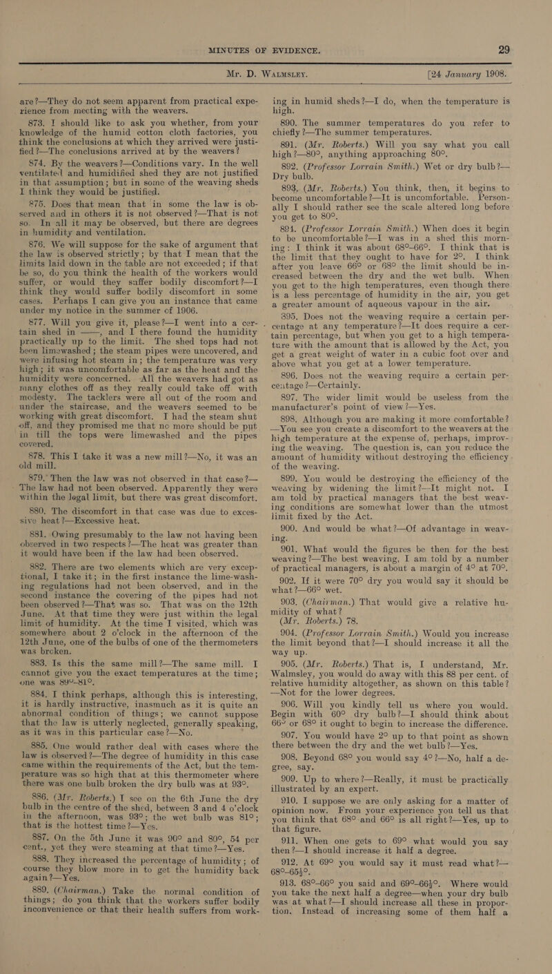 MINUTES   [24 January 1908.  are?—They do not seem apparent from practical expe- _ rience from mecting with the weavers. 873. I should like to ask you whether, from your knowledge of the humid cotton cloth factories, you think the conclusions at which they arrived were justi- fied ?—The conclusions arrived at by the weavers? 874, By the weavers ?—Conditions vary. In the well ventilate] and humidified shed they are not justified in that assumption; but in some of the weaving sheds I think they would be justified. 275. Does that mean that in some the law is ob- served and in others it is not observed ?—That is not so. In all it may be observed, but there are degrees in humidity and ventilation. 876. We will suppose for the sake of argument that the law is observed strictly; by that I mean that the limits laid down in the table are not exceeded ; if that be so, do you think the health of the workers would suffer, or would they suffer bodily discomfort ?—I think they would suffer bodily discomfort in some cases. Perhaps I can give you an instance that came under my notice in the summer cf 1906. tain shed in , and I there found the humidity practically up to the limit. The shed tops had not been limewashed ; the steam pipes were uncovered, and were infusiug hot steam in; the temperature was very high ; it was uncomfortable as far as the heat and the humidity were concerned. All the weavers had got as many clothes off as they really could take off. with modesty. The tacklers were all out of the room and under the staircase, and the weavers seemed to be working with great discomfort. JI had the steam shut off, and they promised me that no more should be put in till the tops were limewashed and the pipes covered, 878. This I take it was a new mill?—No, it was an old mill. 879.’ Then the law was not observed in that case ?— - The law had not been observed. Apparently they were within the Jegal limit, but there was great discomfort.  880. The discomfort in that case was due to exces- sive heat ?—Excessive heat. 881. Owing presumably to the law not having been observed in two respects ?’—The heat was greater than it would have been if the law had been observed. 882. There are two elements which are very excep- tional, I take it; in the first instance the lime-wash- ing regulations had not been observed, and in the second instance the covering of the pipes had not been observed ?—That was so. That was on the 12th June. At that time they were just within the legal limit of humidity. At the time I visited, which was - somewhere about 2 o’clock in the afternoon cf the 12th June, one of the bulbs of one of the thermometers was brcken. ; 883. Is this the same mill?—The same mill. I cannot give you the exact temperatures at the time; one was 8Y°-81°. 884. I think perhaps, although this is interesting, it is hardly instructive, inasmuch as it is quite an abnormal condition of things; we cannot suppose that the law is utterly neglected, generally speaking, as it was in this particular case?—No. 885. One would rather deal with cases where the law is observed ?—The degree of humidity in this case came within the requirements of the Act, but the tem- perature was so high that at this thermometer where there was one bulb broken the dry bulb was at 98°. 836. (Mr. Roberts.) I see on the 6th June the dry bulb in the centre of the shed, between 3 and 4 o’clock in the afternoon, was 93°; the wet bulb was 81°; that is the hottest time ?—Yes. 887. On the 5th June it was 90° and 80°, 54 per cent., yet they were steaming at that time?—Yes. 888. They increased the percentage of humidity ; of course they blow more in to get the humidity back again ?—Yes, 889. (Chairman.) Take the normal condition of things; do you think that the workers suffer bodily inconvenience or that their health suffers from work- — ing in humid sheds?—I do, when the temperature is high. 890. The summer temperatures do you refer to chiefly ’—The summer temperatures. 891. (Mr. Roberts.) Will you say what you call high ?—80°, anything approaching 80°. 892. (Professor Lorrain Smith.) Wet or dry bulb ?— Dry bulb. 893,. (Mr. Roberts.) You think, then, it begins: to become uncomfortable ?—It is uncomfortable. _Person- ally I should rather see the scale altered long before you get to 80°. 894. (Professor Lorrain Smith.) When does it begin to be uncomfortable?—I was in a shed this morn- ing: I think it was about 68°-66°. I think that is the limit that they ought to have for 2°. I think after you leave 66° or 68° the limit should be in- creased between the dry and the wet bulb. When you get to the high temperatures, even though there is a less percentage of humidity in the air, you get a greater amount of aqueous vapour in the air. 395, Does not the weaving require a certain per- centage at any temperature?—It does require a cer- tain percentage, but when you get to a high tempera- ture with the amount that is allowed by the Act, you get a great weight of water in a cubic foot over and above what you get at a lower temperature. 896. Does not the weaving require a certain per- ce:itage /—Certainly. 897. The wider limit would be useless from the manufacturer’s point of view /—Yes. 898. Although you are making it more comfortable? —You see you create a discomfort to the weavers at the high temperature at the expense of, perhaps, improv- ing the weaving. ‘The question is, can you reduce the amount of humidity without destroying the efficiency of the weaving. 899. You would be destroying the efficiency of the weaving by widening the limit?—-It might not. I am told by practical managers that the best weav- ing conditions are somewhat lower than the utmost limit fixed by the Act. _ 900. And would be what?—Of advantage in weav- ing. 901. What would the figures be then for the best weaving ?—The best weaving, I am told by a number of practical managers, is about a margin of 4° at 70°. 902. If it were 70° dry you would say it should be what ?—66° wet. 903. (Chairman.) That would give a relative hu- midity of what? (Mr. Roberts.) 78. 904. (Professor Lorrain Smith.) Would you increase the limit beyond that?—I should increase it all the way up. 905. (Mr. Roberts.) That is, I understand, Mr. Walmsley, you would do away with this 88 per cent. of relative humidity altogether, as shown on this table? —Not for the lower degrees. 906. Will you kindly tell us where you would. Begin with 60° dry bulb?—I should think about 66~ or 68° it ought to begin to increase the difference. 907. You would have 2° up to that point as shown there between the dry and the wet bulb ?—Yes. 908. Beyond 68° you would say 4°?—No, half a de- gree, say. 909. Up to where?—Really, it must be practically illustrated by an expert. 910. I suppose we are only asking for a matter of opinion now. From your experience you tell us that you think that 68°-and 66° is all right ?—Yes, up to that figure. 911. When one gets to 69° what would you say then ?—I should increase it half a degree. 912. At 69° you would say it must read what ?— 68°-655°. 913. 68°-66° you said and 69°-66}°. Where would you take the next half a degree—when your dry bulb was at what ?—I should increase all these in propor- tion, Instead of increasing some of them half a