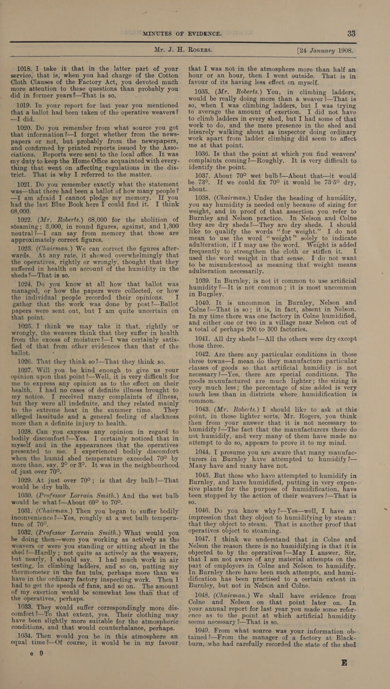 1018. I take it that in the latter part of your service, that is, when you had charge of the Cotton Cloth Clauses of the Factory Act, you devoted muéh more attention to these questions than probably you did in former years?—That is so. : 1019. In your report for last year you mentioned that a ballot had been taken of the operative weavers? —I did. 1020. Do you remember from what source you got that information?—I forget whether from the news- papers or not, but probably from the newspapers, and confirmed by printed reports issued by the Asso- ciations. Reports were sent to the local office. It was my duty to keep the Home Office acquainted with every- thing that went on affecting regulations in the dis- trict. That is why I referred to the matter. 1021. Do you remember exactly what the statement was—that there had been a ballot of how many people? —I am afraid I cannot pledge my memory. If you had the last Blue Book here I could find it. I think 68,000. 1022. (Mr. Roberts.) 68,000 for the abolition of steaming ; 3,000, in round figures, against, and 1,300 neutral?—I can say from memory that those are approximately correct figures. 1023. (Chairman.) We can correct the figures after- wards. At any rate, it showed overwhelmingly that the operatives, rightly or wrongly, thought that they suffered in health on account of the humidity in the sheds ?—That is so. 1024. Do you know at all how that ballot was managed, or how the papers were collected, or how the individual people recorded their opinions. I gather that the work was done by post?—Ballot papers were sent out, but I am quite uncertain on that point. 1025. I think we may take it that, rightly or wrongly, the weavers think that they suffer in health from the excess of moisture?—I was certainly satis- ‘fied of that from other evidences than that of the ballot. ; 1026. That they think so?—That they think so. 1027. Will you be kind enough to give us your opinion upon that point ?—Well, it is very difficult for me to express any opinion as to the effect on their health. I had no cases of definite illness brought to -my notice. I received many complaints of illness, but they were all indefinite, and they related mainly to the extreme heat in the summer time. They alleged lassitude and a general feeling of slackness more than a definite injury to health. 1028. Can you express any opinion in regard to bodily discomfort ?—Yes. I certainly noticed that in myself and in the appearances that the operatives presented to me. I experienced bodily discomfort when the humid shed temperature exceeded 70° by more than, say, 2° or 3°. It was in the neighbourhood of just over 70°. 1029. At just over 70°; is that dry bulb?—That would be dry bulb. 1030. (Professor Lorrain Smith.) And the wet bulb would be what ?—About 69° to 70°. 1031. (Chairman.) Then you began to suffer bodily inconvenience ?—Yes, roughly at a wet bulb tempera- ture of 70°. 1032. (Professor Lorrain Smith.) What would you be doing then—were you working as actively as the weavers or were you standing or sitting about in the shed ?—Hardly ; not quite as actively as the weayers, but nearly, I should say. I had much work in air testing, in climbing ladders, and so on, putting my thermometer in the fan tubs, perhaps more than we had to get the speeds of fans, and so on. The amount of my exertion would be somewhat less than that of the operatives, perhaps. 1033. They would suffer correspondingly more dis- comfort’—To that extent, yes. Their clothing may have been slightly more suitable for the atmospheric conditions, and that would counterbalance, perhaps. 1034. Then would you be in this atmosphere an equal time?—Of course, it would be in my favour e 9 that I was not in the atmosphere more than half an hour or an hour, then I went outside. That is in favour of its having less effect on myself. 1035. (Mr. Roberts.) You, in climbing ladders, would be really doing more than a weaver ?—That is so, when I was climbing ladders, but I was trying to average the amount of exertion. I did not have to climb ladders in every shed, but I had some of that work to do, and the mere presence in the shed and leisurely walking about as inspector doing ordinary work apart from ladder climbing did seem to affect me at that point. 1036. Is that the point at which you find weavers’ complaints coming?—Roughly. It is very difficult to identify the point. 1037. About 70° wet bulb?—About that—it would be 73°. If we could fix 70° it would be 73°5° dry, about. 1038. (Chairman.) Under the heading of humidity, you say humidity is needed only because of sizing for weight, and in proof of that assertion you refer to Burnley and Nelson practice. In Nelson and Colne they are dry sheds?—They are dry sheds. I should like to qualify the words “for weight.” I do not mean to use the word “weight” solely to indicate adulteration, if I may use the word. Weight is added frequently to strengthen the cloth or stiffen it. I used the word weight in that sense. I do not want to be misunderstood as meaning that weight means adulteration necessarily. 1039. In Burnley, is not it common to use artificial humidity ?—It is not common; it is most uncommon in Burnley. 1040. It is uncommon in Burnley, Nelson and Colne ?—That is so; it is, in fact, absent in Nelson. In my time there was one factory in Colne humidified, and either one or two in a village near Nelson out of a total of perhaps 200 to 300 factories. 1041. All dry sheds ?—All the others were dry except those three. 1042. Are there any particular conditions in those three towns—I mean do they manufacture particular classes of goods so that artificial humidity is not necessary ?—Yes, there are special conditions. The goods manufactured are much lighter; the sizing is very much less; the percentage of size added is very uuch less than in districts where humidification is common. 1043. (Mr. Roberts.) I should like to ask at this point, in those lighter sorts, Mr. Rogers, you think then from your answer that it is not necessary to humidify 7—The fact that the manufacturers there do not humidify, and very many of them have made no attempt to do so, appears to prove it to my mind. i044. I presume you are aware that many manufac- turers in Burnley have attempted to humidify ?— Many have and many have not. 1045. But those who have attempted to humidify in Burnley, and have humidified, putting in very expen- sive plants for the purpose of humidification, have been stopped by the action of their weavers ?—That is SO. 1046. Do you know why ?—Yes—well, I have an impression that they object to humidifying by steam: that they object to steam. That is another proof that operatives object to steaming. 1047. IT think we understand that in Colne and Nelson the reason there is no humidifying is that itis objected to by the operatives?—May I answer, Sir, that I am not aware of any material attempts on the part of employers in Colne and Nelson to humidify. In Burnley there have been such attempts, and humi- dification has been practised to a certain extent in Burnley, but not in Nelson and Colne. 1048. (Chairman.) We shall have evidence from Colne and Nelson on that point later on. In your annual report for last year you made some refer- ence as to the point at which artificial humidity seems necessary ?—That is so. 1049. From what source was your information ob- tained?—From the manager of a factory at Black- burn, who had carefully recorded the state of the shed E