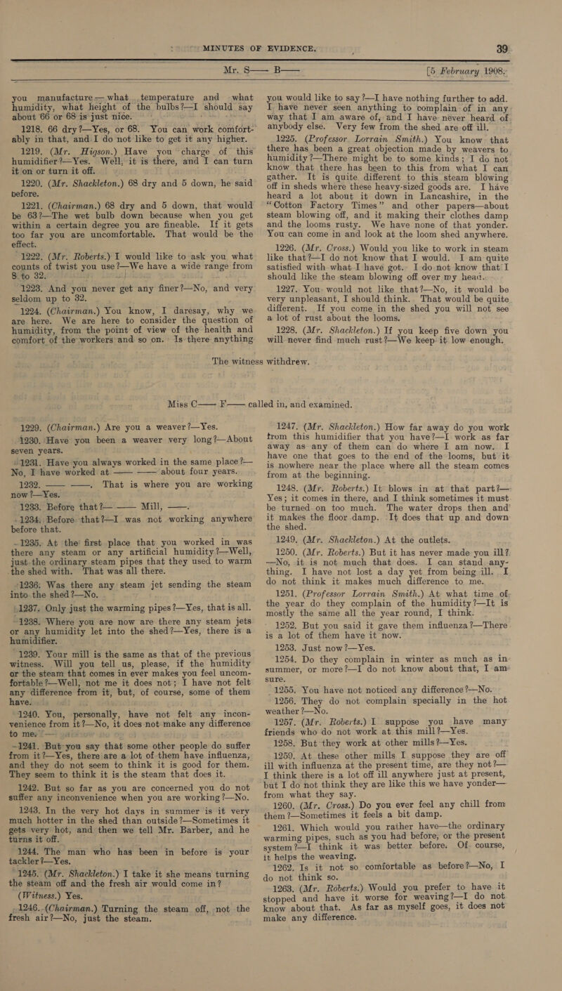   you manufacture— what ..temperature and what humidity, what height of the bulbs?—I should say about 66 or 68 is just nice. +h ably in that, and I do not like to get it any higher. 1219. (Mr. Higson.) Have you charge of this humidifier?—Yes. Well, it is there, and I can turn it on or turn it off. , 1220. (Mr. Shackleton.) 68 dry and 5 down, he said before. 1221. (Chairman.) 68 dry and 5 down, that would be 63?—The wet bulb down because when you get within a certain degree you are fineable. If it gets too far you are uncomfortable. That would be the effect. 1222. (Mr. Roberts.) I would like to ask you. what counts of twist you use?—We have a wide range from 8 to 32. d ist) } at 1223. And you never get any finer?—No, and very seldom up to 382. 1224. (Chairman.) You know, I daresay, why we are here. We are here to consider the question of humidity, from the point of view of the health and comfort of the workers and so on. Is there anything [5 February 1908,  you would like to say ?—I have nothing further to add. I have never seen anything to complain of in any way that I am aware of, and I have never heard of anybody else. Very few from the shed are off ill. 1225. (Professor. Lorrain Smith.) You know that there has been a great objection made by weavers to humidity ?—There might be to some kinds; I do not know that there has been to this from what I can gather. It is quite different to this steam blowing off in sheds where these heavy-sized goods are. I have heard a lot about it down in Lancashire, in the “Cotton Factory Times” and other papers—about steam blowing off, and it making their clothes damp and the looms rusty. We have none of that yonder. You can come in and look at the loom shed anywhere. 1226. (Mr. Cross.) Would you like to work in steam like that?—I do not know that I would. I am quite satisfied with what I have got.. I do not know that I should like the steam blowing off over my head. 1227. You- would not like that?—No, it would be very unpleasant, I should think. That would be quite different. If you come in the shed you will not see a lot of rust about the looms. 1228. (Mr. Shackleton.) If you keep five down you will never find much rust?—We keep. it. low enough. 1229. (Chairman.) Are you a weaver ?—Yes. 1230. Have you been a weaver very long?—About seven years. » 1231. Have you always worked in the same place ?— No, I have worked at about four years.    1232. —— That is where you are working now ?—Yes. 1233. Before that ?— —— Mill, ‘  . 1234, Before that?—I was not working anywhere before that. ~ 1235. At the’ first place that you worked in_was there any steam or any artificial humidity ?—Well, just. the ordinary steam pipes that they used to warm _the shed with. That was all there. 1236: Was there any steam jet sending the steam into. the shed ?—No. 1287. Only just the warming pipes ?—Yes, that is all. ~ 1238. Where you are now are there any steam jets or any humidity let into the shed?—Yes, there is a ~ humidifier. 1239. Your mill is the same as that of the previous witness. Will you tell us, please, if the humidity or the steam that comes in ever makes you feel uncom- fortable ?—Well, not me it does not; I have not felt any difference from it, but, of course, some of them have. ; °1240. You, personally, have not felt any incon- venience from it?—No, it does not make any difference to me? l-—? wai iew iso ~1241. But you say that some other people do suffer from it?—Yes, there are a lot of them have influenza, and they do not seem to think it is good for them. They seem to think it is the steam that does it. 1242. But so far as you are concerned you do not suffer any inconvenience when you are working ?—No. 1243. In the very hot days in summer is it very much hotter in the shed than outside ?—Sometimes it gets very hot, and then we tell Mr. Barber, and he turns it off. 1244. The man who has been in before is your tackler ?—Yes. _ 1245. (Mr. Shackleton.) I take it she means turning the steam off and the fresh air would come in? (Witness.) Yes. ,1246.-(Chairman.) Turning the steam off, not the fresh air?—No, just the steam. 1247. (Mr. Shackleton.) How far away do you work trom this humidifier that you have?—I work as far away as any of them can do where I am now. I have one that goes to the end of the looms, but it is nowhere near the place where all the steam comes from at the beginning. 1248. (Mr. Roberts.) It blows in at that part?—- Yes; it comes in there, and I think sometimes it must be turned on too much. The water drops then and it makes the floor damp. It does that up and down the shed. 1249. (Mr. Shackleton.) At the outlets. 1250. (Mr. Roberts.) But it has never made you ill? —No, it is not much that does. I can stand any- thing. I have not lost a day yet from being ill. I do not think it makes much difference to me. 1251. (Professor Lorrain Smith.) At what time of the year do they complain of the humidity?—It is mostly the same all the year round, I think. ' 1252. But you said it gave them influenza ?—There is a lot of them have it now. 1253. Just now ?—Yes. 1254. Do they complain in winter as much as in summer, or more?—I do not know about that, Iam sure. 1255. You have not noticed any difference ?—No. 1256. They do not complain specially in the hot weather ?—No. 1257. (Mr. Roberts.) I suppose you have many friends who do not work at this mill?—Yes. 1258. But they work at other mills?—Yes. 1259. At these other mills I suppose they are off ill with influenza at the present time, are they not ?— I think there is a lot off ill anywhere just at present, but I do not think they are like this we have yonder— from what they say. 1260. (Mr. Cross.) Do you ever feel any chill from them ?—Sometimes it feels a bit damp. 1261. Which would you rather have—the ordinary warming pipes, such as you had before, or the present system ?—I think it was better before. Of. course, it helps the weaving. 1262. Is it not so comfortable as before?—No, I do not think so. 1263. (Mr. Roberts.) Would you prefer to have it stopped and have it worse for weaving 2—I do not know about that. As far as myself goes, it does not make any difference.