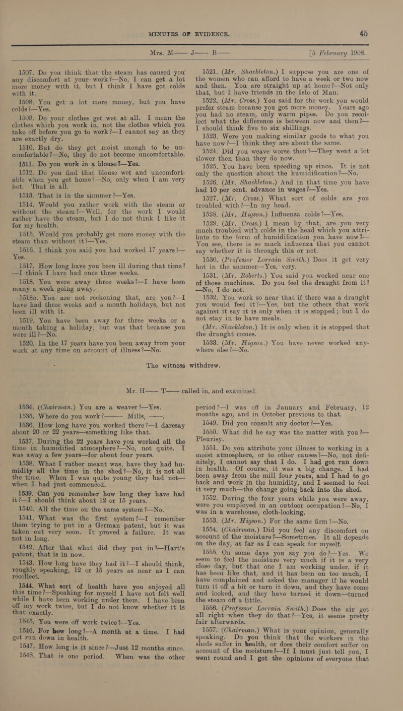  1507. Do you think that the steam has caused you any discomfort at your- work?—No, I can get a lot more money with it, but I think I have got colds with it. 1508. You get a lot more money, but you have colds ?—Yes. 1509. Do your clothes get wet at all. I mean the clothes which you work in, not the clothes which you take off before you go to work?—I cannot say as they are exactly dry. 1510. But do they get moist enough to be un- comfortable ?—No, they do not become uncomfortable. 1511. Do you work in a blouse ?—Yes. 1512. Do you find that blouse wet and uncomfort- able when you get home?—No, only when I am very hot. That is all. 1518. That is in the summer ?—Yes. 1514. Would you rather work with the steam or without the steam?—Well, for the work I would rather have the steam, but I do not think I like it for my health. 1515. Would you probably get more money with the steam than without it ?—Yes. 1516. I think you said you had worked 17 years /— . Yes. 1517. How long have you been ill during that time? -—I think I have had once three weeks. 1518. You were away three weeks?—I have been many a week going away. -1518a. You are not reckoning that, are you?—I have had three weeks and a month holidays, but not been ill with it. 1519. You have been away for three weeks or a month taking a holiday, but was that because you were ill ?—No. 1520. In the 17 years have you been away from your work at any time on account of illness ?—No. 1521. (Mr. Shackleton.) I suppose you are one of the women who can afford to have a week or two now and then. You are straight up at home?—Not only that, but I have friends in the Isle of Man. 1522. (Mr. Cross.) You said for the work you would prefer steam because you got more money. Years ago you had no steam, only warm pipes. Do you recol- lect what the difference is between now and then ?— I should think five to six shillings. 1523. Were you making similar goods to what you have now ?—I think they are about the same. 1524. Did you weave worse then?—They went a lot slower then than they do now. 1525. You have been speeding up since. It is not only the question about the humidification ?—No. 1526. (Mr. Shackleton.) And in that time you have had 10 per cent. advance in wages ?—Yes. 1527. (Mr. Cross.) What sort of colds are you troubled with?—In my head. 1528. (Mr. Hzgson.) Influenza colds ?—Yes. 1529. (Mr. Cross.) I mean by that, are you very much troubled with colds in the head which you attri- bute to the form of humidification you have now ?— You see, there is so much influenza that you cannot say whether it is through this or not. 1530. (Professor Lorrain Smith.) Does it get very hot in the summer—Yes,’ very. 1531. (Mr. Roberts.) You said you worked near one of those machines. Do you feel the draught from it? —No, Ido not. 1532. You work so near that if there was a draught you would feel it?—Yes, but the others that work against it say it is only when it is stopped; but I do not stay in to have meals. (Mr. Shackleton.) It is only when it is stopped that the draught comes. 1533. (Mr. Higson.) You have never worked any- where else ?—No. 1534, (Chairman.) You are a weaver ?—Yes. 1535. Where do you work ? — Mills, 1536. How long have you worked there?—I daresay about 20 or 22 years—something like that. 1537. During the 22 years have you worked all the time in humidified atmosphere?—No, not quite. I was away a few years—for about four years. 1538. What I rather meant was, have they had hu- midity all the time in the shed?—No, it is not all the time. When I was quite young they had not— when I had just commenced. _ 1539. Can you remember how long they have had it?—I should think about 12 or 15 years. 1540. All the time on the same system ?—No. 1541, What was the first system?—I remember them trying to put in a German patent, but it was taken out very soon. It proved a failure. It was not in long. 1542. After that whut did they put in?—Hart’s patent, that is in now. 1543. How long have they had it?—I should think, roughly speaking, 12 or 15 years as near as I can recollect. 1544. What sort of health have you enjoyed all this time?—Speaking for myself I have not felt well while I have been working under them. I have been off my work twice, but I do not know whether it is that exactly. 1545, You were off work twice ?—Yes. 1546. For how long?—-A month at a time. got run down in health. 1547. How long is it since ?—Just 12 months since. 1548. That is one period. When was the other   I had period ?—I was off in January and February; 12 months ago, and in October previous to that. 1549, Did you consult any doctor ?—Yes, 1550. What did he say was the matter with you ?— Pleurisy. 1551. Do you attribute your illness to working in a moist atmosphere, or to other causes?—No, not defi- nitely, I cannot say that I do. I had got run down in health. Of course, it was a big change. I had been away from the mill four years, and I had to go back and work in the humidity, and I seemed to feel it very much—the change going back into the shed. 1552, During the four years while you were away, were you employed in an outdoor occupation ?—No, I was in a warehouse, cloth-looking. 1553. (Mr. Higson.) For the same firm ?—No. 1554, (Chairman.) Did you feel any discomfort on account of the moisture?—Sometimes. It all depends on the day, as far as [ can speak for myself. 1555, On some days you say you do?—Yes. We seem to feel the moisture very much if it is a very close day, but that one I am working under, if it has been like that, and it has been on too much, I have complained and asked the manager if he would turn it off a bit or turn it down, and they have come and looked, and they have turned it down—turned the steam off a little. 1556. (Professor Lorrain Smith.) Does the air get all right when they do that?—Yes, it seems pretty fair afterwards. 1557. (Chairman.) What is your opinion, generally speaking. Do you think that the workers in the sheds suffer in health, or does their comfort suffer on account of the moisture?—If I must just tell you, I went round and I got the opinions of everyone that 