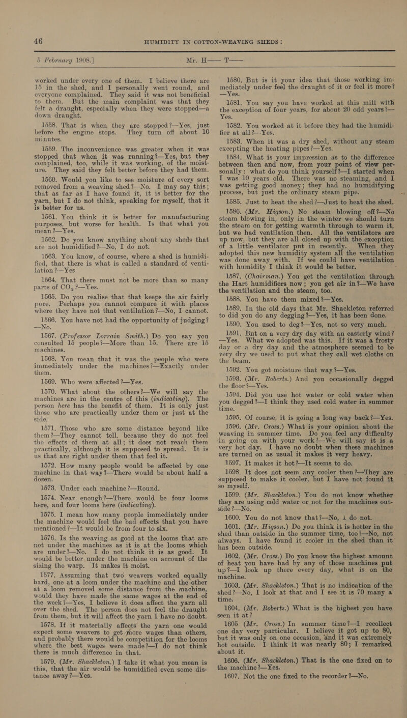  5 February 1908.]  worked under every one of them. I believe there are 15 in the shed, and I personally went round, and everyone complained. They said it was not beneficial to them. But the main complaint was that they felt a draught, especially when they were stopped—a down draught. 1558. That is when they are stopped?—Yes, just before the engine stops. They turn off about 10 minutes. 1559. The inconvenience was greater when it was stopped that when it was running?—Yes, but they complained, too, while it was working, of the moist- ure. They said they felt better before they had them. 1560. Would you like to see moisture of every sort removed from a weaving shed?—No. I may say this; that as far as I have found it, it is better for the yarn, but I do not think, speaking for myself, that it is better for us. 1561. You think it is better for manufacturing purposes, but worse for health. Is that what you mean ?—Yes. 1562. Do you know anything about any sheds that are not humidified ?—No, I do not. 1563. You know, of course, where a shed is humidi- fied, that there is what is called a standard of venti- lation ?-—Yes. 1564. That there must not be more than so many parts of CO, Pp—Yes. 1565. Do you realise that that keeps the air fairly pure. Perhaps you cannot compare it with places where they have not that ventilation ?—No, I cannot: 1566. You have not had the opportunity of judging? —No. 1567. (Professor Lorrain Smith.) Do you say you consulted 15 people?—More than 15. There are 16 machines. 1568. You mean that it was the people who were immediately under the machines?—Exactly under them. 1569. Who were affected ?—Yes. 1570. What about the others?—We will say the machines are in the centre of this (indicating). The person here has the benefit of them. It is only just those who are practically under them or just at the side. 1571. Those who are some distance beyond like them ?—They cannot tell. because they do not feel the effects of them at all; it does not reach them practically, although it is supposed to spread. It is us that are right under them that feel it. 1572. How many people would be affected by one machine in that way ?—There would be about half a dozen. 1573. Under each machine ?—Round. 1574. Near enough?—There would be four looms here, and four looms here (indicating). 1575, I mean how many people immediately under the machine would feel the bad effects that. you have mentioned ?—It would be from four to six. 1576. Is the weaving as good at the looms that are not under the machines as it is at the looms which are under?—No. I do not think it is as good. It would be better under the machine on account of the sizing the warp. It makes it moist. 1577. Assuming that two weavers worked equally hard, one at a loom under the machine and the other at a loom removed some distance from the machine, would they have made the same wages at the end of the week ?—Yes, I believe it does affect the yarn all over the shed. The person does not feel the draught from them, but it will affect the yarn I have no doubt. 1578. If it materially affects the yarn one would expect some weavers to get more wages than others, and probably there would be competition for the looms where the best wages were made?—I do not think there is much difference in that. 1579. (Mr. Shackleton.) I take it what you mean is this, that the air would be humidified even some dis- tance away ?—Yes. 1580. But is it your idea that those working im- mediately under feel the draught of it or feel it more? —Yes. 1581. You say you have worked at this mill with the exception of four years, for about 20 odd years ?— Yes. 1582. You worked at it before they had the humidi- fier at all ?—-Yes. 1583. When it was a dry shed, without any steam excepting the heating pipes ?—Yes. 1584. What is your impression as to the difference between then and now, from your point of view per- sonally: what do you think yourself?—I started when I was 10 years old. There was no steaming, and I was getting good money; they had no humidifying process, but just the ordinary steam pipe. 1585. Just to heat the shed ?—Just to heat the shed. 1586. (Mr. Higson.) No steam blowing off?—No steam blowing in, only in the winter we should turn the steam on for getting warmth through to warm it, but we had ventilation then. All the ventilators are up now, but they are all closed up with the exception of a little ventilator put in recently. When they adopted this new humidity system all the ventilation was done away with. If we could have ventilation with humidity I think it would be better. ‘ 1587. (Chairman.) You get the ventilation through the Hart humidifiers now; you get air in?—We have the ventilation and the steam, too. 1588. You have them mixed ?—Yes. 1589. In the old days that Mr. Shackleton referred to did you do any degging ?—Yes, it has been done. 1590. You used to deg?—Yes, not so very much. — 1591. But on a very dry day with an easterly wind ? —Yes. What we adopted was this. If it was a frosty day or a dry day and the atmosphere seemed: to be very dry we used to put what they call wet cloths on the beam. ; 1592. You got moisture that way ?—Yes. 1593. (Mr. Roberts.) And you occasionally degged the floor ?—Yes. 1594. Did you use hot water or cold water when you degged ?—I think they used cold water in summer time. 1595. Of course, it is going a long way back ?—Yes. 1596. (Mr. Cross.) What is your opinion about the weaving in summer time. Do you feel any difficulty very hot day. I have no doubt when these machines are turned on as usual it makes it very heavy. 1597. It makes it hot ?—It seems to do. 1598. It does not seem any cooler then?—They are supposed to make it cooler, but I have not found it so myself. 1599. (Mr. Shackleton.) You do not know whether they are using cold water or not for the machines out- side ?—No. 1600. You do not know that?—No, i do not. 1601. (Mr. Higson.) Do you think it is hotter in the shed than outside in the summer time, too?—No, not always. I have found it cooler in the shed than it has been outside. 1602. (Mr. Cross.) Do you know the highest amount of heat you have had by any of those machines put up?’—I look up there every day, what is on the machine. ; : 1603. (Mr. Shackleton.) That is no indication of the shed ?—No, I look at that and I see it is 70 many a time. 1604. (Mr. Roberts.) What is the highest you have seen it at? 1605. (Mr. Cross.) In summer time?—I recollect one day very particular. I believe it got up to 80, but it was only on one occasion, and it was extremely hot outside. I think it was nearly 80; I remarked about it. 1606. (Mr. Shackleton.) That is the one fixed on to the machine ?—Yes. 1607. Not the one fixed to the recorder ?—No.