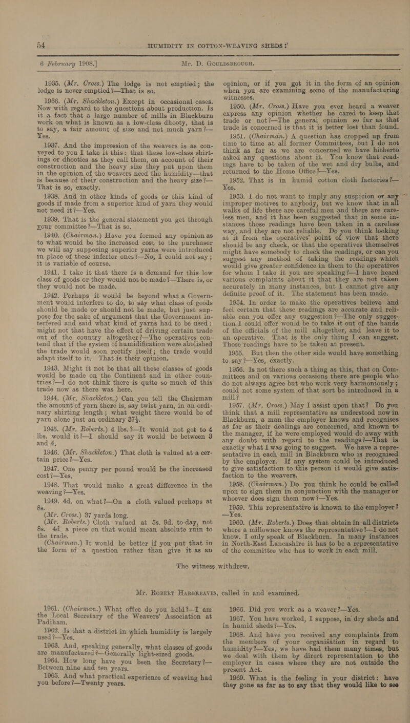 f  6 February 1908.] 1935. (Mr. Cross.) The lodge is not emptied; the lodge is never emptied ?—That is so. 1936. (Afr. Shackleton.) Except in occasional cases. Now with regard to the questions about production. Is it a fact that a large number of mills in Blackburn work on what is known as a low-class dhooty, that is to say, a fair amount of size and not much yarn?— Yes. 1937. And the impression of the weavers is as con- veyed to you I take it this: that these low-class shirt- ings or dhooties as they call them, on account of their construction and the heavy size they put upon them in the opinion of the weavers need the humidity—that is because of their construction and the heavy size ?— That is so, exactly. 1938. And in other kinds of goods or this kind of goods if made from a superior kind of yarn they would not need it ?—Yes. 1939. That is the general statement you get through your committee ?—That is so. 1940. (Chairman.) Have you formed any opinion as to what would be the increased cost to the purchaser we will say supposing superior yarns were introduced in place of these inferior ones ?—No, I could not say ; it is variable of course. 1941. I take it that there is a demand for this low class of goods or they would not be made ?—There is, or they would not be made. 1942. Perhaps it would be beyond what a Govern- ment would interfere to do, to say what class of goods should be made or should not be made, but just sup- pose for the sake of argument that the Government in- terfered and said what kind of yarns had to be used: - might not that have the effect of driving certain trade out of the country altogether?—The operatives con-- tend that if the system of humidification were abolished the trade would soon rectify itself; the trade would adapt itself to it. That is their opinion. 1943. Might it not be that all these classes of goods would be made on the Continent and in other coun- tries?—I do not think there is quite so much of this trade now as there was here. 1944, (Mr. Shackleton.) Can you tell the Chairman the amount of yarn there is, say twist yarn, in an ordi- nary shirting length; what weight there would be of yarn alone just an ordinary 373. 1945. (Mr. Roberts.) 4 Ibs.?—It would not get to 4 lbs. would it?—I should say it would be between 3 and 4, 1946. (Mr. Shackleton.) That cloth is valued at a cer- tain price ?—Yes. 1947. One penny per pound would be the increased cost ?—Yes, 1948, That would make a great difference in the weaving ?—Yes, 3 1949. 4d. on what?—On a cloth valued perhaps at S. (Mr. Cross.) 37 yards long. (Mr. Roberts.) Cloth valued at 5s. 9d. to-day, not 8s. 4d. a piece on that would mean absolute ruin to the trade. (Chairman.) It would be better if you put that in the form of a question rather than give it as an opinion, or if you got it in the form of an opinion when you are examining some of the manufacturing witnesses. 1950. (Mfr. Cross.) Have you ever heard a weaver express any opinion whether he cared to keep that trade or not?—The general opinion so far as that trade is concerned is that it is better lost than found. 1951. (Chairman.) A question has cropped up from time to time at all former Committees, but I do not think as far as we are concerned we have hitherto asked any questions about it. You know that read- ings have to be taken of the wet and dry bulbs, and returned to the Home Office ?—Yes. 1952. That is in humid cotton cloth factories ?— Yes. improper motives to anybody, but we know that in all walks of life there are careful men and there are care- less men, and it has been suggested that in some in- stances those readings have been taken in a careless way, and they are not reliable. Do you think looking at it from the operatives’ point of view that there should be any check, or that the operatives themselves might have somebody to check the readings, or can you suggest any method of taking the readings which would give greater confidence in them to the operatives for whom I take it you are speaking?—I have heard various complaints about it that they are not taken accurately in many instances, but I cannot give any definite proof of it. The statement has been made. 1954. In order to make the operatives believe and feel certain that these readings are accurate and reli- able can you offer any suggestion?—The only sugges- tion I could offer would be to take it out of the hands of the officials of the mill altogether, and leave it to an operative. That is the only thing I can suggest. Those readings have to be taken at present. 1955. But then the other side would have something to say ?—Yes, éxactly. 1956. Is not there such a thing as this, that on Com- mittees and on various occasions there are people who do not always agree but who work very harmoniously ; could not some system of that sort be introduced in a mill? 1957. (Mr. Cross.) May I assist upon that? Do you | think that a mill representative as understood now in Blackburn, a man the employer knows and recognises as far as their dealings are concerned, and known to the manager, if he were employed would do away with any doubt with regard to the readings?—That is exactly what I was going to suggest. We have a repre-. sentative in each mill in Blackburn who is r i by the employer. If any system could be introduced to give satisfaction to this person it would give satis- faction to the weavers. 1958. (Chairman.) Do you think he could be called upon to sign them in conjunction with the manager or whoever does sign them now ?—Yes. ae This representative is known to the employer? —Yes, 1960. (Afr. Roberts.) Does that obtain in all districts where a millowner knows the representative ?—I do not know. I only speak of Blackburn. In many instances in North-East Lancashire it has to be a representative of the committee whc thas to work in each mill. 1961. (Chairman.) What office do you hold?—I am the Local Secretary of the Weavers’ Association at Padiham. 1962. Is that a district in which humidity is largely used ?—Yes, / 1963. And, speaking generally, what classes of goods are manufactured?—Generally light-sized goods. 1964. How long have you been the Secretary ?— Between nine and ten years. 1965. And what practical experience of a you before ?—Twenty years, xp ce of weaving had 1966. Did you work as a weaver ?—Yes. , 1967. You have worked, I suppose, in dry sheds and in humid sheds ?—Yes. 1968. And have you received any complaints from the members of your organisation in regard to humidity 7—Yes, we have had them many times, but we deal with them by direct representation to the employer in cases where they are not outside the present Act. 1969. What is the feeling in your district: have they gone as far as to say that they would like to see