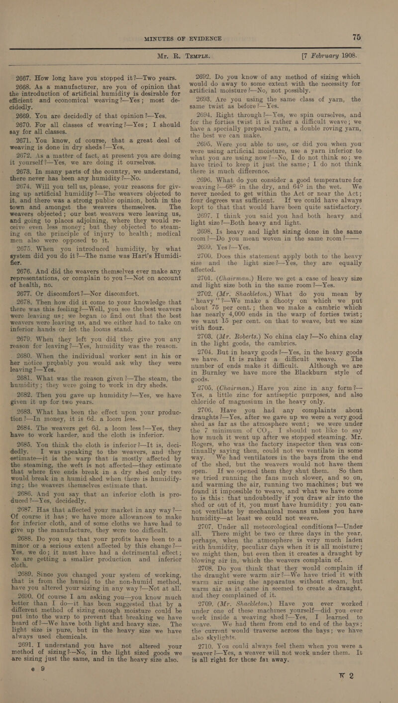 2667. How long have you stopped it?—Two years. 2668. As a manufacturer, are you of opinion that the introduction of artificial humidity is desirable for efficient and economical weaving?—Yes; most de- cidedly. 2669. You are decidedly of that opinion ?—Yes, 2670. For all classes of weaving?—Yes; I should say for all classes. 2671. You know, of course, that a great deal of weaving is done in dry sheds ?—Yes, 2672. As a matter of fact, at present you are doing it yourself?—Yes, we are doing it ourselves. 2673. In many parts of the country, we understand, there never has been any humidity ?—No. 2674. Will you tellus, please, your reasons for giv- ing up artificial humidity ?—The weavers objected to it, and there was a strong public opinion, both in the town and amongst the weavers themselves. weavers objected; our best weavers were leaving us, and going to places adjoining, where they would re- ceive even less money; but they objected to steam- ing on the principle of injury to health; medical men also were opposed to it. 2675. When you introduced humidity, by what system did you do it?—The name was Hart’s Humidi- fier. 2676. And did the weavers themselves ever make any representations, or complain to you ?—Not on account of health, no. 2677. Or discomfort?—Nor discomfort. _ 2678. Then how did it come to your knowledge that there was this feeling ?—Well, you see the best weavers were leaving us; we began to find out that the best weavers were leaving us, and we either had to take on inferior hands or let the looms stand. 2679. When they left you did they give you any reason for leaving ?—Yes, humidity was the reason. . 2680. When the individual worker sent in his or her notice prebably you would ask why they were leaving ?—Yes. 2681. What was the reason given /—The steam, the humidity ; they were going to work in dry sheds. 2682. Then you gave up humidity ?—Yes, we have given it up for two years. 2683. What has been the effect upon your produc- tion ?—In money, it is 6d. a loom less. 2684. The weavers get 6d. a loom less?—Yes, they have to work harder, and the cloth is inferior. 2685. You think the cloth is inferior ?—It is, deci- edly. I was speaking to the weavers, and they _-estimate—it is the warp that is mostly affected by the steaming, the weft is not affected—they estimate that where five ends break in a dry shed only two would break in a humid shed when there is humidify- ing; the weavers ihemselves estimate that. _ 2686. And you say that an inferior cloth is pro- ‘duced ?—Yes, decidedly. ‘ 2687. Has that affected your market in any way ?— ‘Of course it has; we have more allowances to make for inferior cloth, and of some cloths we have had to give up the manufacture, they were too difficult. 2688. Do you say that your profits have been to a minor or a serious extent affected by this change ?— Yes, we do; it must have had a detrimental effect; bid getting a smaller production and _ inferior ‘cloth. _ 2689. Since you changed your system of working, that is from the humid to the non-humid method, have you altered your sizing in any way ?—Not at all. 2690. Of course I am asking you—you know much better than I do—it has been ‘suggested that by a ‘different method of sizing enough moisture could be put into the warp to prevent that breaking we have heard of ?—We have both light and heavy size. The light size is pure, but in the heavy size we have always used chemicals. 2691. I understand you have not altered your method of sizing?—No, in the light sized goods we are sizing just the same, and in the heavy size also. e 9 [7 February 1908.  2692. Do you know of any method of sizing which would do away to some extent with the necessity for artificial moisture ?—No, not possibly. 2693. Are you using the same class of yarn, same twist as before ?/—Yes. the 2694. Right through ?—Yes, we spin ourselves, and for the forties twist it is rather a difficult weave; we have a specially prepared yarn, a double roving yarn, the best we can make. 2695. Were you able to use, or did you when you were using artificial moisture, use a yarn inferior to what you are using now?--No, I do not think so; we have tried to keep it just the same; I do not think there is much difference. 2696. What do you consider a good temperature for weaving ?—68° in the dry, and 64° in the wet. We never needed to get within the Act or near the Act; four degrees was sufficient. If we could have always kept to that that would have been quite satisfactory. 2697. I think you said you had both heavy and light size?—Both heavy and light. 2698. Is heavy and light sizing done in the same room ?—Do you mean woven in the same room ? 2699. Yes?—Yes. 2700. Does this statement apply both to the heavy size and the light size?—Yes, they are equally affected. 2701. (Chairman.) Here we get a case of heavy size and light size both in the same room ?—Yes. 2702. (Mr. Shackleton.) What do you mean by “heavy ’’?—We make a dhooty on which we put about 75 per cent.; then we make a cambric which has nearly 4,000 ends in the warp of forties twist; we want 15 per cent. on that to weave, but we size with flour. 2703. (Mr. Roberts.) No china clay ?—No china clay in the light goods, the cambrics. 2704. But in heavy goods ?—Yes, in the heavy goods we have. It is rather a difficult weave. The number of ends make it difficult. Although we are in Burnley we have more the Blackburn style of goods.  2705. (Chairman.) Have you zinc in any form ?— Yes, a little zinc for antiseptic purposes, and also chloride of magnesium in the heavy only. 2706. Have you had any complaints about draughts ?—Yes, after we gave up we were a very goed shed as far as the atmosphere went; we were under the 7 minimum of CO,. I should not like to say how much it went up after we stopped steaming. Mr. Rogers, who was the factory inspector then was con- tinually saying then, could not we ventilate in some way. We had ventilators in the bays from the end of the shed, but the weavers would. not have them open. If we opened them they shut them. So then we tried running the fans much slower, and so on, and warming the air, running two machines; but we found it impossible to weave, and what we have come to is this: that undoubtedly if you draw air into the shed or out of it, you must have humidity: you can- not ventilate by mechanical means unless you have humidity—at least we could not weave. 2707. Under all meteorological conditions ?—Under all. There might be two or three days in the year, perhaps, when the atmosphere is very much laden with humidity, peculiar days when it is all moisture; we might then, but even then it creates a draught by blowing air in, which the weavers complain of. 2708. Do you think that they would complain if ihe draught were warm air?—We have tried it with warm air using the apparatus without steam, but warm air as it came in seemed to create a draught, and they complained of it. 2709. (Mr. Shackleton.) Have you ever worked under one of these machmes yourself—did you ever work inside a weaving shed?—-Yes, I learned to weave. We had them from end to end of the bays; the current would traverse across the bays; we have also skylights. 2710. You could always feel them when you were a weaver ?—Yes, a weaver will not work under them. It is all right for those far away. K 2