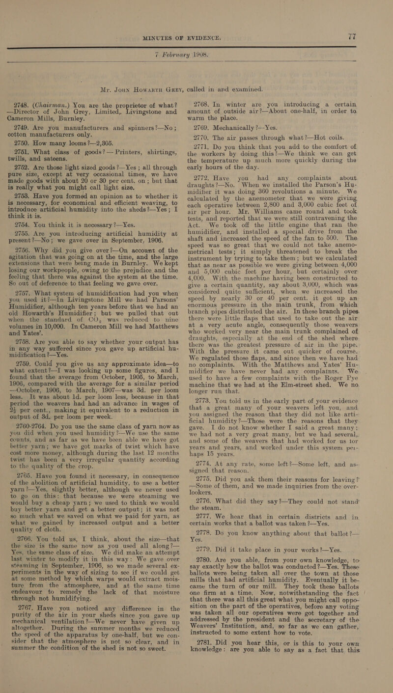  2748. (Chawman.) You are the proprietor of what? —Director of John Grey, Limited, Livingstone and Cameron Mills, Burnley. : 2749. Are you manufacturers and spinners?—No; cotton manufacturers only. 2750. How many looms ?—2,305. 2751. What class of goods? — Printers, shirtings, twills, and sateens. 2752. Are those light sized goods ?—Yes ; all through pure size, except at very occasional times, we have ' made goods with about 20 or 30 per cent. on; but that is really what you might call light size. 2753. Have you formed an opinion as to whether it is necessary, for economical and efficient weaving, to introduce artificial humidity into the sheds?—Yes; I think it is. 2754. You think it is necessary ?—Yes. 2755. Are you introducing artificial humidity at present ’—No; we gave over in September, 1906. 2756. Why did you give over?—On account of the agitation that was going on at the time, and the large extensions that were being made in Burnley. We kept losing our workpeople, owing te the prejudice and the feeling that there was against the system at the time. So out of deference to that feeling we gave over. 2757. What system of humidification had you when you used it?—I{n Livingstone Mill we had Parsons’ Humidifier, although ten years before that we had an old Howarth’s Humidifier; but we pulled that out when the standard of CO, was reduced to nine volumes in 10,000. In Cameron Mill we had Matthews and Yates’. 2758. Are you able to say whether your output has in any way sulffered since you gave up artificial hu- ‘midification ?—Yes. 2759. Could you give us any approximate idea—to what extent?—I was looking up some figures, and I found that the average from October, 1905, to March, 1906, compared with the average for a similar period —October, 1906, to March, 1907—was 3d. per loom less. It was about ld. per loom less, because in that _period the weavers had had an advance in wages of 25 per cent., making it equivalent to a reduction in output of 3d. per loom per week. | 2760-2764. Do you use the same class of yarn now as you did when you used humidity ?—We use the same ccunts, and as far as we have been able we have got better yarn; we have got marks of twist which have _ cost more money, although during the last 12 months twist has been a very irregular quantity according to the quality of the crop. 2765. Have you found it necessary, in consequence of the abolition of artificial humidity, to use a better yarn ?—Yes, slightly better, although we never used to go on this: that because we were steaming we would buy a cheap yarn; we used to think we would buy better yarn and get a better output; it was not so much what we saved on what we paid for yarn, as what we gained by increased output and a better quality of cloth. 2766. You told us, I think, about the size—that the size is the same now as you used all along ?— Yes, the same class of size. We did make an attempt last winter to modify it in this way: We gave over steaming in September, 1906, so we made several ex- periments in the way of sizing to see if we could get at some method by which warps would extract mois- ture from the atmosphere, and at the same time endeavour to remedy the lack of that moisture through not humidifying. 2767. Have you noticed any difference in the purity of the air in your sheds since you gave up mechanical ventilation?—We never have given up altogether. During the summer months we reduced the speed of the apparatus by one-half, but we con- summer the condition of the shed is not so sweet. 2768. In winter are you introducing a certain amount of outside air?—About one-half, in order ta warm the place. 2769. Mechanically ?—-Yes. 2770. The air passes through what ?—Hot coils. 2771. Do you think that you add to the comfort of the workers by doing this?’—We think we can get the temperature up much more quickly during the early hours of the day. 2772, Have you had any complaints about draughts ?—No. When we installed the Parson’s Hu- midifier it was doing 360 revolutions a minute. We calculated by the anemometer that we were giving each operative between 2,800 and 3,000 cubic feet of air per hour. Mr. Williams came round and took tests, and reported that we were still contravening the Act. We took off the little engine that ran the humidifier, and installed a special drive from the shaft and increased the speed of the fan to 500. The speed was so great that we could not take anemo- metrical tests; it simply threatened to break the instrument by trying to take them; but we calculated that as near as possible we were giving between 4,000 and 5,000 cubic feet per hour, but certainly over 4,000. With the machine having been constructed to give a certain quantity, say about 3,000, which was considered quite sufficient, when we increased the speed by nearly 30 or 40 per cent. it got up an enormous pressure in the main trunk, from which branch pipes distributed the air. In these branch pipes. there were little flaps that used to take out the air at a very acute angle, consequently those weavers who worked very near the main trunk complained of draughts, especially at the end of the shed where there was the greatest pressure of air in the pipe. With the pressure it came out quicker of course.. We regulated those flaps, and since then we have had. no complaints. With the Matthews and Yates’ Hu- midifier we have never had any complaints. We used to have a few complaints with the Roger Pye machine that we had at the Elm-street shed. We no. longer run that. 2773. You told us in the early part of your evidence that a great many of your weavers left you, and you assigned the reason that they did not like arti- ficial humidity ?—Those were the reasons that they gave. I do not know whether I said a great many; we had not a very great many, but we had several,. and some of the weavers that had worked for us ior years and years, and worked under this system pe:- haps 15 years. 2774. At any rate, some left?—Some left, and as- signed that reason. 2775. Did you ask them their reasons for leaving? —Some of them, and we made inquiries from the over- lookers. 2776. What did they say?—They could not stand’ the steam. 2777. We hear that in certain districts certain works that a ballot was taken ?—Yes. and in 2778. Do you know anything about that ballot ?— Yes. 2779. Did it take place in your works ?—Yes. 2780. Are you able, from your own knowledge, to say exactly how the ballot was conducted ?—Yes. These ballots were being taken all over the town at those mills that had artificial humidity. Eventually it be- came the turn of our mill. They took these ballots one firm at a time. Now, notwithstanding the fact that there was all this great what you might call oppo- sition on the part of the operatives, before any voting was taken all our operatives were got together and addressed by the president and the secretary of the Weavers’ Institution, and, so far as we can gather, instructed to some extent how to vote. 2781. Did you hear this, or is this to your own knowledge: are you able to say as a fact that this