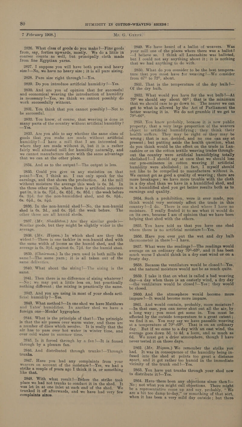  7 February 1908. |   2826. What class of goods do you make ?—Fine goods from, say, forties upwards, mostly. We do a little in coarser counts as well, but principally cloth made from fine Egyptian yarns. 2827. I suppose you will have both pure and heavy size ?—No, we have no heavy size; it is all pure sizing. 2828. Pure size right through ?—Yes. 2829. Do you introduce artificial humidity ?—Yes. 2830. And are you of opinion that for successful and economical weaving the introduction of humidity is necessary ?—Yes, we think we cannot possibly do work successfully without. 2831. You think that you cannot possibly ?—Not to be successful. 2832. You know, of course, that weaving is done in many parts of the country without artificial humidity ? —Yes. 2833. Are you able to say whether the same class of goods that you make are made without artificial humidity ?—I have a mill that I am interested in where they are made without it, but it is a rather fairly well situated mill for humidity naturally, and we cannot manufacture there with the same advantage that we can at the other place. 2834. And as to the output ?—The output is less. 2835. Could you give us any statistics on that point ?—Yes, J think so. I can only speak for the earnings, and that shows the production. At the mill without moisture the average this week is 6s. 2d. In the three other mills, where there is artificial moisture putin, itis 6s. 7gd., 6s. 6d., 6s. 83d. ; the week before 6s. 23d. for the non-humidified shed, and 6s. 83d., 6s. 63d., 6s. Sd. 2836. In the non-humid shed?—No, the non-humid shed is 6s. 2d., and 6s. 24d. the week before. The other three are all humid sheds. 2837. (Mr. Shackleton.) Are they similar goods — Similar goods, but they might be slightly wider in the average. 2838. (Mr. Higson.) In which shed are they the widest ?—There is one tackler in non-humid shed with the same width of looms as the humid shed, and the average is 6s. 34d. against 6s. 73d. for the humid shea. 2839. (Chairman.) Is the yarn used in both mills the same ?—The same yarn; it is all taken out of the same deliveries. 2840. What about the sizing?—The sizing is the same. 2841. Then there is no difference of sizing whatever ? —No; we may put a little less on, but practically nothing different ; the mixing is practically the same. 2842. And you are using in most of your sheds arti- ficial humidity ?—Yes. 2843. What method ?—In one shed we have Matthews and Yates’ humidifier. In another shed we have a foreign one—Monks’ hygrophor. _ 2844. What is the principle of that?—The principle is that the air passes over warm water, and there are a number of discs which revolve. It is really that the air has to pass over hot water in winter time, and over cold water in summer time. 2845. Is it forced through by a fan?—It is forced through by a plenum fan. 2846. And distributed through trunks ?—Through trunks. 2847. Have you had any complaints from your Weavers on account of the moisture?—Yes, we had a aaa eee of years ago I think it is, or something 2848. With what result?—Before the strike took place we had not trunks to conduct it in the shed. It was let in at one inlet at each end of the shed. We trunked it off afterwards, and we have had very few complaints since. ‘ 2849. We have heard of a ballot of weavers. Was your mill one of the places where there was a ballot? —I believe so. I think-all Lancashire was balloted, but I could not say anything about it; it is nothing that we had anything to do with. 2850. What do you consider to be the best tempera- ture that you must have for weaving?—We consider from 67° to 72°, about. 2851. That is the temperature of the dry bulb ?— Of the dry bulb. 2852. What would you have for the wet bulb ?—At 70° we should say about 66°; that is the minimum that we should care to go down to. The nearer we can get to what is allowed by the Act of Parliament the better weaving it is. We do not grumble if we get to 70°-66°. 2853. You know probably, because it is now public property, that a very large proportion of the weavers object to artificial humidifying; they think their health suffers. They may be right or they may be wrong; that is not decided, and no one can say at present ; but putting aside the health question, what do you think would be the effect on the trade in Lan- cashire or on the cotton textile weaving trades through- out the country were artificial humidifying totally abolished ?—I should say at once that we should lose our pre-eminence in cotton weaving if artificial humidity were abolished; in fact, I myself, should not like to be compelled to manufacture without it. We cannot get as good a quality of weaving ; there are more breakages ; we have more trouble with the cloth in a dry shed than we have in a humidified shed, and in a humidified shed you get better results both as to earnings and quality. 2854. Such a prohibition, were it ever made, you think would very seriously affect the trade in this country ?—I do. There is one shed where I have no moisture. I really floated it to see what it would do on its own, because I am of opinion that we have been helping that shed with the others. 2855. You have told us that you have one shed where there is no artificial moisture ?—Yes. 2856. Have you ever put the wet and dry bulb thermometer in there ?—I have. 2857. What were the readings ?—The readings would average on an ordinary day 70°-63°, and it has been much worse I should think in a dry east wind or on a frosty day. 2858. Because the ventilators would be closed ?—Yes, and the natural moisture would not be as much quite. 2859. I take it that on what is called a bad weaving day—a day when there is an easterly wind, a dry day -—the ventilators would be closed ?—Yes; they would be closed. 2860. And the atmosphere would become more impure ?—It would become more impure. 2861. And would contain, probably, more moisture ? —In that case, you can never shut out all the air, by a long way; you must get some in. You must be affected by the outside temperature to a great extent ; we find it so. You may say we have passable weaving at a temperature of 70°-63°. That is on an ordinary day. But if we come to a day with an east wind, the average goes down 3d. to 4d. a loom, and as much as 6d. We must get a drier atmosphere, though I have never tested it on those days. 2862. (Mr. Higson.) We remember the strike you had. It was in consequence of the humidity being in- fused into the shed at points too great a distance apart, and it got rather too humid in the immediate vicinity of the trunk end ?—Yes. 2863. You have put trunks through your shed now to distribute it ?—Yes. 2864. Have there been any objections since then ?— No; not what you might call objections. There might be a representative come up and say, probably, “ We are a bit too damp to-day,” or something of that sort, when it has been a very mild day outside: but there