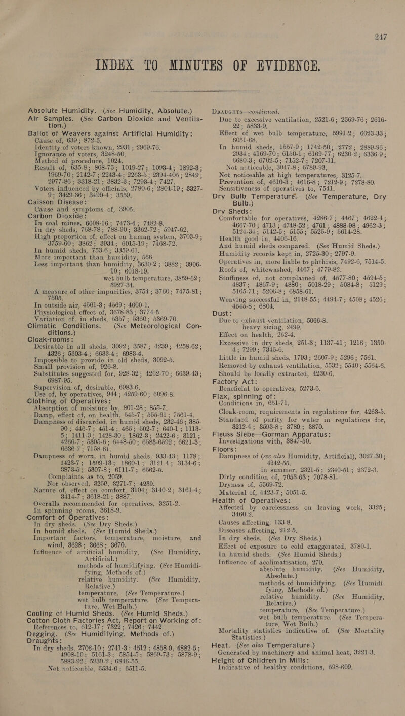  Absolute Humidity. (See Humidity, Absolute.) Air eel is (See Carbon Dioxide and Ventila- tion Ballot of Weavers against Artificial Humidity: Cause of, 689; 872-5, Identity ‘of voters known, 2931 ; 2969-76. Ignorance of voters, 3248-50, Method of procedure, 1024. Result of, 635-8; 868-75; 1019-27; 1093-4; 1892-3; 1969- 70; 2149- vc 2243- 4; 2963-5 5: 2394- 405 : 2849 : 2977- 86 : 3318- 21; 3832-3 ; 7293-4 « 7427. Voters influenced by officials, 2780-6; 2804-19 ; 3327- 9; 3429-36; 3490-4; 3559. Caisson Disease: Cause and symptoms of, 3905. Carbon Dioxide: In coal mines, 6008-16 ; 7473-4; 7482-8. In dry sheds, 768-78 ; 788- 90 ; 3362- 72; 5947-62. High proportion of, effect on human system, 3703-9 3759-60; 3862; 3934; 6015-19; 7468-72. In humid sheds, 753- oe 3359-61. More important than humidity, 566, Less important than humidity, 3680-2; 3882; 3906- 10; 6018-19. wet bulb temperature, 3859-62 ; 3927-34. A measure of other impurities, 3754; 3760; 7475-81 ; 7505. In outside air, 4561-3 ; 4569; 4600-1. Physiological effect of, 3678-83 ; 3774-6 Variation of, in sheds, 5357; 5360; 5369-70. Climatic Conditions. (See Meteorological ditions.) Cloak-rooms: Desirable in all sheds, 3092; 3587; 4239; 4258-62; 4326 ; 5303-4; 6633-4; 6983-4. Impossible to provide in old sheds, 3092-5 Small provision of, 926-8. Substitutes suggested for, 928-382; 4262-70; 6639-43 ; 6987-95. Supervision of, desirable, 6983-6. Use of, by operatives, 944; 4259-60; 6096-8. Clothing of Operatives: Absorption of moisture by, 801-28; 855-7. Damp, effect of, on health, 545-7; 555-61; 7561-4. Dampness of discarded, in humid sheds, 232-46 ; 385- 90; 446-7; 451-4; 465; 502-7; 640-1; 1113- 5; 1411-3; 1428-30; 1862-3; 2422-6; 3121; 4266-7 ; 5305-6 ; 6448-50 ; 6583-6592 ; 6621-3; 6636-7 ; 7158-61. Dampness of worn, in humid sheds, 933-43; 1178; 1423-7 ; 1509-13; 1860-1; 3121-4; 3134-6; 3873-5 ; 5307-8; 6111-7; 6562-5. Complaints as to, 2059. Not observed, 3250, 3271-7; 4239. Nature of, effect on comfort, 3104: 3140-2 ; 3414-7 ; 8618-21; 3887. Overalls recommended for operatives, 3251-2, In spinning rooms, 3618-9. ‘Comfort of Operatives: In dry sheds. (See Dry Sheds.) In humid sheds. (See Humid Sheds.) Important factors, temperature, moisture, wind, 3628; 3668; 3670. Influence of artificial humidity. Artificial.) methods of humidifying. (See Humidi- fying, Methods of.) relative humidity. (See Relative.) temperature. wet bulb temperature. ture, Wet Bulb.) Cooling of Humid Sheds. (See Humid Sheds.) ‘Cotton Cloth Factories Act, Report on Working of: References to, 612-17; 7329 « 7426 ; 7442. Degging. (See Humidifying, Methods of.) Draughts: In dry sheds, 2706-10 ; 2741-3 ; 4512 ; 4858-9, 4882-5 ; 4908-10; 5161-3; 5854-5; 5869-73; 5878-9; 5883-92 ; 5980-2 ; 6846-55. Not noticeable, 5534-6 ; 6511-5. Con- 3161-4; and (See Humidity, Humidity, (See Temperature.) (See Tempera- Draucuts—continued. Due to excessive ventilation, 2521-6; 2569-76; 2616- 22; 5833-9, Effect of wet bulb temperature, 5991-2; 6023- 33 ; 6051-68. In humid sheds, 1557-9; 1742-50; 2772; 2889-96; 2934; 4169- 70; 6150-1; 6169- nae 6230-2 ; 6336-9 : 6680- 3; 6702- 5; 7152- 7: 7207-11. Not noticeable, 3047- 8; 6789-93, Not noticeable at high temperatures, 3125-7. Prevention of, 4610-3; 4616-8; 7212-9; 7278-80. Sensitiveness of operatives to, 7541. Dry Bulb Temperaturé. (See Temperature, Dry Bulb.) Dry Sheds: Comfortable for operatives, 4286-7; 4467; 4622-4; 4667-70 ; 4718 ; 4748-52 ; 4761 ; 4888- 98 : 4962-3 ; 5124- 34: 5142-5 ; 5155 ; ” 5525-9 ; 5614-28. Health good in, 4406-16. And humid sheds compared. (See Humid Sheds.) Humidity records kept in, 2725-30; 2797-9, Operatives in, more liable to phthisis, 7492-6, 7514-5, Roofs of, whitewashed, 4467; 4779-82. Stuffiness of, not complained of, 4577-80; 4594-5; 4837; 4867-9; 4880; 5018-29; 5084-8; 5129; 5165-71; 5206-8; 6858-61. Weaving successful in, 2148-55; 4494-7; 4508; 4526; 4545-8 ; 6804. Dust: Due to exhaust ventilation, 5066-8. heavy sizing, 2499, Effect on health, 262-4. Excessive in dry sheds, 4; 7299; 7345-6. Little in humid sheds, 1793; 2607-9; 5296; 7561. Removed by exhaust ventilation, 5532; 5540; 5564-6, Should be locally extracted, 4230-6. Factory Act: Beneficial to operatives, 5273-6, Flax, spinning of: Conditions in, 651-71, Cloak-room, requirements in regulations for, 4263-5. Standard of purity for water in regulations for, 3212-4; 3593-8; 38789; 3870. Fleuss Siebe—Gorman Apparatus: Investigations with, 3847-50. Floors: Dampness of (see also Humidity, Artificial), 3027-30; 4949-55, in summer, 2321-5; 2340-51 ; Dirty condition of, 7053-63; 7078-81. Dryness of, 5569-72, Material of, 4428-7 ; 5051-5. Health of Operatives: Affected by carelessness on leaving work, 3325; 3460-2, Causes affecting, 1383-8, Diseases affecting, 212-5, In dry sheds. (See Dry Sheds.) Effect of exposure to cold exaggerated, 3780-1, In humid sheds. (See Humid Sheds.) Influence of acclimatisation, 270. absolute humidity. Absolute.) methods of humidifying. fying, Methods of.) 251-3; 1187-41; 1216; 1350- 2372-3. (See Humidity, (See Humidi- relative humidity. (See Humidity, Relative.) : temperature. (See Temperature.) wet bulb temperature. (See Tempera- ture, Wet Bulb.) Mortality statistics indicative of. Statistics.) Heat. (See also Temperature.) Generated by machinery and animal heat, 3221-3. Height of Children in Mills: Indicative of healthy conditions, 598-609. (See Mortality