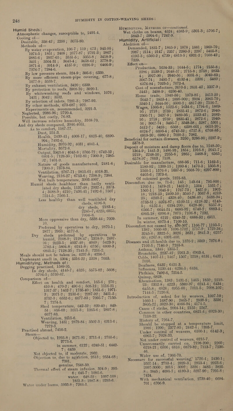 Humid Sheds: Atmospheric changes, susceptible to, 2491-4. Cooling of— Desirable, 388-42; 2298; 3075-80. Methods of— By water evaporation, 106-7; 19; 673 ; 945-95 ; 1074-5; 1851; 2408; 2577-87; 2791-3; 2867 ; 9885-6; 2957-65; 3151-5; 3355-8; 3418-9; 3491; 3504-31; 3643-4; 3658-62; 3778-9; 3871-4; 3914-9; 4157-9; 6226-9; 6466-9; 7276-7 ; 7284-6. By low pressure steam, 324-9 ; 395-6 ; 6339. By more efficient steam-pipe covering, 677-8; 1077-9 ; 3588-7. By exhaust ventilation, 3420; 6339. By protection to roofs, 3908-10; 3920-1. By whitewashing roofs and windows, 1076; 2491; 3042; 3532. By selection of inlets, 7281-3 ; 7287-92. By other methods, 673-687 ; 922. Experiments on, recommended, 3221-3. Neglected, 2086-96; 2720-4. Possible, but costly, 76-83. Will increase relative humidity, 3168-70. And dry sheds compared, 3946-4051. As to comfort, 1167-77. Dust, 251-3. Health, 2439-41; 4008-17; 6825-40, 6890- 904 ; 7492-6. Humidity, 3970-92; 4031; 4041-4. Mortality, 3572-8. Output, 3963-8 ; 4045-8 ; 5766-72 ; 6742-52 ; 6801-5 ; 7128-35 ; 7162-81 ; 7300-9; 7385- 32; 7401-9. Nature of goods manufactured, 2481-6; 7300-9 ; 7373-84. Ventilation, 2767-71 ; 2855-61 ; 4018-31. Weaving, 2116-27 ; 6753-6; 7298-9; 7384. Wet bulb temperature, 3993-4007. Humid sheds healthier than badly venti- lated dry sheds, 1187-48; 2932-4; 3373- 4; 3488-9; 4210; 7436-41 ; 7492-6 ; 7507 ; 7514-5 ; 7560-1. Less healthy than well ventilated dry sheds, 4196-9. dry sheds, 2183-4; 9945-7 ; 4223; 6956; 7004-8. ee oppressive than dry, 5338-44; 7009- Preferred by operatives to dry, 2870-1; 2877 ; 2933; 4177-8. sheds preferred by operatives to humid, 2108-9; 2128-47; 2318-9; 2487- 91; 2623-5; 4037-40; 4049; 5423-9; 5782-4; 5804-8; 6241-8; 6756; 6800-3; 6841-5; 7128-385; 7141-3; 7251-2. Meals should not be taken in, 4237-8; 4256-7. Unpleasant smell in, 5804; 5816-22 ; 5328 ; 7053. Humidifying, Methods of: Degging practised, 1589-95. In dry sheds, 4145-7; 4525; 5575-82; 5608; 5704-5 ; 5759-67. Comparison of— Effect on health and comfort, 165-6; 270; 410-8; 470-2; 490-6; 508-12; 1116-21; 1317-37 ; 1452-7 ; 1735-40 ; 1851-6 ; 1971- Dry 3; 2071-2; 2135-6; 2287-92; 3451-5; 5752-3; 6552-6; 6677-83 ; 7095-7 ; 7150- 7s TITAS. Shed temperature, 642-52; 829-40; 849- 54: 858-60; 1011-3; 1265-6; 2897-8; 6677-83. Ventilation, 2515-6. Weaving, 1451; 2879-84; 3502-3; 6313-6 ; 7272-3. Practised abroad, 7410-2. Steam— Objected to, 1225-8 ; 2671-81 , 2711-4; 2755-6 ; 2773-6. in summer, 6122; 6249-51; 6442- 7; 6459. Not objected to, if moderate, 2932. Objection to, due to agiation, 2513; 2554-68 ; 7381. genuine, 7548-50. 6; 645-7; 1095-6. water, 648-52; 1097-108; 1851-8 ; 1987-8 ; 2293-6. . Water under looms, 5933-8 ; 7264-5. HuMIDIFYING, METHODS O¥—continued. Wet cloths on beams, 4524; 4583-9; 5301-3; 5706-7; 5843-7 ; 5904-6; 7247-9. — Humidity, Artificial: Abolition of— Demanded, 1831-7; 1865-9; 1878; 1881; 1969-70; 2087 ; 2114; 2147; 2257; 2280-3; 2297; 5405-8 ; 6192-3; 6560-2; 6739; 6813-5 ; 6921-2; 7038-42 ; 7229. Effect on— } Production, 1624-88; 1644-5; 1774; 2150-8; 2286 ; 2530-2 ; 2648-57 ; 2715-8; 2758; 2833- 4; 2927-40; 2940-56; 3031-8; 3049-60; 3067-74; 3495-7; 4132-4; 5826; 5460; 6376-84 ; 7028-5 ; 7072-4. Cost of manufacture, 2610-5 ; 2631-42 ; 3337-9 ; 3443; 3498-9; 6236-40. _ Home trade, 1940-50; 1979-85; 2413-20; 5642-7; 2853-4; 2899-900; 2924; 3065-70; 3340-1; 3444-50; 3500-2; 6817-20; 7126-7. Wages, 1505-8; 1522-6; 1634-6; 1794-6; 1869- 95; 2718; 2759; 2835-41; 2872-6; 2940- 2366-71 ; 2427-9; 2489-95; 2533-42; 2682- 95; 2718; 2759; 2835-41; 2872-6; 2940- 56; 3067-74 ; 3495-7; 3548-58 ; 5287; 5301; 5412-7; 5423; 6568; 6598-601; 6619-20; 6624-7 ; 6693-4; 6742-52; 6757-8; 6768-85 ; 6919-20 ; 6980-2 ; 7020-3; 7082. piece for certain diseases, 3250 ; 3286-90 ; 5297-9; 5378-9. Deposit of moisture and damp floors due to, 1248-50; 1364-9; 1441-3; 1486-93; 1854; 1916-8; 2041-7; 9219; 2248-50; 2255-6; 2865; 5468-9; 6565; 6578-97 ; 7053; 7158. Desirable for manufacture, 688-95; 711-6; 1162-5; 1189-92 ; 1209-15; 1260-4; 1470-3; 1505-8; 1560-1 ; 1576-8; 1657-9 ; 2668-70 ; 6297-800; 6405-6 ; 7373-6. Of coloured goods, 7375-83. Discomfort due to, 71-5; 145; 1260-1; 1419-21; 1462-9; 1504; 1551-7; 1560-1; 1645-9; 1767-73; 1857-9; 1902- 18; 2218-23; 2409-10; 3540-7 ; 3567-8 ; .4219- 25; 4240-2; 4828-40; 5438-40; 5488-94; 5733-51 ; 6076-87 ; 6109-11; 6128-382; 6143- 5; 6152-4; 6194-200; 6428-36; 6057-9; 6566-7; 6644-51; 6685-92; 6740-2; 6883-5; 6905-18 ; 6996-8 ; 7075; 7106-8; 7232. In summer, 6122 ; 6249-52 ; 6888-92; 6911. In winter, 6973-4 ; 7109-10. Discomfort not caused by, 499-507 ; 1166-77 ; 1193-5; 1382; 1660-83 ; 1696-1702; 1717-9; 1729-34; 3245-6; 3322-5; 3826; 3831; 3841-3; 6257- 60 ; 6267-8 ; 6391-400. : Diseases and ill-health due to, 1870-2 ; 3569 ; 7102-5 ; 7146-9 ; 7253-8. Asthma, 1845; 1355-7. Bronchitis, 2237-42; 2261-3; 6903-4. Colds, 1407-11; 1467 ; 1507; 2218; 6131; 6482 ; 7016. ; Deafness, 6432 ; 6451-3. Influenza, 1239-44; 6234-5 ; 6434. Phthisis, 7492-6, 7514-5. Quinsy, 6828. Rheumatism, 1883; 1431-5; 1465; 1859; 2219- 93: 2352-8; 4223; 5889-97; 6241-4; 6434; 6455-8; 6828; 6955-60; 7011-5; 7098-102; 7144-5 ; 7220-8. Introduction of, asked for by weavers, , 1007-10; 1660-1; 1687-90; 2465-7; 2938-9; 3556; 3805-22 ; 3829-30; 4066-94; 4174-5. Cause cf strike, 2004-14; 2155; 2567. Common in other countries, 6821-4; 6923-30 ; 7118-22. History of, 7264-7. Should be stopped at a temperature limit, 1986; 1990; 2377-85; 2442-4; 7393-7. Under control of weavers, 6100-1; 6142-3; 6965-7 ; 7028-33. Not under control of weavers, 6215-7. Unnecessarily carried on, 2198-200; 2260; 6218-21 ; 6806 ; 6816 ; 6879-82; 7113-7 ; 7230- 46. Wider use of, 7366-70. Necessary for successful weaving, 1720-4; 2430-1; 9507-14; 2753-4; 2829-3; 2853-4; 2923-6; 2997-3000; 3015; 3092; 3326; 3483; 3825- 8; 3845; 4095-7; 4180-3; 5287-90; 7295-8 ; 7424. With mechanical ventilation, 2739-40; 6694- 701; 6706-9. 149-64; 795-800 ; 7076-8 .