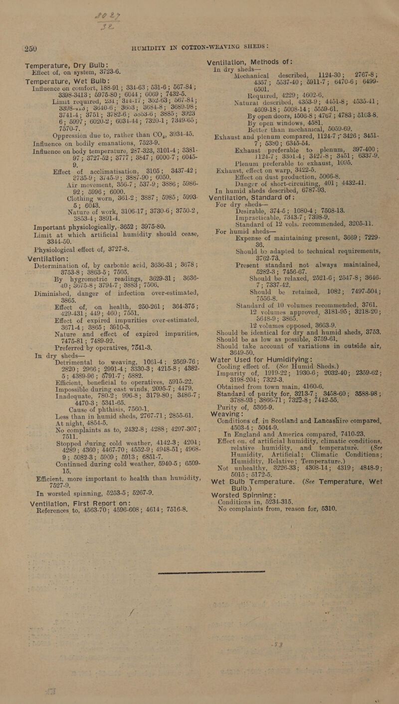 SO 2» 250 Temperature, Dry Bulb: Effect of, on system, 3723-6. Temperature, Wet Bulb: : Influence on comfort, 188-91 ; 334-63 ; 581-6 ; 567-84 ; 3398-3418 ; 5975-80; 6044; 6069; 7432-5. Limit required, 231; 314-17; 352-63; 567-84 ; 3398-213; 3040-6; 3603; 3684-8; 3689-98, 3741-4; 8751; 8782-6; 8054-6; 3885; 3923 6; 5997; 6020-2; 6034-44 ; 7320-1; 7349-69 ; 7570-7, Oppression due to, rather than CO,, 3934-456, Influence on bodily emanations, 7523-9. Influence on body temperature, 287-323, 3101-4 ; 3381- 97 ; 3727-52 ; 8777 ; 3847 ; 6000-7 ; 6045- 9. Effect of acclimatisation, 3105; 2735-9; 3745-9; 8887-90; 6050. Air movement, 356-7; 587-9; 3886; 5986- 92; 5996; 6000. Clothing worn, 361-2; 3887; 5985; 5993- 5; 6043. Nature of work, 3106-17; 3730-6; 3750-2, 3853-4; 3891-4. Important physiologically, 3652 ; 3975-80. Limit at which artificial humidity should cease, 3344-50. Physiological effect of, 3727-8. Ventilation: Determination of, by carbonic acid, 3686-31 ; 3678 ; 3753-8 ; 3863-5; 7505. By hygrometric readings, 3629-31 ; 40; 5675-8; 3794-7 ; 8888; 7506. Diminished, danger of infection over-estimated, 3437-42 ; 3636- Effect of, on health, 250-261; 364-875; 499-431; 449; 460; 7551, Effect of expired impurities over-estimated, 3671-4; 3865; 3910-3. Nature and effect of expired impurities, 7475-81 ; 7489-92. Preferred by operatives, 7541-3. In dry sheds— Detrimental to weaving, 1061-4; 2569-76; 2820; 2966; 2991-4; 3330-3; 4215-8; 43882- 5; 4889-96 ; 5791-7; 5882. Efficient, beneficial to operatives, 5915-22. Impossible during east winds, 2095-7; 4479. Inadequate, 780-2; 996-8; 3179-80; 3486-7; 4470-3; 5341-65. Cause of phthisis, 7560-1. Less than in humid sheds, 2767-71; 2855-61. At night, 4854-5, No complaints as to, 2482-8; 4288; 4297-307 ; 7511 Stopped during cold weather, 4142-3; 4204; 4989 . 4860; 4467-70 ; 4552-9; 4948-51; 4968- 9; 5082-3; 5909; 5913; 6851-7. Continued during cold weather, 5940-5 ; 6509- 15. Efficient, more important to health than humidity, 7527-9. In worsted spinning, 5253-5; 5267-9. Ventilation, First Report on: References to, 4563-70; 4596-608; 4614; 7516-8. Ventilation, Methods of: In dry sheds— Mechanical described, 1124-30; 2767-8; 4357 ; 5537-40; 5911-7; 6470-6; 6499- 6501. : Required, 4229; 4602-6, Natural described, 4853-9; 4451-8; 4535-41 ; 4609-18 ; 5008-14; 5559-61. : By open doors, 1506-8 ; 4767 ; 4783 ; 5103-8. By open windows, 4581. Better than mechanical, 5059-69, Exhaust and plenum compared, 1124-7 5 3426; 3451- 7; 5380; 6345-54. Exhaust preferable to plenum, 397-400; 1124-7; 3801-4; 3427-8; 3451; 6337-9. Plenum preferable to exhaust, 1095. Exhaust, effect on warp, 3422-9. Effect on dust production, 5066-8, Danger of short-circuiting, 401; 4432-41. In humid sheds described, 6787-93. Ventilation, Standard of: For dry sheds-— Desirable, 374-5; 1080-4; 7508-13. Impracticable, 7343-7 ; 7398-9. Standard of 12 vols. recommended, 3205-11. For humid sheds— Expense of maintaining present, 3669; 7229- Should be adapted to technical requirements, 3762-73. Present standard not always maintained, 5282-3 ; 7456-67. Should be relaxed, 2521-6; 2547-8; 3646- 7. 7337-42, Should be 7556-8. Standard of 10 volumes recommended, 3761. 12 volumes approved, 3181-95; 3218-20; 5648-9; 3865. 12 volumes opposed, 3663-9. Should be identical for dry and humid sheds, 3753. Should be as low as possible, 3759-61, Should take account of variations in outside air, 3649-50. Water Used for Humidifying: - Cooling effect of. (See Humid Sheds.) Impurity of, 1919-22; 1980-6; 2032-40; 2359-62; 3198-204; 7322-3. Obtained from town main, 4160-6. Standard of purity for, 3213-7; 3458-60; 3588-98 ; 3788-93 ; 3866-71; 7329-8; 7442-55, Purity of, 5366-9. Weaving: Conditions of, in Scotland and Lancashire compared, 4503-4; 5044-9. In England and America compared, 7410-23. Effect on, of artificial humidity, climatic conditions, relative humidity, and temperature. (See Humidity, Artificial; Climatic Conditions; Humidity, Relative; Temperature.) Not unhealthy, 3226-38; 4808-14; 4319; 4848-9; 5015 ; 5172-5. ori retained, 1082; 7497-504; (See Temperature, Wet Bulb.) Conditions in, 5234-315, - No complaints from, reason for, 5310. AC