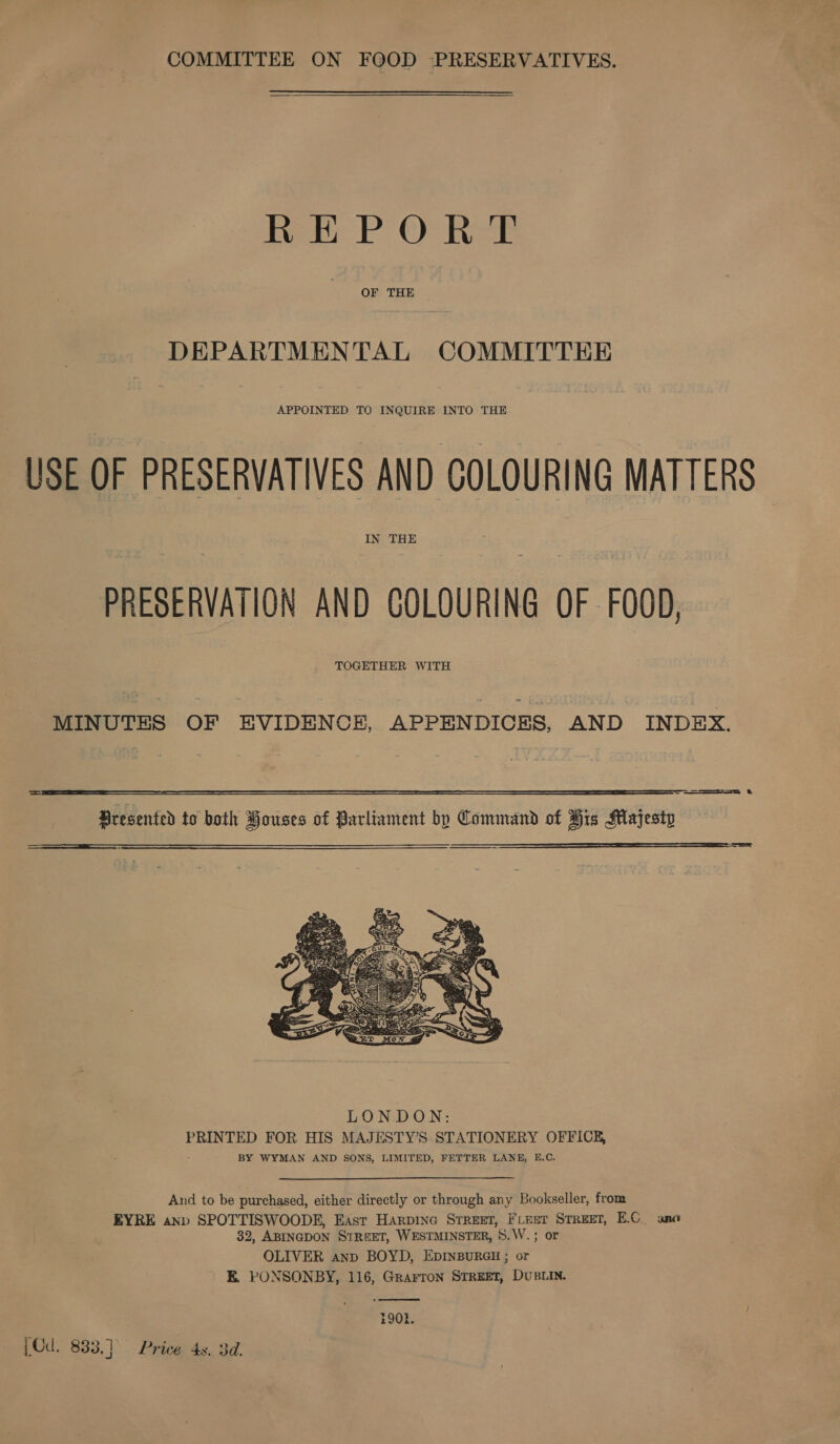 COMMITTEE ON FOOD PRESERVATIVES. REPORT OF THE DEPARTMENTAL COMMITTEE APPOINTED TO INQUIRE INTO THE USE OF PRESERVATIVES AND COLOURING MATTERS IN THE PRESERVATION AND COLOURING OF FOOD, TOGETHER WITH MINUTES OF EVIDENCE, APPENDICES, AND INDEX. == &amp;  ==  Presented to both Houses of Parliament by Command of His Majesty   LONDON: PRINTED FOR HIS MAJESTY’S STATIONERY OFFICE, BY WYMAN AND SONS, LIMITED, FETTER LANE, E.C. And to be purchased, either directly or through any Bookseller, from EYRE anv SPOTTISWOODE, East Harpine Street, FLeer Srreet, E.C_ ana 32, ABINGDON STREET, WESTMINSTER, §.W.; or OLIVER anp BOYD, EDINBURGH ; or E. PONSONBY, 116, Grarron STREET, DUBLIN.  1901. [Cd. 833,]° Price 4s. 3d.