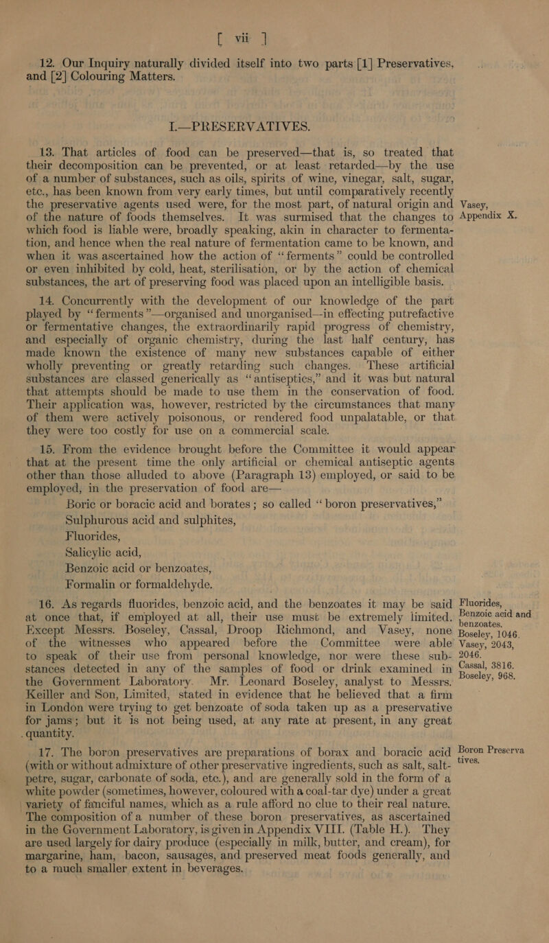 ae ae _ 12. Our Inquiry naturally cimided itself into two parts [1] Preservatives, and [2] Colouring Matters. I.—PRESERVATIVES. 13. That articles of food can be preserved—that is, so treated that their decomposition can be prevented, or at least retarded—by the use of a number of substances, such as oils, spirits of wine, vinegar, salt, sugar, etc., has been known from very early times, but until comparatively recently the preservative agents used were, for the most part, of natural origin and Vasey, of the nature of foods themselves. It was surmised that the changes to Appendix X. which food is liable were, broadly speaking, akin in character to fermenta- tion, and hence when the real nature of fermentation came to be known, and when it was ascertained how the action of ‘‘ferments” could be controlled or even inhibited by cold, heat, sterilisation, or by the action of chemical substances, the art of preserving food was placed upon an intelligible basis. 14. Concurrently with the development of our knowledge of the part played by ‘“ferments ”—organised and unorganised—-in effecting putrefactive or fermentative changes, the extraordinarily rapid progress of chemistry, and especially of organic chemistry, during the last half century, has made known the existence of many new substances capable of either wholly preventing or greatly retarding such changes. ‘These artificial substances are classed generically as “antiseptics,” and it was but natural that attempts should be made to use them in the conservation of food. Their application was, however, restricted by the circumstances that many of them were actively poisonous, or rendered food unpalatable, or that they were too costly for use on a commercial scale. 15. From the evidence brought before the Committee it would appear that at the present time the only artificial or chemical antiseptic agents other than those alluded to above (Paragraph 13) employed, or said to be employed, in the preservation of food are— Boric or boracic acid and borates ; so called ‘“‘ boron preservatives,” Sulphurous acid and sulphites, Fluorides, Salicylic acid, Benzoic acid or benzoates, Formalin or formaldehyde. 16. As regards fluorides, benzoic acid, and the benzoates it may be said Fluorides, | | at once that, if employed at all, their use must be extremely limited. ponzols aad and Except Messrs. Boseley, Cassal, Droop Richmond, and Vasey, none Boseley, 1046 of the witnesses who appeared before the Committee were able’ Vasey, 2043, to speak of their use from personal knowledge, nor were these sub- 2046. stances detected in any of the samples of food or drink examined in rea qe the Government Laboratory. Mr. Leonard Boseley, analyst to Messrs. °°’ eS Keiller and Son, Limited, stated in evidence that he believed that a firm | in London were trying to get benzoate of soda taken up as a preservative for jams; but it is not being used, at any rate at present, in any great . quantity. ? 17. The boron preservatives are preparations of borax and boracic acid Hote Preserva (with or without admixture of other preservative ingredients, such as salt, salt- ne petre, sugar, carbonate of soda, etc.), and are generally sold in the form of a white powder (sometimes, however, coloured with a coal-tar dye) under a great _yariety of fanciful names, which as a rule afford no clue to their real nature. The composition of a number of these boron preservatives, as ascertained in the Government Laboratory, is given in Appendix VIII. (Table H.). They are used largely for dairy produce (especially in milk, butter, and cream), for margarine, ham, bacon, sausages, and preserved meat foods generally, and to a much smaller extent in beverages.