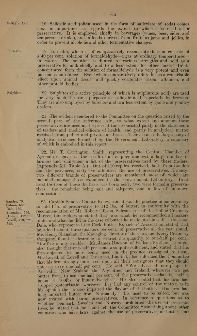 Salicylic Acid. Formalin. Sulphites - Sandes, 79. Gibson, 6328. Dale, 250. Shanahan, 356, Hudson, 497. Lovell; 719, 721, 728, [ viii | 18. Salicylic acid (often used in the form of salicylate of soda) comes next in importance as regards the extent to which it is used as ‘a preservative. It is employed chiefly in beverages (wines, beer, cider, and - temperance drinks), and in foods derived from fruit, as jams and jellies, in order to prevent alcoholic and other fermentative changes. 19. Formalin, which is of comparatively recent introduction, consists of a 40 per cent. solution of formaldehyde—a gas at ordinary temperatures—. in water. The solution is diluted to various strengths and sold as a preservative for milk chiefly; and to a less extent for other foods. In’ its concentrated form the solution of formaldehyde is a very potent and even poisonous substance. Even when comparatively dilute it has a remarkable effect upon animal tissue, and quickly coagulates casein, albumen, and other proteid bodies. 20. Sulphites (the active principle of which is sulphurous acid) are used for very much the same purposes as salicylic acid, especially by brewers. They are also employed by butchers and toa less extent by game and poultry dealers. . 21. The evidence tendered to the Committee on the question raised by the second part of the reference, viz., to what extent and amount these preservatives are used at the present time, consisted partly in the statements of traders and medical officers of health, and partly in analytical~matter received from public and private analysts. There is also the large body of analytical evidence furnished by the Government Laboratory, a summary of which is embodied in this report. 22. Mr. T. Carrington Smith, representing the Central Chamber of Agriculture, gave, as the result of an enquiry amongst a large number of farmers and dairymen, a list of the preservatives used by these traders. (Appendix XI., Table A.) Out of 110 replies received, both from London and the provinces, sixty-five admitted the use of preservatives. Twenty- two different brands of preservatives are mentioned, most of which are included amongst those examined in the Government Laboratory. In at least thirteen of these the basis was boric acid ; two were formalin preserva- composition. 23. Captain Sandes, County Kerry, said it was the practice in his creamery to add 1 lb. of preservative to 112 Ibs. of butter, m conformity with the recommendation of Mr. Robert Gibson, Salesmaster of the Public Creamery Market, Limerick, who stated that was what he recommended all makers to do, and what he did in the case of butter he made up himself. Alderman Dale, who represented the Cork Butter Exporters’ Association, stated that he added about three-quarters per cent. of preservative all the year round. Mr. Henry Shanahan, the Managing Director of the Cork and Kerry Creamery Company, found it desirable to restrict the quantity to one-half per cent., “for fear of any trouble.” Mr. James Hudson, of Hudson Brothers, Limited, also thought that one-half per cent. was quite sufficient, and stated that his firm objected to more being used in the produce consigned to them, Mr. Lovell, of Lovell and Christmas, Limited, also informed the Committee that his firm strongly impressed upon all their consignors that they should not use over one-half per cent. He said, “ We advise all our people in Australia, New Zealand, the Argentine, and Ireland; wherever we get butter from, to use one-half per cent. of the preservative—that is, half a pound to 100lbs. or hundredweight.” He also stated that his firm had stopped pasteurisation wherever they had any control of the matter, as in his opinion the process impaired the flavour of the butter. His firm had long imported butter from Normandy; this used to be salted, but was now treated with boron preservatives. In reference to questions as to whether Denmark, Sweden and Norway prohibited the use of preserva-. tives, he stated that he could tell the Committee “something about other countries who have laws against the use of preservatives in butter, but